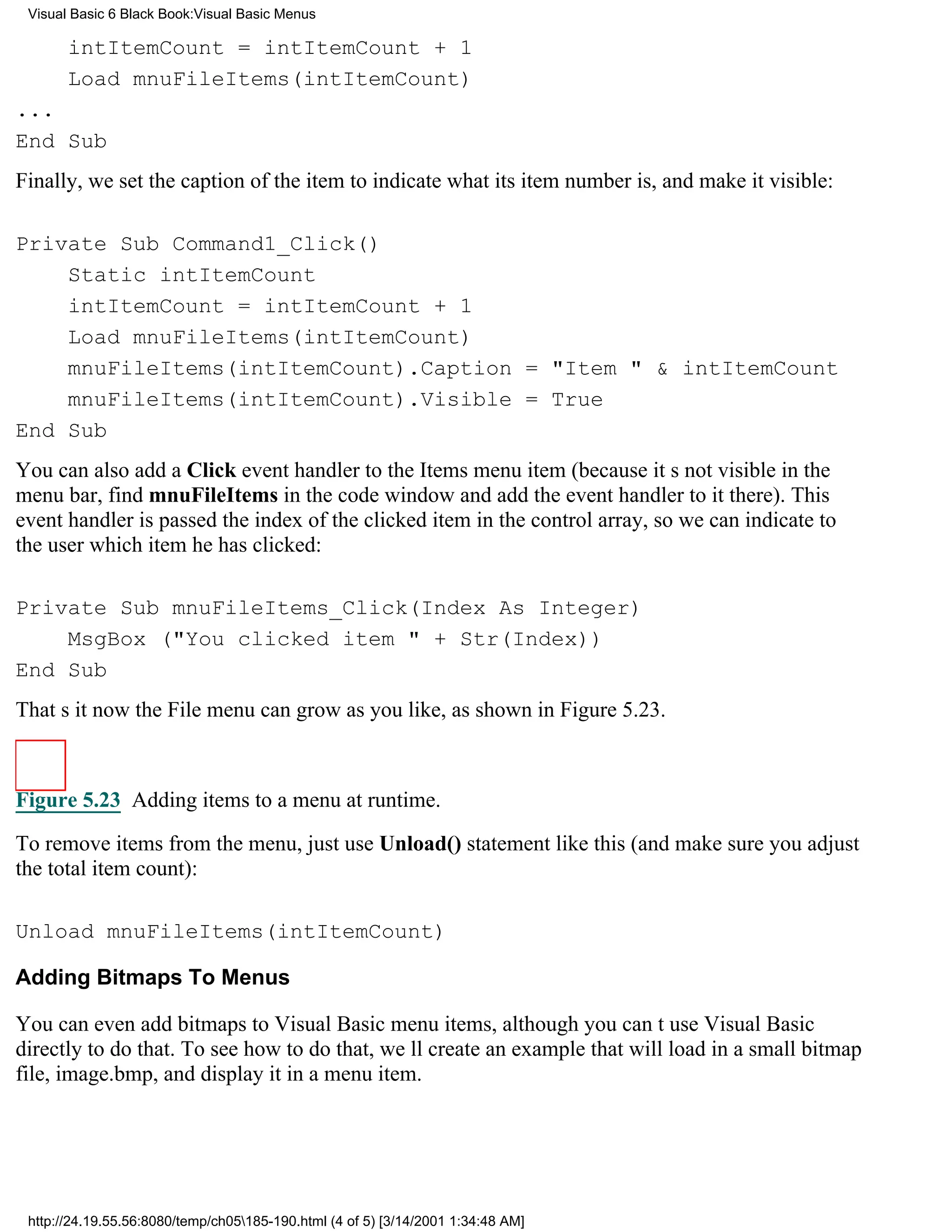 Visual Basic 6 Black Book:Visual Basic Menus

       intItemCount = intItemCount + 1
       Load mnuFileItems(intItemCount)
...
End Sub
Finally, we set the caption of the item to indicate what its item number is, and make it visible:

Private Sub Command1_Click()
    Static intItemCount
    intItemCount = intItemCount + 1
    Load mnuFileItems(intItemCount)
    mnuFileItems(intItemCount).Caption = "Item " & intItemCount
    mnuFileItems(intItemCount).Visible = True
End Sub
You can also add a Click event handler to the Items menu item (because its not visible in the
menu bar, find mnuFileItems in the code window and add the event handler to it there). This
event handler is passed the index of the clicked item in the control array, so we can indicate to
the user which item he has clicked:

Private Sub mnuFileItems_Click(Index As Integer)
    MsgBox ("You clicked item " + Str(Index))
End Sub
Thats itnow the File menu can grow as you like, as shown in Figure 5.23.



Figure 5.23 Adding items to a menu at runtime.
To remove items from the menu, just use Unload() statement like this (and make sure you adjust
the total item count):

Unload mnuFileItems(intItemCount)

Adding Bitmaps To Menus

You can even add bitmaps to Visual Basic menu items, although you cant use Visual Basic
directly to do that. To see how to do that, well create an example that will load in a small bitmap
file, image.bmp, and display it in a menu item.




 http://24.19.55.56:8080/temp/ch05185-190.html (4 of 5) [3/14/2001 1:34:48 AM]
 