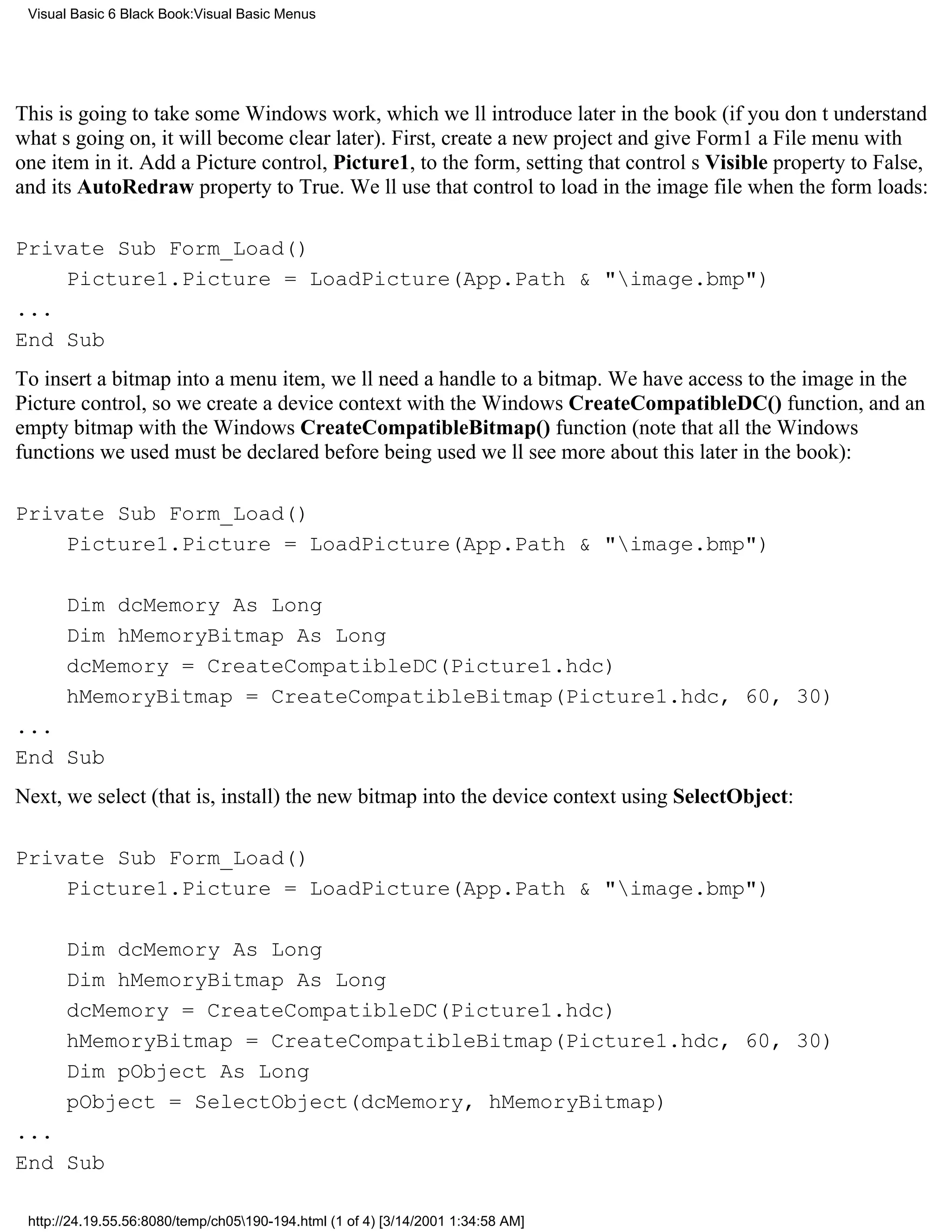 Visual Basic 6 Black Book:Visual Basic Menus




This is going to take some Windows work, which well introduce later in the book (if you dont understand
whats going on, it will become clear later). First, create a new project and give Form1 a File menu with
one item in it. Add a Picture control, Picture1, to the form, setting that controls Visible property to False,
and its AutoRedraw property to True. Well use that control to load in the image file when the form loads:

Private Sub Form_Load()
    Picture1.Picture = LoadPicture(App.Path & "image.bmp")
...
End Sub
To insert a bitmap into a menu item, well need a handle to a bitmap. We have access to the image in the
Picture control, so we create a device context with the Windows CreateCompatibleDC() function, and an
empty bitmap with the Windows CreateCompatibleBitmap() function (note that all the Windows
functions we used must be declared before being usedwell see more about this later in the book):

Private Sub Form_Load()
    Picture1.Picture = LoadPicture(App.Path & "image.bmp")

       Dim dcMemory As Long
       Dim hMemoryBitmap As Long
       dcMemory = CreateCompatibleDC(Picture1.hdc)
       hMemoryBitmap = CreateCompatibleBitmap(Picture1.hdc, 60, 30)
...
End Sub
Next, we select (that is, install) the new bitmap into the device context using SelectObject:

Private Sub Form_Load()
    Picture1.Picture = LoadPicture(App.Path & "image.bmp")

       Dim dcMemory As Long
       Dim hMemoryBitmap As Long
       dcMemory = CreateCompatibleDC(Picture1.hdc)
       hMemoryBitmap = CreateCompatibleBitmap(Picture1.hdc, 60, 30)
       Dim pObject As Long
       pObject = SelectObject(dcMemory, hMemoryBitmap)
...
End Sub

 http://24.19.55.56:8080/temp/ch05190-194.html (1 of 4) [3/14/2001 1:34:58 AM]
 