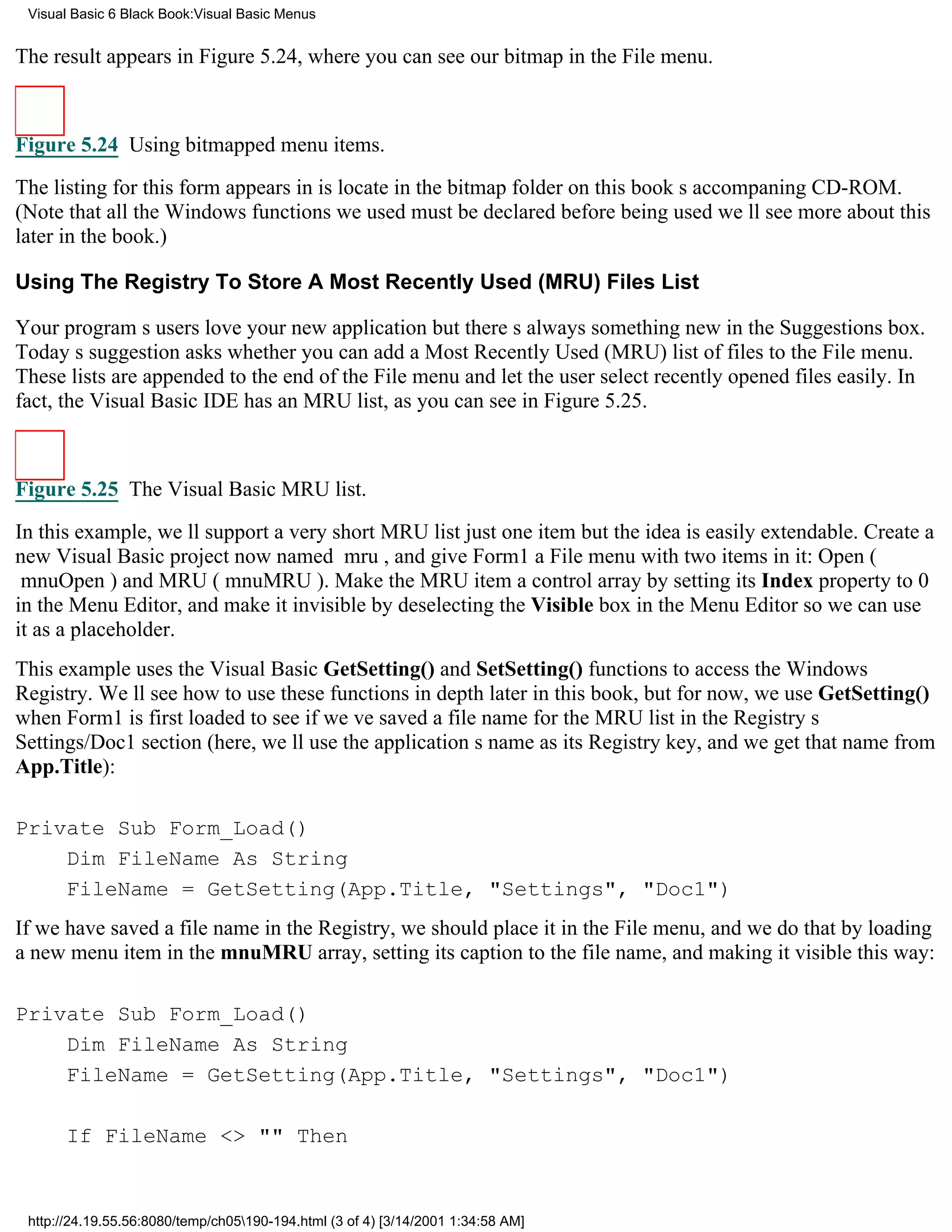 Visual Basic 6 Black Book:Visual Basic Menus


The result appears in Figure 5.24, where you can see our bitmap in the File menu.



Figure 5.24 Using bitmapped menu items.

The listing for this form appears in is locate in the bitmap folder on this books accompaning CD-ROM.
(Note that all the Windows functions we used must be declared before being usedwell see more about this
later in the book.)

Using The Registry To Store A Most Recently Used (MRU) Files List

Your programs users love your new applicationbut theres always something new in the Suggestions box.
Todays suggestion asks whether you can add a Most Recently Used (MRU) list of files to the File menu.
These lists are appended to the end of the File menu and let the user select recently opened files easily. In
fact, the Visual Basic IDE has an MRU list, as you can see in Figure 5.25.



Figure 5.25 The Visual Basic MRU list.
In this example, well support a very short MRU listjust one itembut the idea is easily extendable. Create a
new Visual Basic project now named mru, and give Form1 a File menu with two items in it: Open (
mnuOpen) and MRU (mnuMRU). Make the MRU item a control array by setting its Index property to 0
in the Menu Editor, and make it invisible by deselecting the Visible box in the Menu Editor so we can use
it as a placeholder.
This example uses the Visual Basic GetSetting() and SetSetting() functions to access the Windows
Registry. Well see how to use these functions in depth later in this book, but for now, we use GetSetting()
when Form1 is first loaded to see if weve saved a file name for the MRU list in the Registrys
Settings/Doc1 section (here, well use the applications name as its Registry key, and we get that name from
App.Title):

Private Sub Form_Load()
    Dim FileName As String
    FileName = GetSetting(App.Title, "Settings", "Doc1")
If we have saved a file name in the Registry, we should place it in the File menu, and we do that by loading
a new menu item in the mnuMRU array, setting its caption to the file name, and making it visible this way:

Private Sub Form_Load()
    Dim FileName As String
    FileName = GetSetting(App.Title, "Settings", "Doc1")

       If FileName <> "" Then


 http://24.19.55.56:8080/temp/ch05190-194.html (3 of 4) [3/14/2001 1:34:58 AM]
 