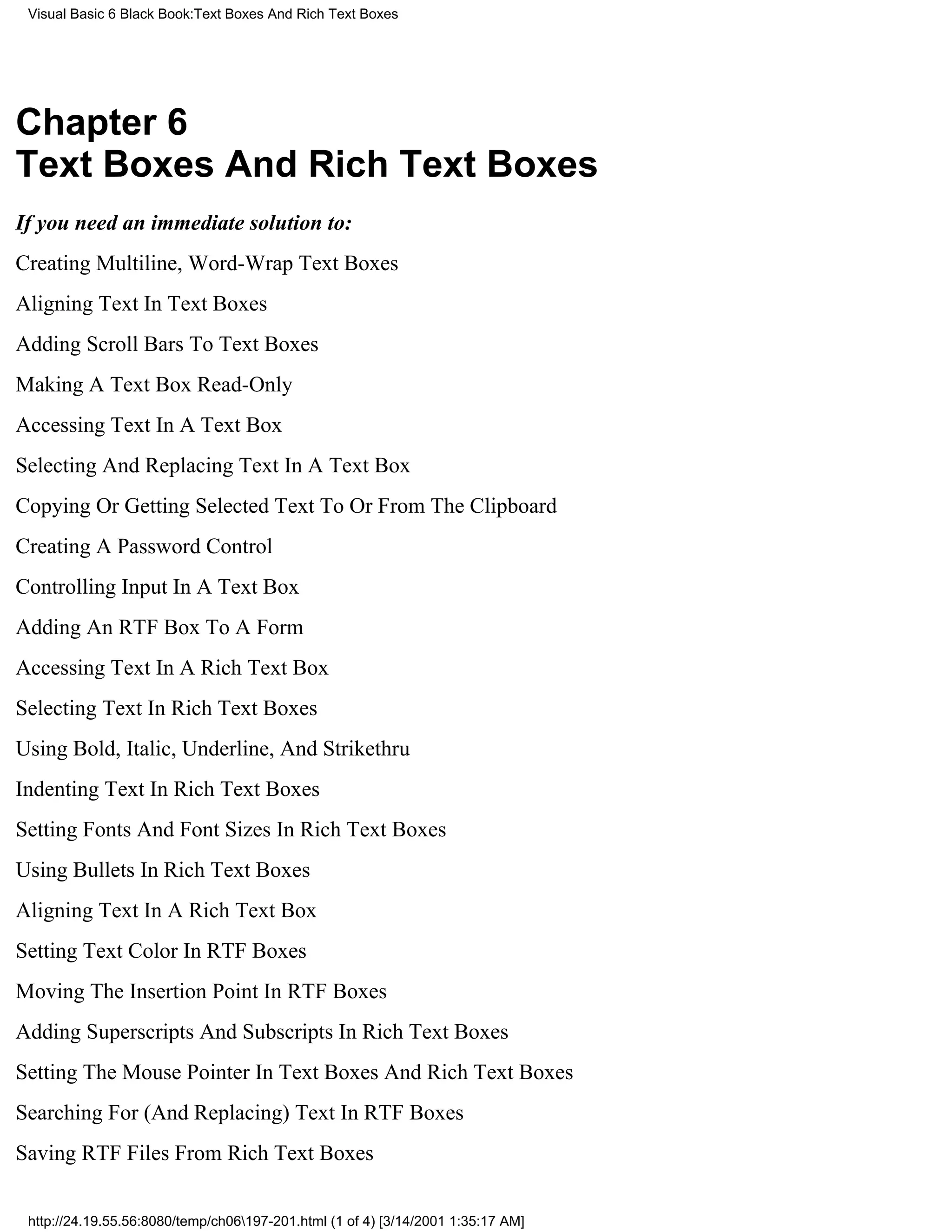 Visual Basic 6 Black Book:Text Boxes And Rich Text Boxes




Chapter 6
Text Boxes And Rich Text Boxes
If you need an immediate solution to:
Creating Multiline, Word-Wrap Text Boxes
Aligning Text In Text Boxes
Adding Scroll Bars To Text Boxes
Making A Text Box Read-Only
Accessing Text In A Text Box
Selecting And Replacing Text In A Text Box
Copying Or Getting Selected Text To Or From The Clipboard
Creating A Password Control
Controlling Input In A Text Box
Adding An RTF Box To A Form
Accessing Text In A Rich Text Box
Selecting Text In Rich Text Boxes
Using Bold, Italic, Underline, And Strikethru
Indenting Text In Rich Text Boxes
Setting Fonts And Font Sizes In Rich Text Boxes
Using Bullets In Rich Text Boxes
Aligning Text In A Rich Text Box
Setting Text Color In RTF Boxes
Moving The Insertion Point In RTF Boxes
Adding Superscripts And Subscripts In Rich Text Boxes
Setting The Mouse Pointer In Text Boxes And Rich Text Boxes
Searching For (And Replacing) Text In RTF Boxes
Saving RTF Files From Rich Text Boxes


 http://24.19.55.56:8080/temp/ch06197-201.html (1 of 4) [3/14/2001 1:35:17 AM]
 