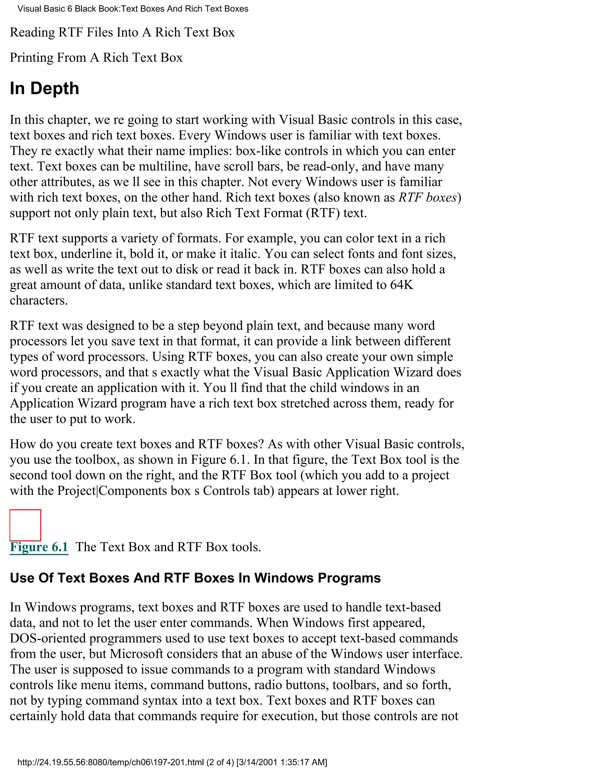 Visual Basic 6 Black Book:Text Boxes And Rich Text Boxes

Reading RTF Files Into A Rich Text Box
Printing From A Rich Text Box

In Depth
In this chapter, were going to start working with Visual Basic controlsin this case,
text boxes and rich text boxes. Every Windows user is familiar with text boxes.
Theyre exactly what their name implies: box-like controls in which you can enter
text. Text boxes can be multiline, have scroll bars, be read-only, and have many
other attributes, as well see in this chapter. Not every Windows user is familiar
with rich text boxes, on the other hand. Rich text boxes (also known as RTF boxes)
support not only plain text, but also Rich Text Format (RTF) text.
RTF text supports a variety of formats. For example, you can color text in a rich
text box, underline it, bold it, or make it italic. You can select fonts and font sizes,
as well as write the text out to disk or read it back in. RTF boxes can also hold a
great amount of data, unlike standard text boxes, which are limited to 64K
characters.
RTF text was designed to be a step beyond plain text, and because many word
processors let you save text in that format, it can provide a link between different
types of word processors. Using RTF boxes, you can also create your own simple
word processors, and thats exactly what the Visual Basic Application Wizard does
if you create an application with it. Youll find that the child windows in an
Application Wizard program have a rich text box stretched across them, ready for
the user to put to work.
How do you create text boxes and RTF boxes? As with other Visual Basic controls,
you use the toolbox, as shown in Figure 6.1. In that figure, the Text Box tool is the
second tool down on the right, and the RTF Box tool (which you add to a project
with the Project|Components boxs Controls tab) appears at lower right.



Figure 6.1 The Text Box and RTF Box tools.

Use Of Text Boxes And RTF Boxes In Windows Programs

In Windows programs, text boxes and RTF boxes are used to handle text-based
data, and not to let the user enter commands. When Windows first appeared,
DOS-oriented programmers used to use text boxes to accept text-based commands
from the user, but Microsoft considers that an abuse of the Windows user interface.
The user is supposed to issue commands to a program with standard Windows
controls like menu items, command buttons, radio buttons, toolbars, and so forth,
not by typing command syntax into a text box. Text boxes and RTF boxes can
certainly hold data that commands require for execution, but those controls are not


 http://24.19.55.56:8080/temp/ch06197-201.html (2 of 4) [3/14/2001 1:35:17 AM]
 