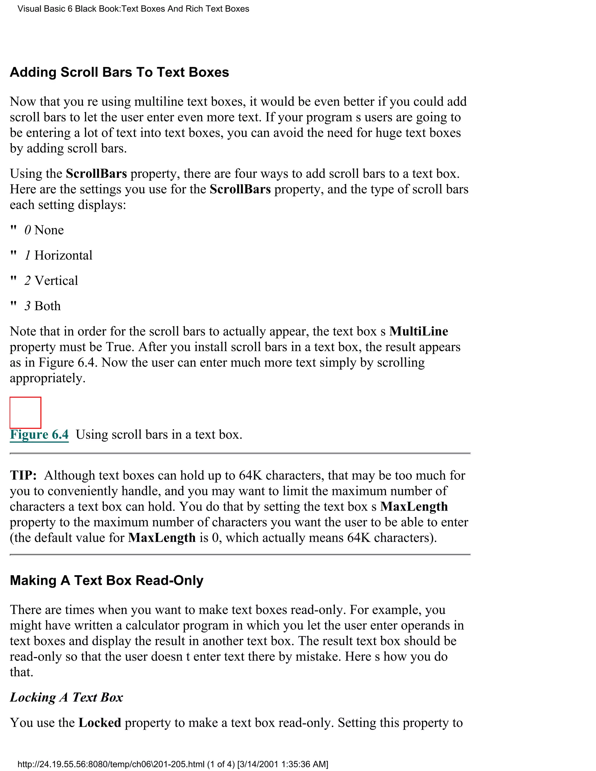 Visual Basic 6 Black Book:Text Boxes And Rich Text Boxes




Adding Scroll Bars To Text Boxes

Now that youre using multiline text boxes, it would be even better if you could add
scroll bars to let the user enter even more text. If your programs users are going to
be entering a lot of text into text boxes, you can avoid the need for huge text boxes
by adding scroll bars.
Using the ScrollBars property, there are four ways to add scroll bars to a text box.
Here are the settings you use for the ScrollBars property, and the type of scroll bars
each setting displays:
" 0None
" 1Horizontal
" 2Vertical
" 3Both
Note that in order for the scroll bars to actually appear, the text boxs MultiLine
property must be True. After you install scroll bars in a text box, the result appears
as in Figure 6.4. Now the user can enter much more text simply by scrolling
appropriately.



Figure 6.4 Using scroll bars in a text box.


TIP: Although text boxes can hold up to 64K characters, that may be too much for
you to conveniently handle, and you may want to limit the maximum number of
characters a text box can hold. You do that by setting the text boxs MaxLength
property to the maximum number of characters you want the user to be able to enter
(the default value for MaxLength is 0, which actually means 64K characters).


Making A Text Box Read-Only

There are times when you want to make text boxes read-only. For example, you
might have written a calculator program in which you let the user enter operands in
text boxes and display the result in another text box. The result text box should be
read-only so that the user doesnt enter text there by mistake. Heres how you do
that.
Locking A Text Box
You use the Locked property to make a text box read-only. Setting this property to

 http://24.19.55.56:8080/temp/ch06201-205.html (1 of 4) [3/14/2001 1:35:36 AM]
 