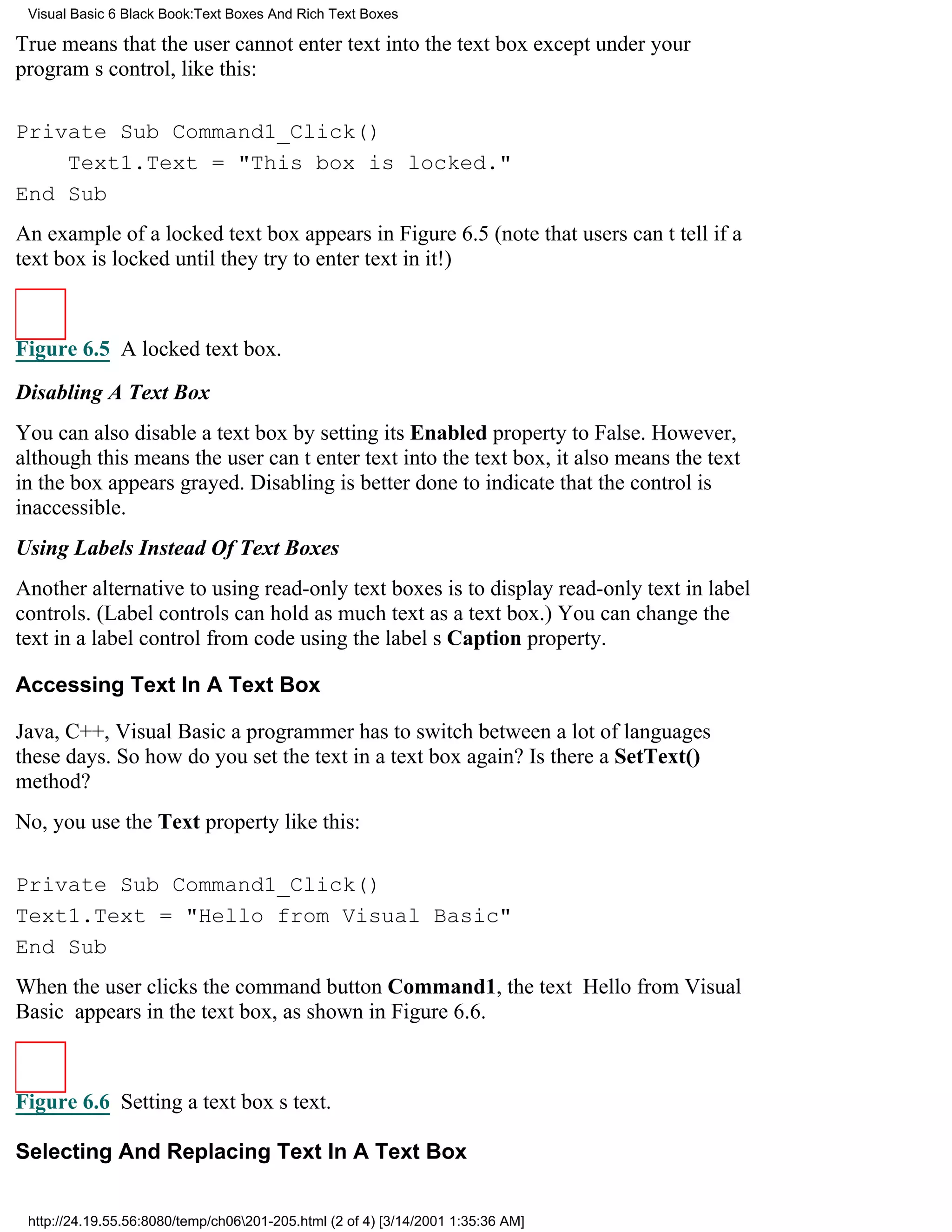 Visual Basic 6 Black Book:Text Boxes And Rich Text Boxes

True means that the user cannot enter text into the text box except under your
programs control, like this:

Private Sub Command1_Click()
    Text1.Text = "This box is locked."
End Sub
An example of a locked text box appears in Figure 6.5 (note that users cant tell if a
text box is locked until they try to enter text in it!)



Figure 6.5 A locked text box.

Disabling A Text Box
You can also disable a text box by setting its Enabled property to False. However,
although this means the user cant enter text into the text box, it also means the text
in the box appears grayed. Disabling is better done to indicate that the control is
inaccessible.
Using Labels Instead Of Text Boxes
Another alternative to using read-only text boxes is to display read-only text in label
controls. (Label controls can hold as much text as a text box.) You can change the
text in a label control from code using the labels Caption property.

Accessing Text In A Text Box

Java, C++, Visual Basica programmer has to switch between a lot of languages
these days. So how do you set the text in a text box again? Is there a SetText()
method?
No, you use the Text property like this:

Private Sub Command1_Click()
Text1.Text = "Hello from Visual Basic"
End Sub
When the user clicks the command button Command1, the text Hello from Visual
Basic appears in the text box, as shown in Figure 6.6.



Figure 6.6 Setting a text boxs text.

Selecting And Replacing Text In A Text Box


 http://24.19.55.56:8080/temp/ch06201-205.html (2 of 4) [3/14/2001 1:35:36 AM]
 