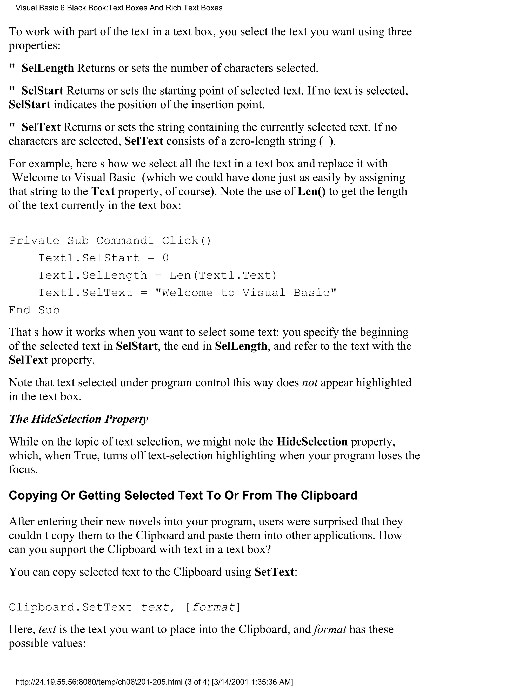 Visual Basic 6 Black Book:Text Boxes And Rich Text Boxes


To work with part of the text in a text box, you select the text you want using three
properties:
" SelLengthReturns or sets the number of characters selected.
" SelStartReturns or sets the starting point of selected text. If no text is selected,
SelStart indicates the position of the insertion point.
" SelTextReturns or sets the string containing the currently selected text. If no
characters are selected, SelText consists of a zero-length string ().
For example, heres how we select all the text in a text box and replace it with
Welcome to Visual Basic (which we could have done just as easily by assigning
that string to the Text property, of course). Note the use of Len() to get the length
of the text currently in the text box:

Private Sub Command1_Click()
    Text1.SelStart = 0
    Text1.SelLength = Len(Text1.Text)
    Text1.SelText = "Welcome to Visual Basic"
End Sub
Thats how it works when you want to select some text: you specify the beginning
of the selected text in SelStart, the end in SelLength, and refer to the text with the
SelText property.
Note that text selected under program control this way does not appear highlighted
in the text box.
The HideSelection Property
While on the topic of text selection, we might note the HideSelection property,
which, when True, turns off text-selection highlighting when your program loses the
focus.

Copying Or Getting Selected Text To Or From The Clipboard

After entering their new novels into your program, users were surprised that they
couldnt copy them to the Clipboard and paste them into other applications. How
can you support the Clipboard with text in a text box?
You can copy selected text to the Clipboard using SetText:

Clipboard.SetText text, [format]
Here, text is the text you want to place into the Clipboard, and format has these
possible values:


 http://24.19.55.56:8080/temp/ch06201-205.html (3 of 4) [3/14/2001 1:35:36 AM]
 