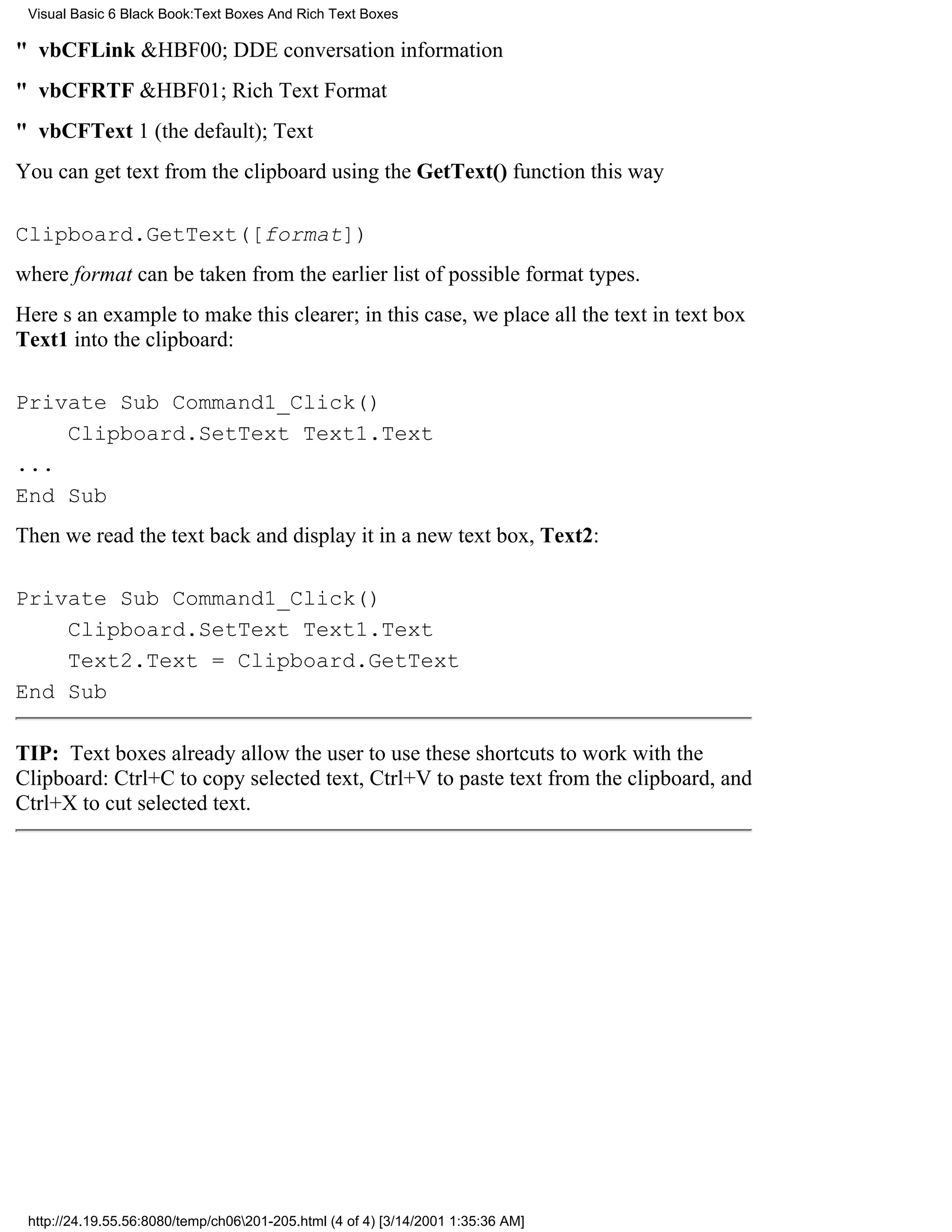 Visual Basic 6 Black Book:Text Boxes And Rich Text Boxes

" vbCFLink&HBF00; DDE conversation information
" vbCFRTF&HBF01; Rich Text Format
" vbCFText1 (the default); Text
You can get text from the clipboard using the GetText() function this way

Clipboard.GetText([format])
where format can be taken from the earlier list of possible format types.
Heres an example to make this clearer; in this case, we place all the text in text box
Text1 into the clipboard:

Private Sub Command1_Click()
    Clipboard.SetText Text1.Text
...
End Sub
Then we read the text back and display it in a new text box, Text2:

Private Sub Command1_Click()
    Clipboard.SetText Text1.Text
    Text2.Text = Clipboard.GetText
End Sub

TIP: Text boxes already allow the user to use these shortcuts to work with the
Clipboard: Ctrl+C to copy selected text, Ctrl+V to paste text from the clipboard, and
Ctrl+X to cut selected text.




 http://24.19.55.56:8080/temp/ch06201-205.html (4 of 4) [3/14/2001 1:35:36 AM]
 