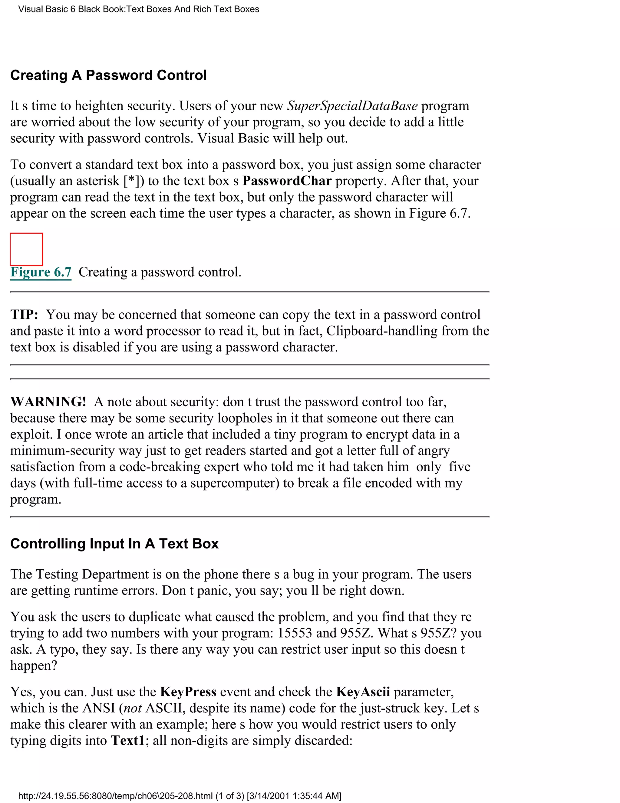 Visual Basic 6 Black Book:Text Boxes And Rich Text Boxes




Creating A Password Control

Its time to heighten security. Users of your new SuperSpecialDataBase program
are worried about the low security of your program, so you decide to add a little
security with password controls. Visual Basic will help out.
To convert a standard text box into a password box, you just assign some character
(usually an asterisk [*]) to the text boxs PasswordChar property. After that, your
program can read the text in the text box, but only the password character will
appear on the screen each time the user types a character, as shown in Figure 6.7.



Figure 6.7 Creating a password control.


TIP: You may be concerned that someone can copy the text in a password control
and paste it into a word processor to read it, but in fact, Clipboard-handling from the
text box is disabled if you are using a password character.


WARNING! A note about security: dont trust the password control too far,
because there may be some security loopholes in it that someone out there can
exploit. I once wrote an article that included a tiny program to encrypt data in a
minimum-security way just to get readers started and got a letter full of angry
satisfaction from a code-breaking expert who told me it had taken him only five
days (with full-time access to a supercomputer) to break a file encoded with my
program.


Controlling Input In A Text Box

The Testing Department is on the phonetheres a bug in your program. The users
are getting runtime errors. Dont panic, you say; youll be right down.
You ask the users to duplicate what caused the problem, and you find that theyre
trying to add two numbers with your program: 15553 and 955Z. Whats 955Z? you
ask. A typo, they say. Is there any way you can restrict user input so this doesnt
happen?
Yes, you can. Just use the KeyPress event and check the KeyAscii parameter,
which is the ANSI (not ASCII, despite its name) code for the just-struck key. Lets
make this clearer with an example; heres how you would restrict users to only
typing digits into Text1; all non-digits are simply discarded:


 http://24.19.55.56:8080/temp/ch06205-208.html (1 of 3) [3/14/2001 1:35:44 AM]
 