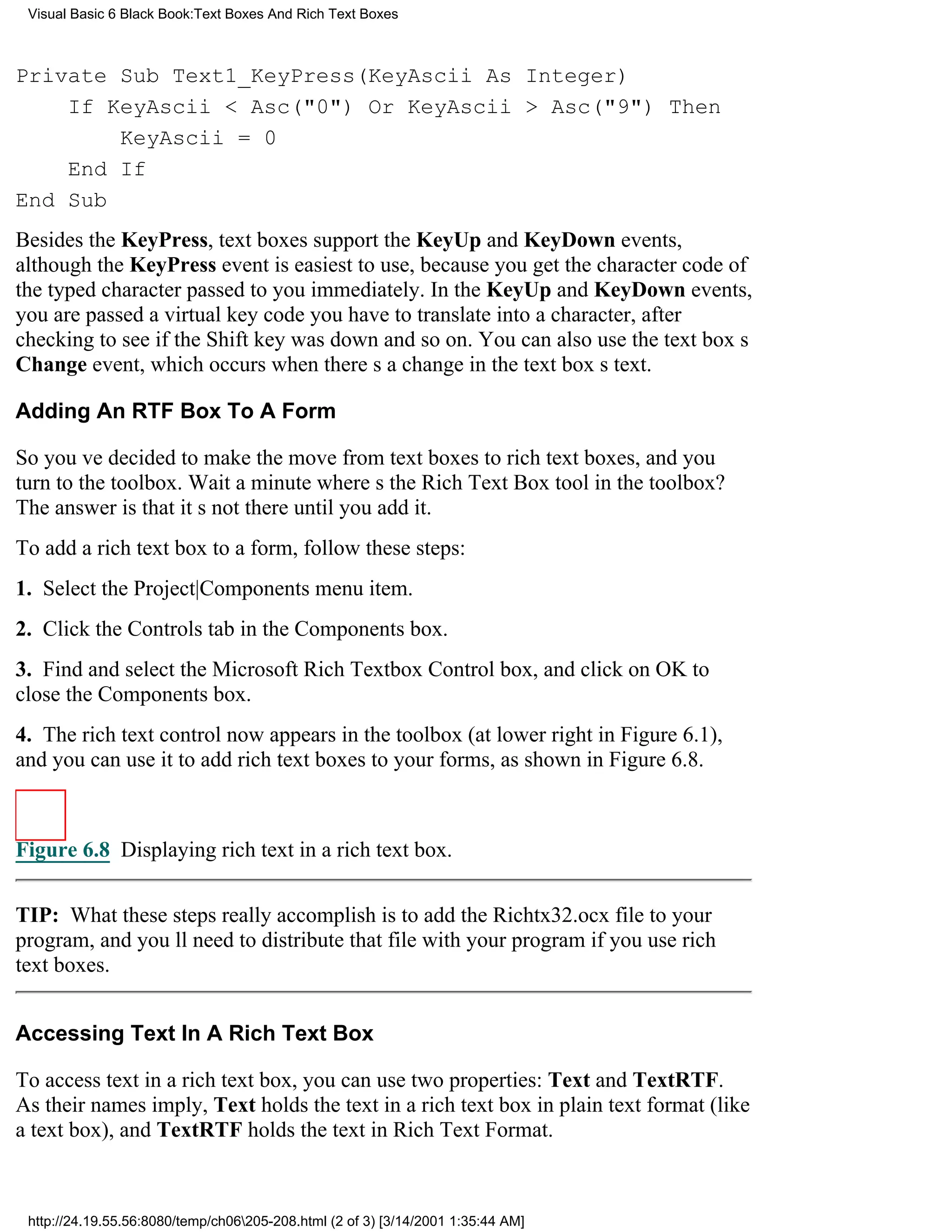 Visual Basic 6 Black Book:Text Boxes And Rich Text Boxes



Private Sub Text1_KeyPress(KeyAscii As Integer)
    If KeyAscii < Asc("0") Or KeyAscii > Asc("9") Then
        KeyAscii = 0
    End If
End Sub
Besides the KeyPress, text boxes support the KeyUp and KeyDown events,
although the KeyPress event is easiest to use, because you get the character code of
the typed character passed to you immediately. In the KeyUp and KeyDown events,
you are passed a virtual key code you have to translate into a character, after
checking to see if the Shift key was down and so on. You can also use the text boxs
Change event, which occurs when theres a change in the text boxs text.

Adding An RTF Box To A Form

So youve decided to make the move from text boxes to rich text boxes, and you
turn to the toolbox. Wait a minutewheres the Rich Text Box tool in the toolbox?
The answer is that its not there until you add it.
To add a rich text box to a form, follow these steps:
1. Select the Project|Components menu item.
2. Click the Controls tab in the Components box.
3. Find and select the Microsoft Rich Textbox Control box, and click on OK to
close the Components box.
4. The rich text control now appears in the toolbox (at lower right in Figure 6.1),
and you can use it to add rich text boxes to your forms, as shown in Figure 6.8.



Figure 6.8 Displaying rich text in a rich text box.


TIP: What these steps really accomplish is to add the Richtx32.ocx file to your
program, and youll need to distribute that file with your program if you use rich
text boxes.


Accessing Text In A Rich Text Box

To access text in a rich text box, you can use two properties: Text and TextRTF.
As their names imply, Text holds the text in a rich text box in plain text format (like
a text box), and TextRTF holds the text in Rich Text Format.



 http://24.19.55.56:8080/temp/ch06205-208.html (2 of 3) [3/14/2001 1:35:44 AM]
 