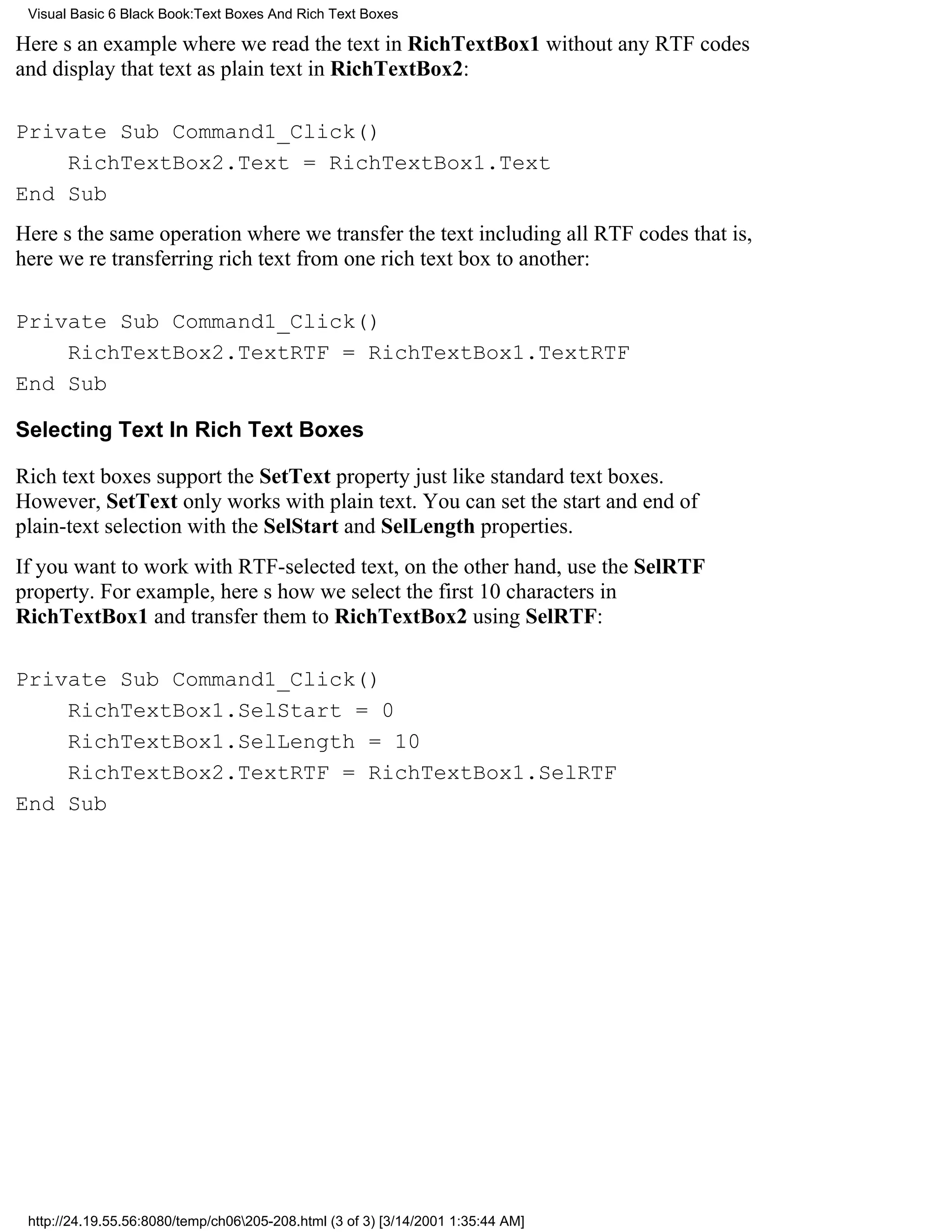Visual Basic 6 Black Book:Text Boxes And Rich Text Boxes

Heres an example where we read the text in RichTextBox1 without any RTF codes
and display that text as plain text in RichTextBox2:

Private Sub Command1_Click()
    RichTextBox2.Text = RichTextBox1.Text
End Sub
Heres the same operation where we transfer the text including all RTF codesthat is,
here were transferring rich text from one rich text box to another:

Private Sub Command1_Click()
    RichTextBox2.TextRTF = RichTextBox1.TextRTF
End Sub

Selecting Text In Rich Text Boxes

Rich text boxes support the SetText property just like standard text boxes.
However, SetText only works with plain text. You can set the start and end of
plain-text selection with the SelStart and SelLength properties.
If you want to work with RTF-selected text, on the other hand, use the SelRTF
property. For example, heres how we select the first 10 characters in
RichTextBox1 and transfer them to RichTextBox2 using SelRTF:

Private Sub Command1_Click()
    RichTextBox1.SelStart = 0
    RichTextBox1.SelLength = 10
    RichTextBox2.TextRTF = RichTextBox1.SelRTF
End Sub




 http://24.19.55.56:8080/temp/ch06205-208.html (3 of 3) [3/14/2001 1:35:44 AM]
 