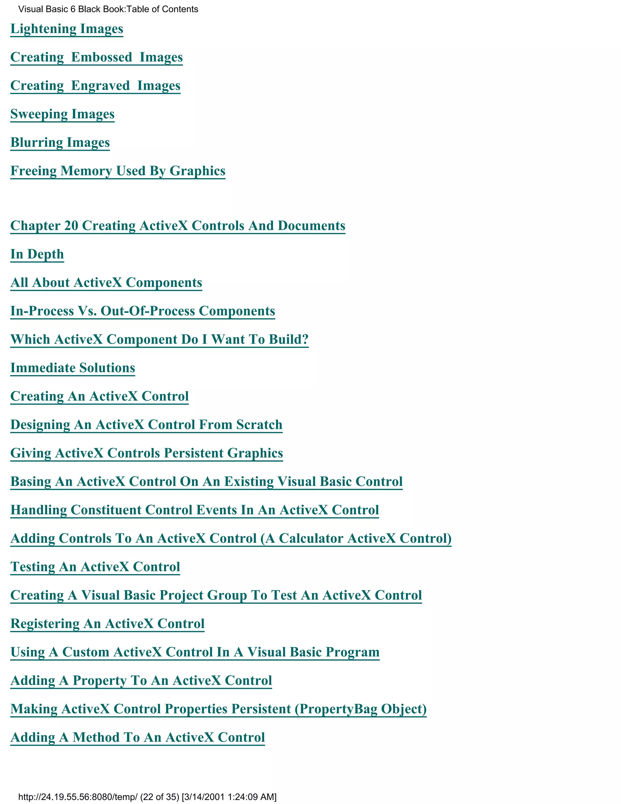 Visual Basic 6 Black Book:Table of Contents

Lightening Images

Creating Embossed Images

Creating Engraved Images

Sweeping Images

Blurring Images

Freeing Memory Used By Graphics


Chapter 20Creating ActiveX Controls And Documents

In Depth

All About ActiveX Components

In-Process Vs. Out-Of-Process Components

Which ActiveX Component Do I Want To Build?

Immediate Solutions

Creating An ActiveX Control

Designing An ActiveX Control From Scratch

Giving ActiveX Controls Persistent Graphics

Basing An ActiveX Control On An Existing Visual Basic Control

Handling Constituent Control Events In An ActiveX Control

Adding Controls To An ActiveX Control (A Calculator ActiveX Control)
Testing An ActiveX Control

Creating A Visual Basic Project Group To Test An ActiveX Control

Registering An ActiveX Control

Using A Custom ActiveX Control In A Visual Basic Program

Adding A Property To An ActiveX Control

Making ActiveX Control Properties Persistent (PropertyBag Object)
Adding A Method To An ActiveX Control



 http://24.19.55.56:8080/temp/ (22 of 35) [3/14/2001 1:24:09 AM]
 