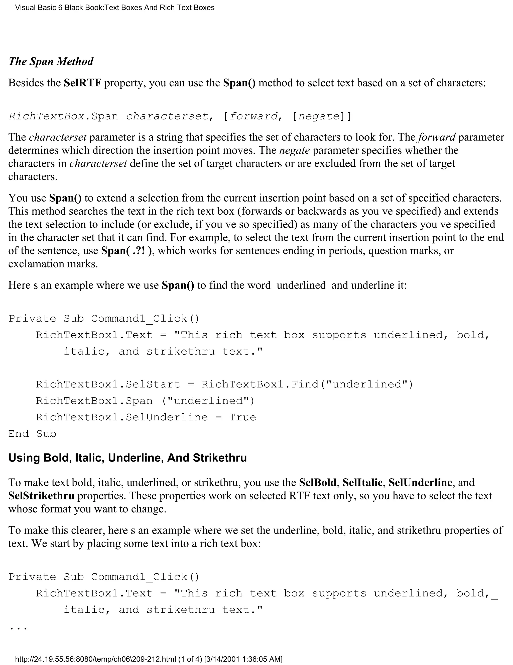 Visual Basic 6 Black Book:Text Boxes And Rich Text Boxes




The Span Method
Besides the SelRTF property, you can use the Span() method to select text based on a set of characters:

RichTextBox.Span characterset, [forward, [negate]]
The characterset parameter is a string that specifies the set of characters to look for. The forward parameter
determines which direction the insertion point moves. The negate parameter specifies whether the
characters in characterset define the set of target characters or are excluded from the set of target
characters.
You use Span() to extend a selection from the current insertion point based on a set of specified characters.
This method searches the text in the rich text box (forwards or backwards as youve specified) and extends
the text selection to include (or exclude, if youve so specified) as many of the characters youve specified
in the character set that it can find. For example, to select the text from the current insertion point to the end
of the sentence, use Span(.?!) , which works for sentences ending in periods, question marks, or
exclamation marks.
Heres an example where we use Span() to find the word underlined and underline it:

Private Sub Command1_Click()
    RichTextBox1.Text = "This rich text box supports underlined, bold, _
        italic, and strikethru text."

    RichTextBox1.SelStart = RichTextBox1.Find("underlined")
    RichTextBox1.Span ("underlined")
    RichTextBox1.SelUnderline = True
End Sub

Using Bold, Italic, Underline, And Strikethru

To make text bold, italic, underlined, or strikethru, you use the SelBold, SelItalic, SelUnderline, and
SelStrikethru properties. These properties work on selected RTF text only, so you have to select the text
whose format you want to change.
To make this clearer, heres an example where we set the underline, bold, italic, and strikethru properties of
text. We start by placing some text into a rich text box:

Private Sub Command1_Click()
    RichTextBox1.Text = "This rich text box supports underlined, bold,_
        italic, and strikethru text."
...

 http://24.19.55.56:8080/temp/ch06209-212.html (1 of 4) [3/14/2001 1:36:05 AM]
 