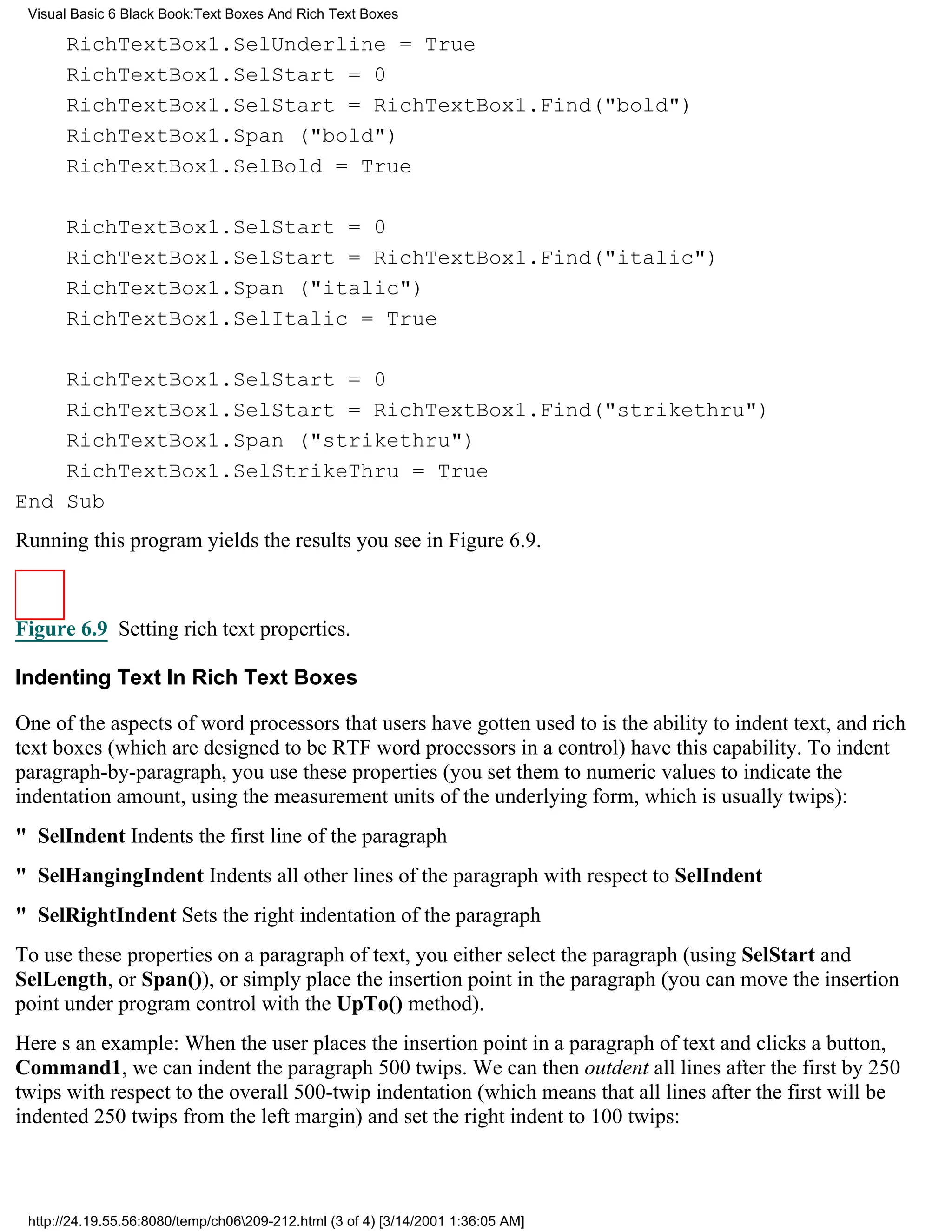 Visual Basic 6 Black Book:Text Boxes And Rich Text Boxes

       RichTextBox1.SelUnderline = True
       RichTextBox1.SelStart = 0
       RichTextBox1.SelStart = RichTextBox1.Find("bold")
       RichTextBox1.Span ("bold")
       RichTextBox1.SelBold = True

       RichTextBox1.SelStart = 0
       RichTextBox1.SelStart = RichTextBox1.Find("italic")
       RichTextBox1.Span ("italic")
       RichTextBox1.SelItalic = True

    RichTextBox1.SelStart = 0
    RichTextBox1.SelStart = RichTextBox1.Find("strikethru")
    RichTextBox1.Span ("strikethru")
    RichTextBox1.SelStrikeThru = True
End Sub
Running this program yields the results you see in Figure 6.9.



Figure 6.9 Setting rich text properties.

Indenting Text In Rich Text Boxes

One of the aspects of word processors that users have gotten used to is the ability to indent text, and rich
text boxes (which are designed to be RTF word processors in a control) have this capability. To indent
paragraph-by-paragraph, you use these properties (you set them to numeric values to indicate the
indentation amount, using the measurement units of the underlying form, which is usually twips):
" SelIndentIndents the first line of the paragraph
" SelHangingIndentIndents all other lines of the paragraph with respect to SelIndent
" SelRightIndentSets the right indentation of the paragraph
To use these properties on a paragraph of text, you either select the paragraph (using SelStart and
SelLength, or Span()), or simply place the insertion point in the paragraph (you can move the insertion
point under program control with the UpTo() method).
Heres an example: When the user places the insertion point in a paragraph of text and clicks a button,
Command1, we can indent the paragraph 500 twips. We can then outdent all lines after the first by 250
twips with respect to the overall 500-twip indentation (which means that all lines after the first will be
indented 250 twips from the left margin) and set the right indent to 100 twips:



 http://24.19.55.56:8080/temp/ch06209-212.html (3 of 4) [3/14/2001 1:36:05 AM]
 