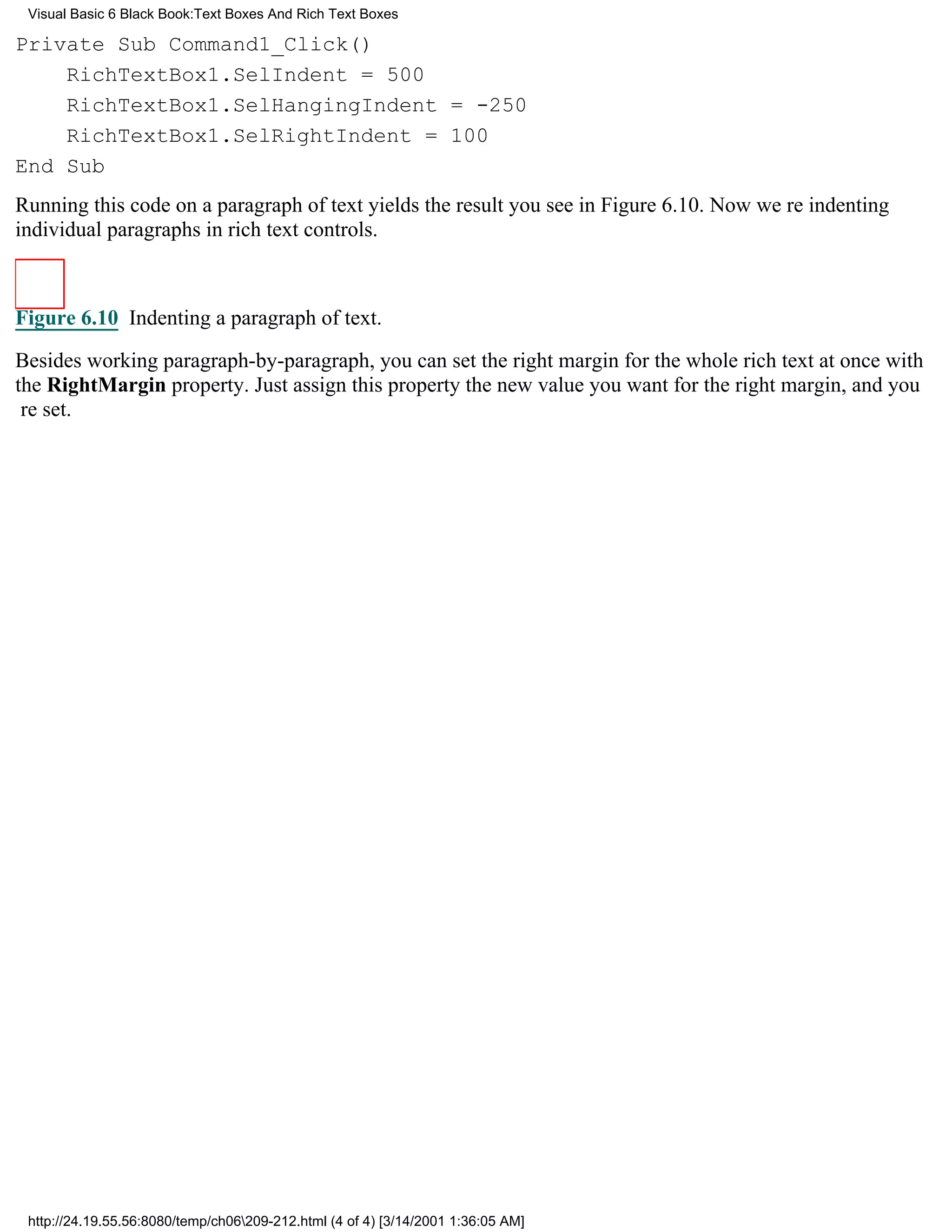 Visual Basic 6 Black Book:Text Boxes And Rich Text Boxes

Private Sub Command1_Click()
    RichTextBox1.SelIndent = 500
    RichTextBox1.SelHangingIndent = -250
    RichTextBox1.SelRightIndent = 100
End Sub
Running this code on a paragraph of text yields the result you see in Figure 6.10. Now were indenting
individual paragraphs in rich text controls.



Figure 6.10 Indenting a paragraph of text.

Besides working paragraph-by-paragraph, you can set the right margin for the whole rich text at once with
the RightMargin property. Just assign this property the new value you want for the right margin, and you
re set.




 http://24.19.55.56:8080/temp/ch06209-212.html (4 of 4) [3/14/2001 1:36:05 AM]
 