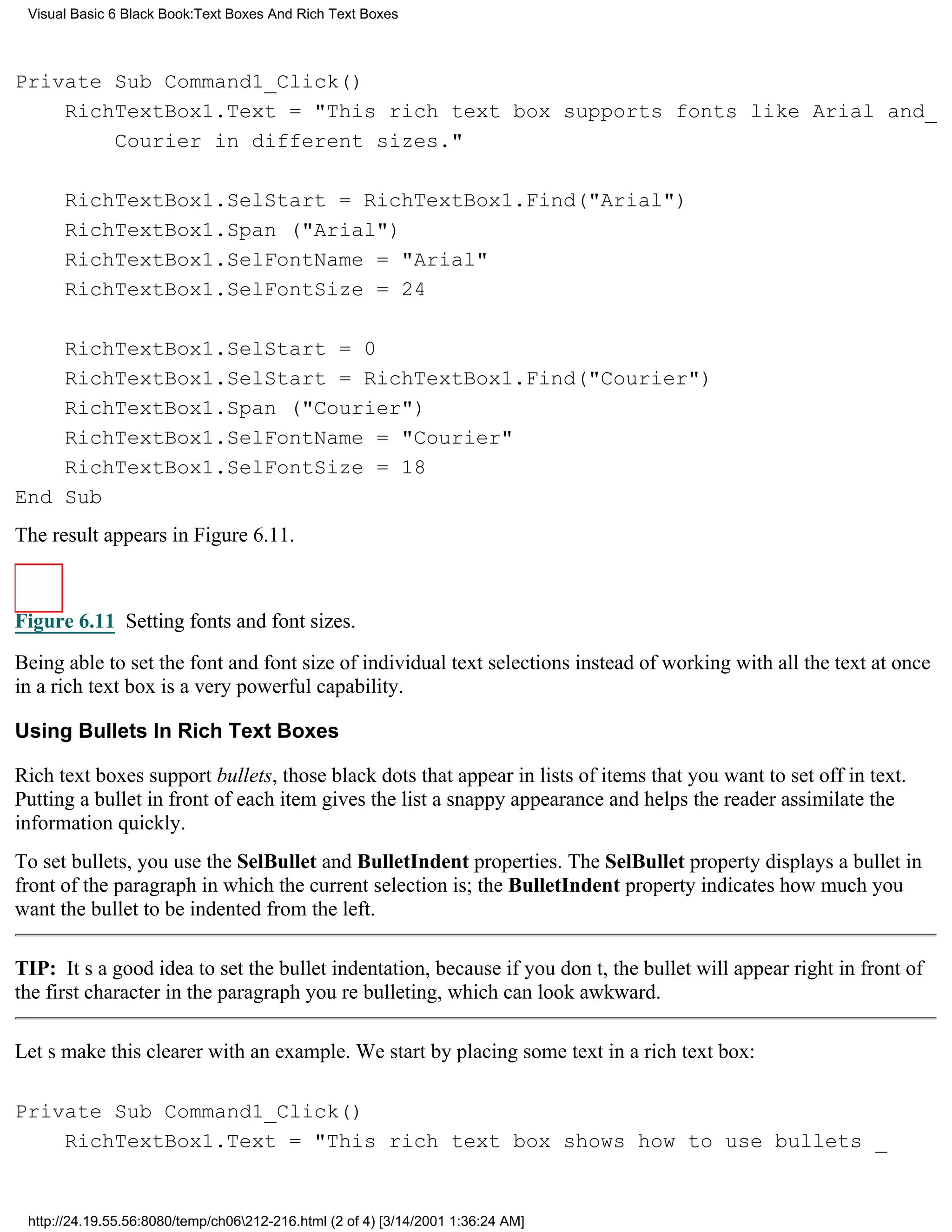 Visual Basic 6 Black Book:Text Boxes And Rich Text Boxes



Private Sub Command1_Click()
    RichTextBox1.Text = "This rich text box supports fonts like Arial and_
        Courier in different sizes."

      RichTextBox1.SelStart = RichTextBox1.Find("Arial")
      RichTextBox1.Span ("Arial")
      RichTextBox1.SelFontName = "Arial"
      RichTextBox1.SelFontSize = 24

    RichTextBox1.SelStart = 0
    RichTextBox1.SelStart = RichTextBox1.Find("Courier")
    RichTextBox1.Span ("Courier")
    RichTextBox1.SelFontName = "Courier"
    RichTextBox1.SelFontSize = 18
End Sub
The result appears in Figure 6.11.



Figure 6.11 Setting fonts and font sizes.
Being able to set the font and font size of individual text selections instead of working with all the text at once
in a rich text box is a very powerful capability.

Using Bullets In Rich Text Boxes

Rich text boxes support bullets, those black dots that appear in lists of items that you want to set off in text.
Putting a bullet in front of each item gives the list a snappy appearance and helps the reader assimilate the
information quickly.
To set bullets, you use the SelBullet and BulletIndent properties. The SelBullet property displays a bullet in
front of the paragraph in which the current selection is; the BulletIndent property indicates how much you
want the bullet to be indented from the left.

TIP: Its a good idea to set the bullet indentation, because if you dont, the bullet will appear right in front of
the first character in the paragraph youre bulleting, which can look awkward.

Lets make this clearer with an example. We start by placing some text in a rich text box:

Private Sub Command1_Click()
    RichTextBox1.Text = "This rich text box shows how to use bullets _


 http://24.19.55.56:8080/temp/ch06212-216.html (2 of 4) [3/14/2001 1:36:24 AM]
 