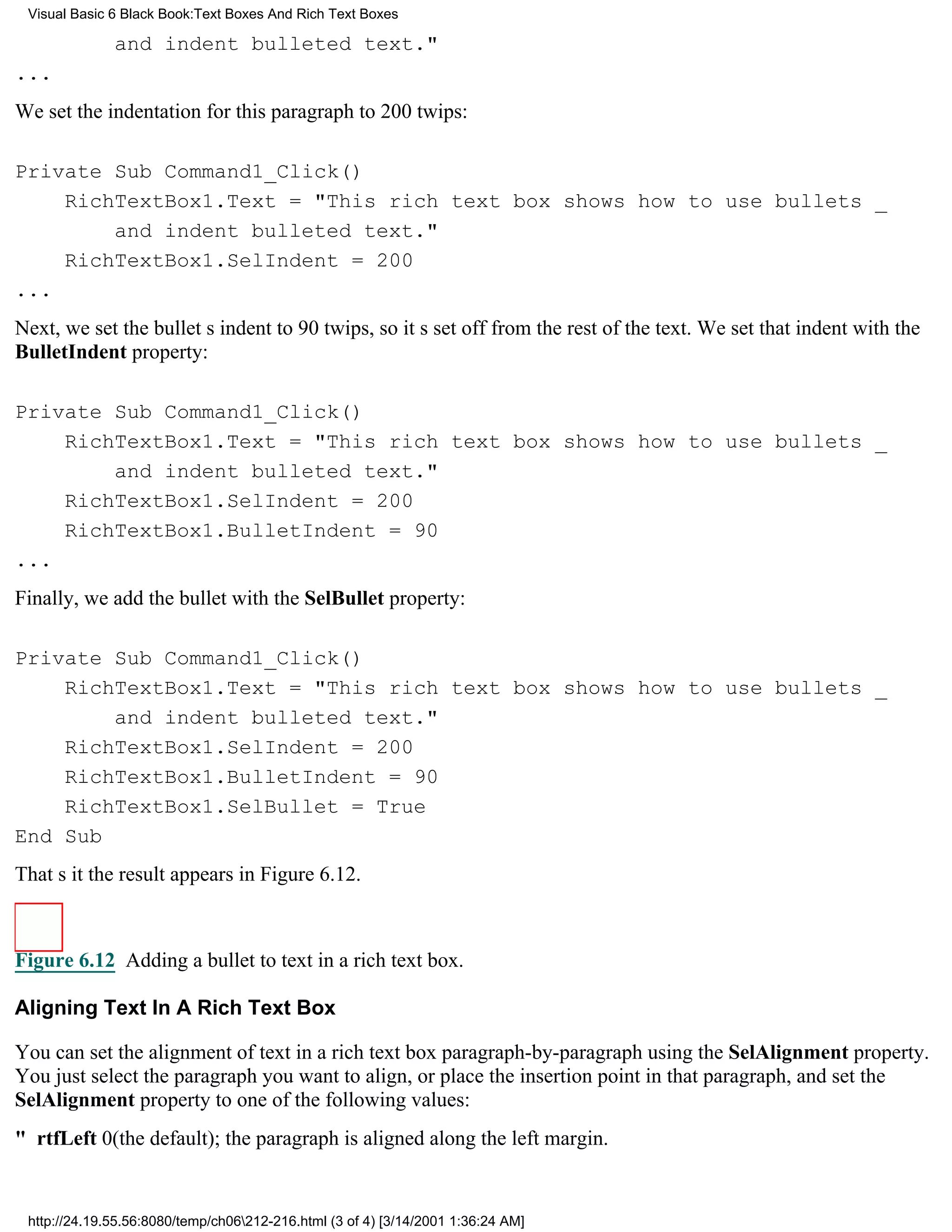 Visual Basic 6 Black Book:Text Boxes And Rich Text Boxes

              and indent bulleted text."
...
We set the indentation for this paragraph to 200 twips:

Private Sub Command1_Click()
    RichTextBox1.Text = "This rich text box shows how to use bullets _
        and indent bulleted text."
    RichTextBox1.SelIndent = 200
...
Next, we set the bullets indent to 90 twips, so its set off from the rest of the text. We set that indent with the
BulletIndent property:

Private Sub Command1_Click()
    RichTextBox1.Text = "This rich text box shows how to use bullets _
        and indent bulleted text."
    RichTextBox1.SelIndent = 200
    RichTextBox1.BulletIndent = 90
...
Finally, we add the bullet with the SelBullet property:

Private Sub Command1_Click()
    RichTextBox1.Text = "This rich text box shows how to use bullets _
        and indent bulleted text."
    RichTextBox1.SelIndent = 200
    RichTextBox1.BulletIndent = 90
    RichTextBox1.SelBullet = True
End Sub
Thats itthe result appears in Figure 6.12.



Figure 6.12 Adding a bullet to text in a rich text box.

Aligning Text In A Rich Text Box

You can set the alignment of text in a rich text box paragraph-by-paragraph using the SelAlignment property.
You just select the paragraph you want to align, or place the insertion point in that paragraph, and set the
SelAlignment property to one of the following values:
" rtfLeft0(the default); the paragraph is aligned along the left margin.


 http://24.19.55.56:8080/temp/ch06212-216.html (3 of 4) [3/14/2001 1:36:24 AM]
 