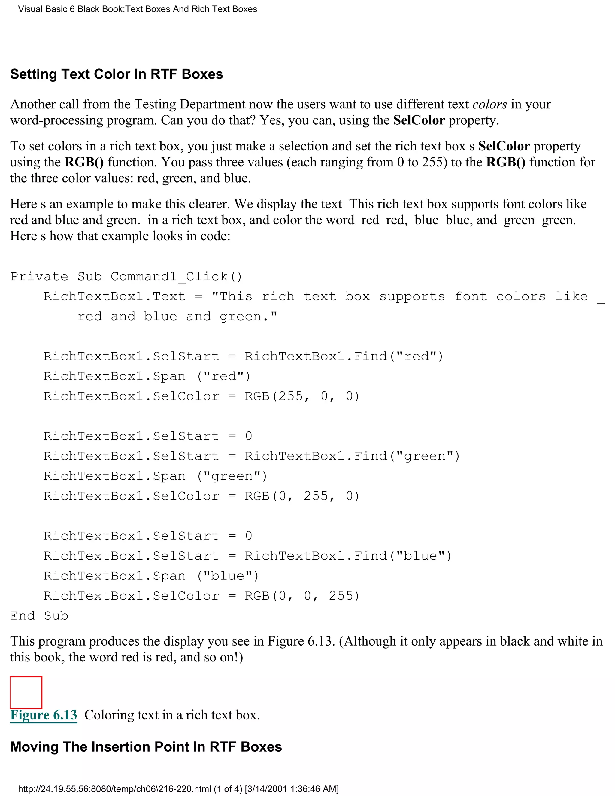 Visual Basic 6 Black Book:Text Boxes And Rich Text Boxes




Setting Text Color In RTF Boxes

Another call from the Testing Departmentnow the users want to use different text colors in your
word-processing program. Can you do that? Yes, you can, using the SelColor property.
To set colors in a rich text box, you just make a selection and set the rich text boxs SelColor property
using the RGB() function. You pass three values (each ranging from 0 to 255) to the RGB() function for
the three color values: red, green, and blue.
Heres an example to make this clearer. We display the text This rich text box supports font colors like
red and blue and green. in a rich text box, and color the word red red, blue blue, and green green.
Heres how that example looks in code:

Private Sub Command1_Click()
    RichTextBox1.Text = "This rich text box supports font colors like _
        red and blue and green."

       RichTextBox1.SelStart = RichTextBox1.Find("red")
       RichTextBox1.Span ("red")
       RichTextBox1.SelColor = RGB(255, 0, 0)

       RichTextBox1.SelStart = 0
       RichTextBox1.SelStart = RichTextBox1.Find("green")
       RichTextBox1.Span ("green")
       RichTextBox1.SelColor = RGB(0, 255, 0)

    RichTextBox1.SelStart = 0
    RichTextBox1.SelStart = RichTextBox1.Find("blue")
    RichTextBox1.Span ("blue")
    RichTextBox1.SelColor = RGB(0, 0, 255)
End Sub
This program produces the display you see in Figure 6.13. (Although it only appears in black and white in
this book, the word red is red, and so on!)



Figure 6.13 Coloring text in a rich text box.

Moving The Insertion Point In RTF Boxes

 http://24.19.55.56:8080/temp/ch06216-220.html (1 of 4) [3/14/2001 1:36:46 AM]
 