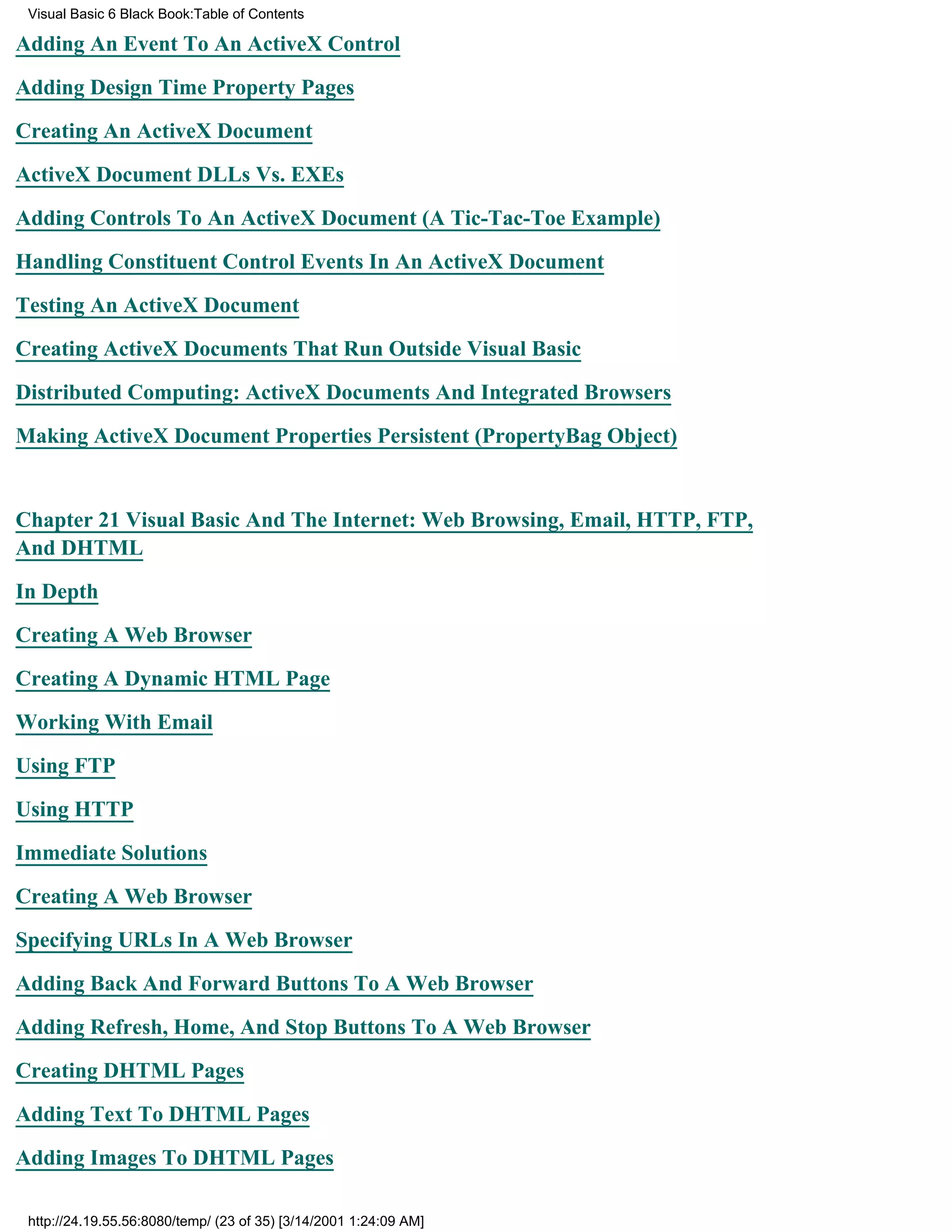 Visual Basic 6 Black Book:Table of Contents

Adding An Event To An ActiveX Control

Adding Design Time Property Pages

Creating An ActiveX Document

ActiveX Document DLLs Vs. EXEs

Adding Controls To An ActiveX Document (A Tic-Tac-Toe Example)

Handling Constituent Control Events In An ActiveX Document

Testing An ActiveX Document

Creating ActiveX Documents That Run Outside Visual Basic

Distributed Computing: ActiveX Documents And Integrated Browsers

Making ActiveX Document Properties Persistent (PropertyBag Object)


Chapter 21Visual Basic And The Internet: Web Browsing, Email, HTTP, FTP,
And DHTML

In Depth

Creating A Web Browser

Creating A Dynamic HTML Page

Working With Email

Using FTP

Using HTTP
Immediate Solutions

Creating A Web Browser

Specifying URLs In A Web Browser

Adding Back And Forward Buttons To A Web Browser

Adding Refresh, Home, And Stop Buttons To A Web Browser

Creating DHTML Pages

Adding Text To DHTML Pages
Adding Images To DHTML Pages

 http://24.19.55.56:8080/temp/ (23 of 35) [3/14/2001 1:24:09 AM]
 