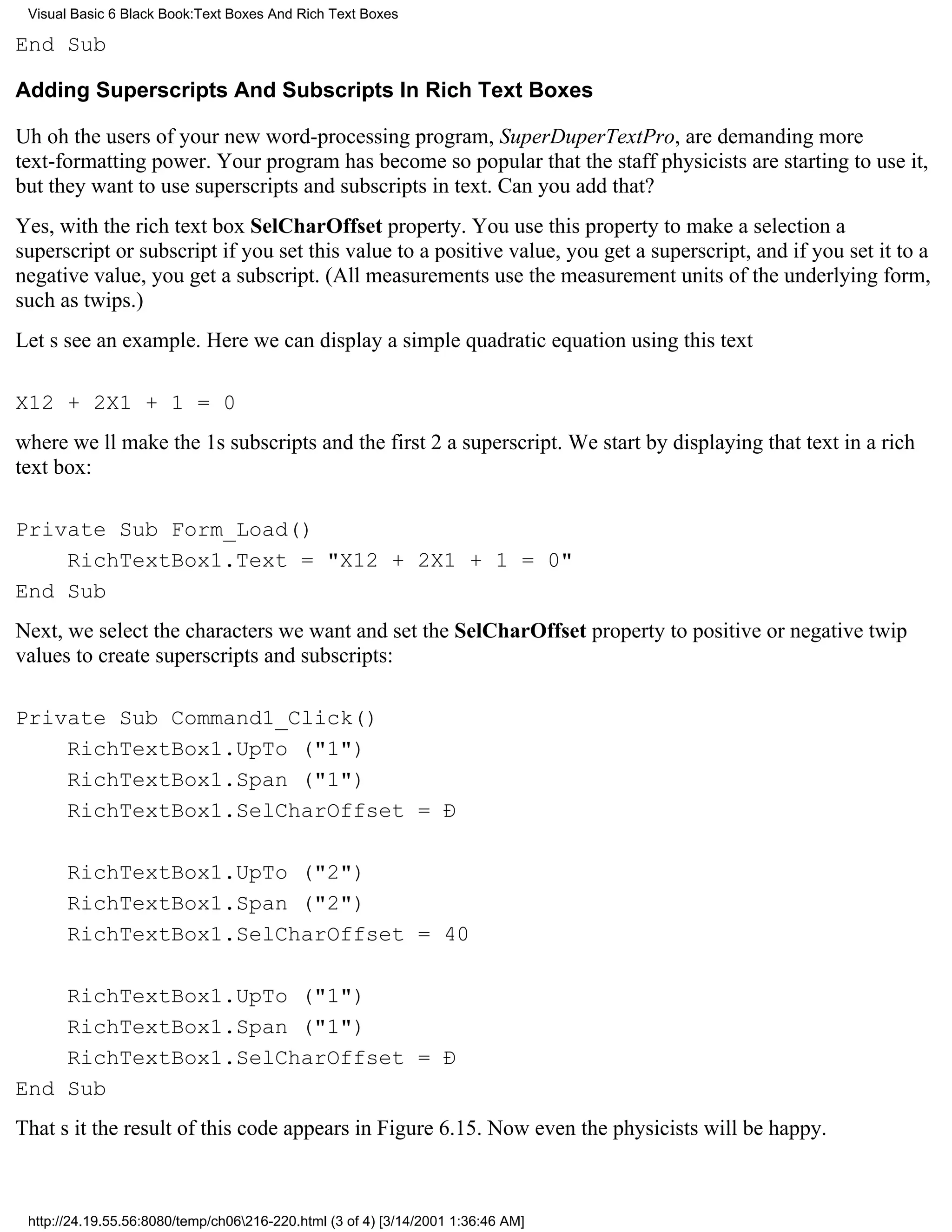 Visual Basic 6 Black Book:Text Boxes And Rich Text Boxes

End Sub

Adding Superscripts And Subscripts In Rich Text Boxes

Uh ohthe users of your new word-processing program, SuperDuperTextPro, are demanding more
text-formatting power. Your program has become so popular that the staff physicists are starting to use it,
but they want to use superscripts and subscripts in text. Can you add that?
Yes, with the rich text box SelCharOffset property. You use this property to make a selection a
superscript or subscriptif you set this value to a positive value, you get a superscript, and if you set it to a
negative value, you get a subscript. (All measurements use the measurement units of the underlying form,
such as twips.)
Lets see an example. Here we can display a simple quadratic equation using this text

X12 + 2X1 + 1 = 0
where well make the 1s subscripts and the first 2 a superscript. We start by displaying that text in a rich
text box:

Private Sub Form_Load()
    RichTextBox1.Text = "X12 + 2X1 + 1 = 0"
End Sub
Next, we select the characters we want and set the SelCharOffset property to positive or negative twip
values to create superscripts and subscripts:

Private Sub Command1_Click()
    RichTextBox1.UpTo ("1")
    RichTextBox1.Span ("1")
    RichTextBox1.SelCharOffset = Ð

       RichTextBox1.UpTo ("2")
       RichTextBox1.Span ("2")
       RichTextBox1.SelCharOffset = 40

    RichTextBox1.UpTo ("1")
    RichTextBox1.Span ("1")
    RichTextBox1.SelCharOffset = Ð
End Sub
Thats itthe result of this code appears in Figure 6.15. Now even the physicists will be happy.



 http://24.19.55.56:8080/temp/ch06216-220.html (3 of 4) [3/14/2001 1:36:46 AM]
 