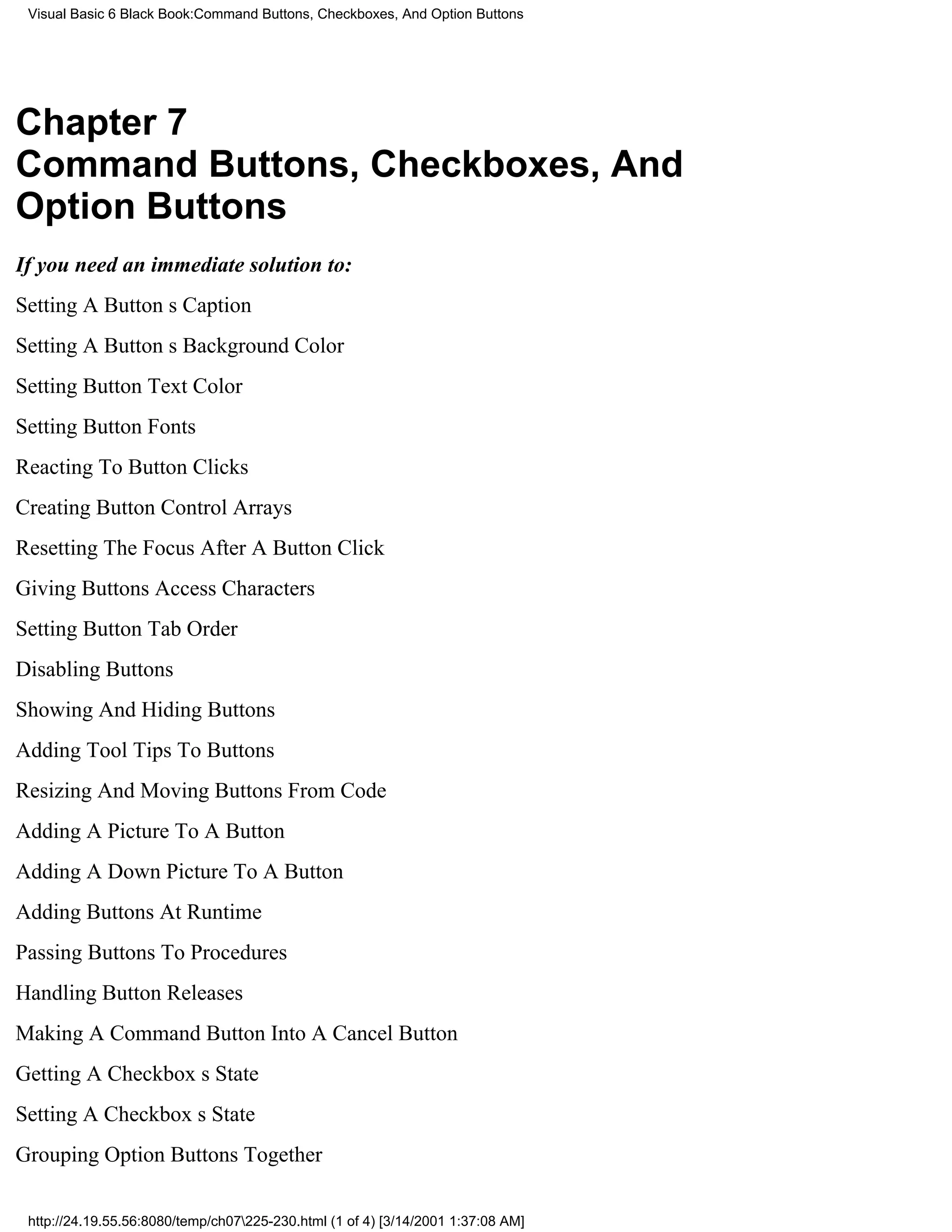 Visual Basic 6 Black Book:Command Buttons, Checkboxes, And Option Buttons




Chapter 7
Command Buttons, Checkboxes, And
Option Buttons
If you need an immediate solution to:
Setting A Buttons Caption
Setting A Buttons Background Color
Setting Button Text Color
Setting Button Fonts
Reacting To Button Clicks
Creating Button Control Arrays
Resetting The Focus After A Button Click
Giving Buttons Access Characters
Setting Button Tab Order
Disabling Buttons
Showing And Hiding Buttons
Adding Tool Tips To Buttons
Resizing And Moving Buttons From Code
Adding A Picture To A Button
Adding A Down Picture To A Button
Adding Buttons At Runtime
Passing Buttons To Procedures
Handling Button Releases
Making A Command Button Into A Cancel Button
Getting A Checkboxs State
Setting A Checkboxs State
Grouping Option Buttons Together

 http://24.19.55.56:8080/temp/ch07225-230.html (1 of 4) [3/14/2001 1:37:08 AM]
 