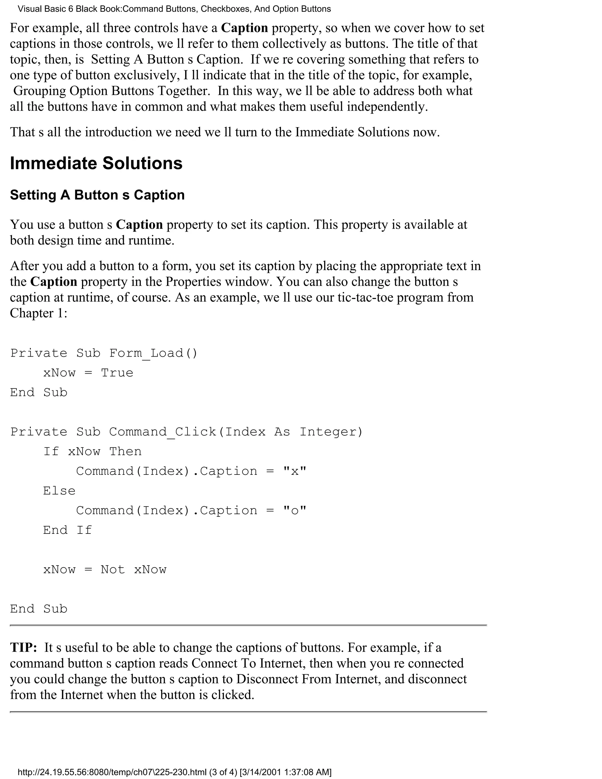 Visual Basic 6 Black Book:Command Buttons, Checkboxes, And Option Buttons

For example, all three controls have a Caption property, so when we cover how to set
captions in those controls, well refer to them collectively as buttons. The title of that
topic, then, is Setting A Buttons Caption. If were covering something that refers to
one type of button exclusively, Ill indicate that in the title of the topic, for example,
Grouping Option Buttons Together. In this way, well be able to address both what
all the buttons have in common and what makes them useful independently.
Thats all the introduction we needwell turn to the Immediate Solutions now.

Immediate Solutions
Setting A Buttons Caption

You use a buttons Caption property to set its caption. This property is available at
both design time and runtime.
After you add a button to a form, you set its caption by placing the appropriate text in
the Caption property in the Properties window. You can also change the buttons
caption at runtime, of course. As an example, well use our tic-tac-toe program from
Chapter 1:

Private Sub Form_Load()
    xNow = True
End Sub

Private Sub Command_Click(Index As Integer)
    If xNow Then
         Command(Index).Caption = "x"
    Else
         Command(Index).Caption = "o"
    End If

       xNow = Not xNow

End Sub

TIP: Its useful to be able to change the captions of buttons. For example, if a
command buttons caption reads Connect To Internet, then when youre connected
you could change the buttons caption to Disconnect From Internet, and disconnect
from the Internet when the button is clicked.




 http://24.19.55.56:8080/temp/ch07225-230.html (3 of 4) [3/14/2001 1:37:08 AM]
 