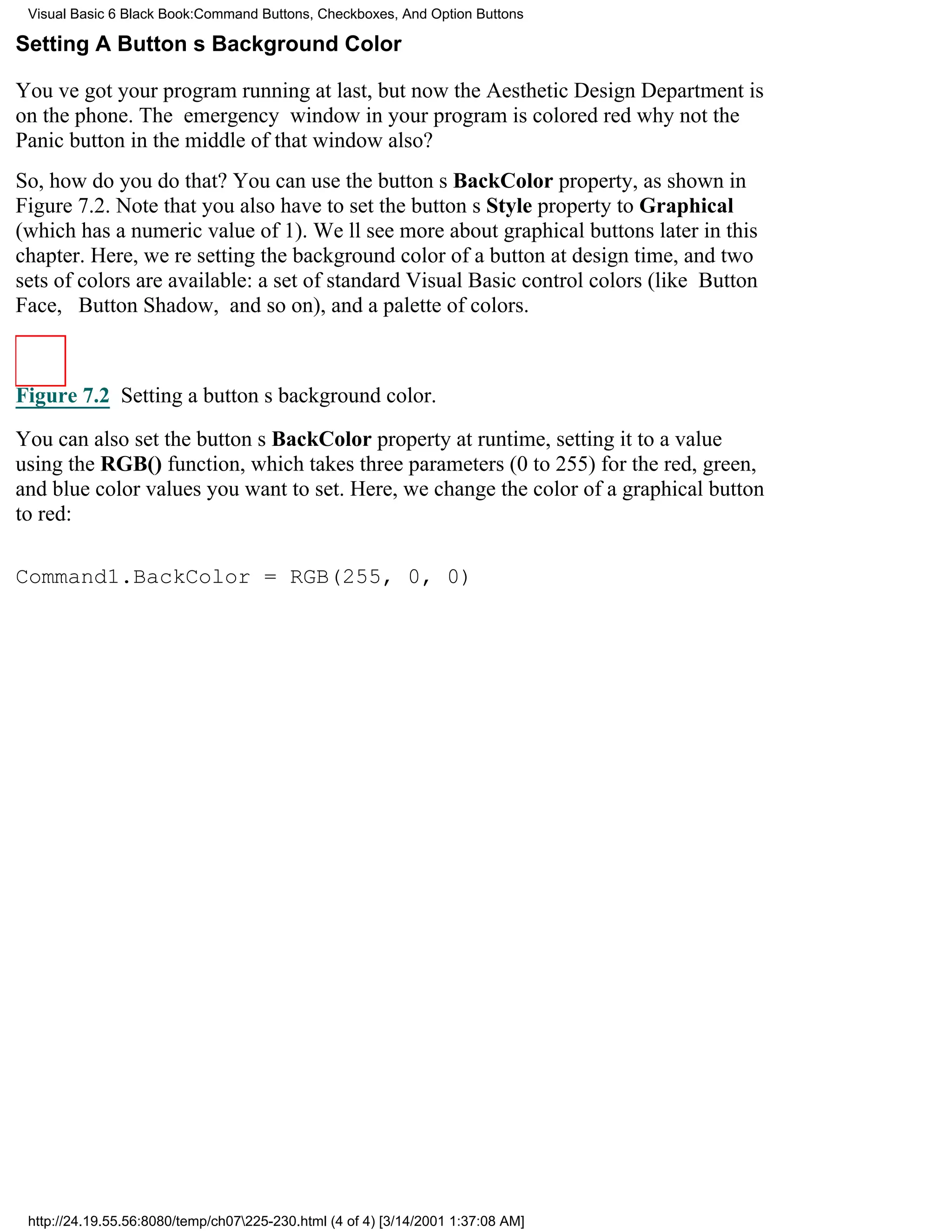 Visual Basic 6 Black Book:Command Buttons, Checkboxes, And Option Buttons

Setting A Buttons Background Color

Youve got your program running at last, but now the Aesthetic Design Department is
on the phone. The emergency window in your program is colored redwhy not the
Panic button in the middle of that window also?
So, how do you do that? You can use the buttons BackColor property, as shown in
Figure 7.2. Note that you also have to set the buttons Style property to Graphical
(which has a numeric value of 1). Well see more about graphical buttons later in this
chapter. Here, were setting the background color of a button at design time, and two
sets of colors are available: a set of standard Visual Basic control colors (like Button
Face, Button Shadow, and so on), and a palette of colors.



Figure 7.2 Setting a buttons background color.

You can also set the buttons BackColor property at runtime, setting it to a value
using the RGB() function, which takes three parameters (0 to 255) for the red, green,
and blue color values you want to set. Here, we change the color of a graphical button
to red:

Command1.BackColor = RGB(255, 0, 0)




 http://24.19.55.56:8080/temp/ch07225-230.html (4 of 4) [3/14/2001 1:37:08 AM]
 