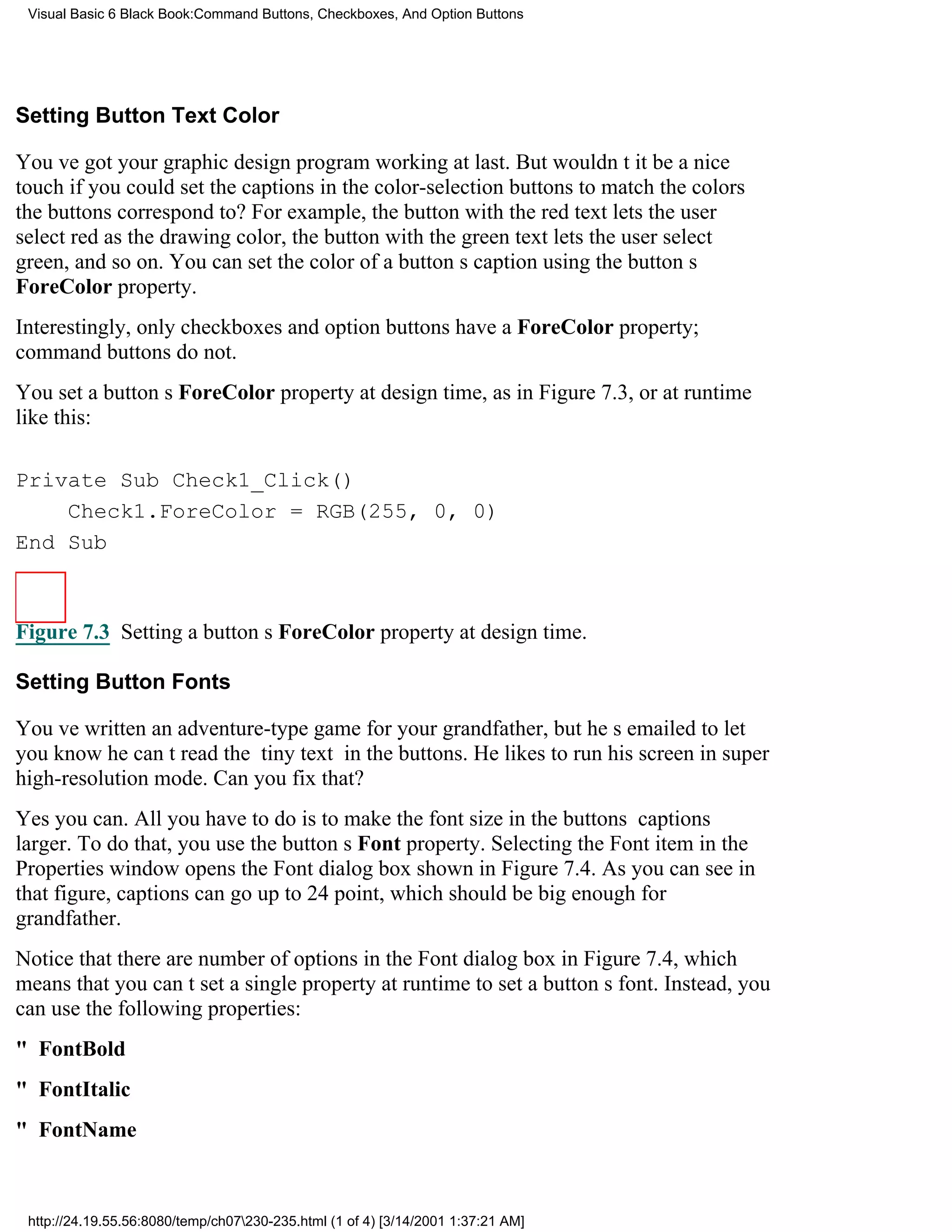 Visual Basic 6 Black Book:Command Buttons, Checkboxes, And Option Buttons




Setting Button Text Color

Youve got your graphic design program working at last. But wouldnt it be a nice
touch if you could set the captions in the color-selection buttons to match the colors
the buttons correspond to? For example, the button with the red text lets the user
select red as the drawing color, the button with the green text lets the user select
green, and so on. You can set the color of a buttons caption using the buttons
ForeColor property.
Interestingly, only checkboxes and option buttons have a ForeColor property;
command buttons do not.
You set a buttons ForeColor property at design time, as in Figure 7.3, or at runtime
like this:

Private Sub Check1_Click()
    Check1.ForeColor = RGB(255, 0, 0)
End Sub



Figure 7.3 Setting a buttons ForeColor property at design time.

Setting Button Fonts

Youve written an adventure-type game for your grandfather, but hes emailed to let
you know he cant read the tiny text in the buttons. He likes to run his screen in super
high-resolution mode. Can you fix that?
Yes you can. All you have to do is to make the font size in the buttons captions
larger. To do that, you use the buttons Font property. Selecting the Font item in the
Properties window opens the Font dialog box shown in Figure 7.4. As you can see in
that figure, captions can go up to 24 point, which should be big enough for
grandfather.
Notice that there are number of options in the Font dialog box in Figure 7.4, which
means that you cant set a single property at runtime to set a buttons font. Instead, you
can use the following properties:
" FontBold
" FontItalic
" FontName



 http://24.19.55.56:8080/temp/ch07230-235.html (1 of 4) [3/14/2001 1:37:21 AM]
 