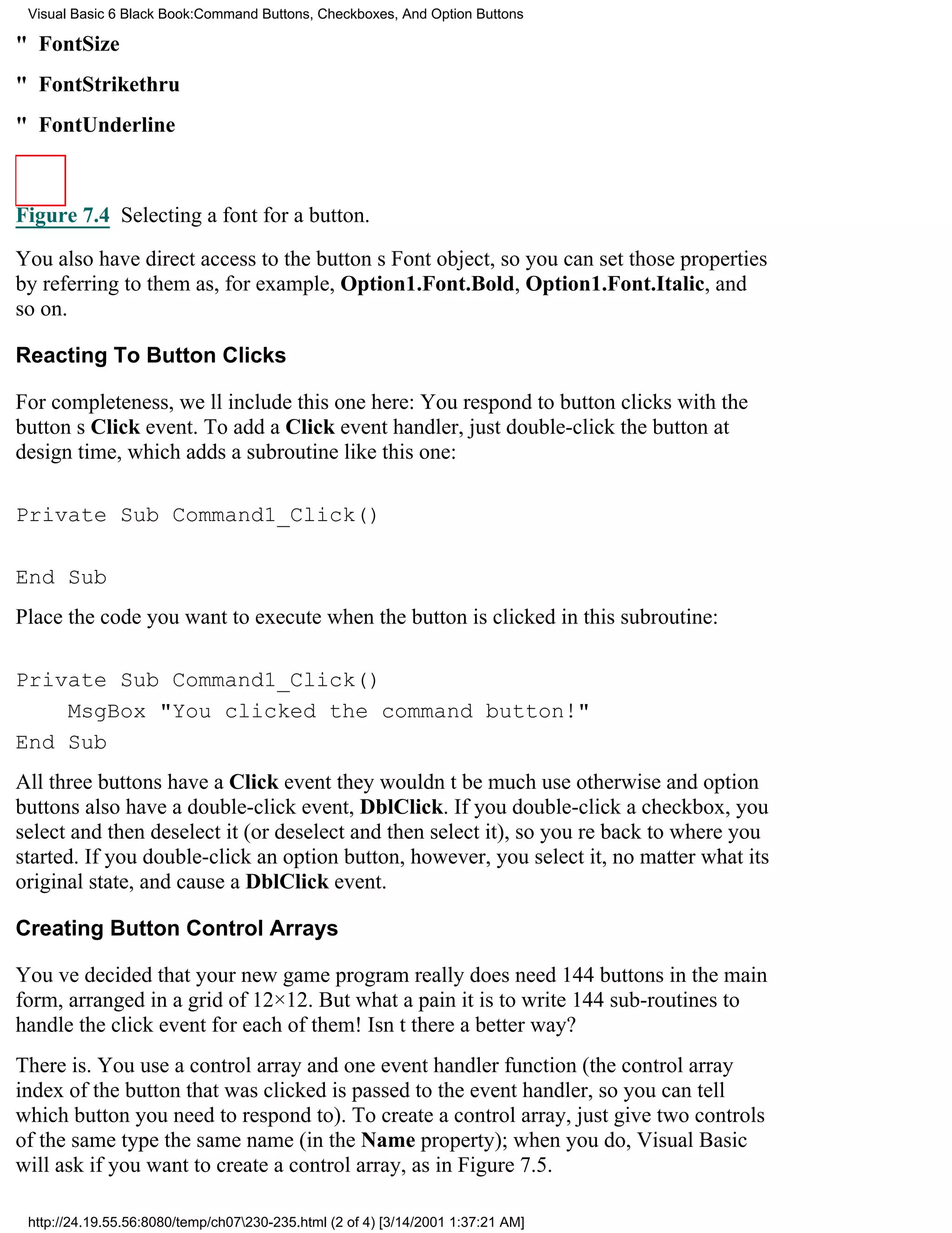 Visual Basic 6 Black Book:Command Buttons, Checkboxes, And Option Buttons

" FontSize
" FontStrikethru
" FontUnderline



Figure 7.4 Selecting a font for a button.

You also have direct access to the buttons Font object, so you can set those properties
by referring to them as, for example, Option1.Font.Bold, Option1.Font.Italic, and
so on.

Reacting To Button Clicks

For completeness, well include this one here: You respond to button clicks with the
buttons Click event. To add a Click event handler, just double-click the button at
design time, which adds a subroutine like this one:

Private Sub Command1_Click()

End Sub
Place the code you want to execute when the button is clicked in this subroutine:

Private Sub Command1_Click()
    MsgBox "You clicked the command button!"
End Sub
All three buttons have a Click eventthey wouldnt be much use otherwiseand option
buttons also have a double-click event, DblClick. If you double-click a checkbox, you
select and then deselect it (or deselect and then select it), so youre back to where you
started. If you double-click an option button, however, you select it, no matter what its
original state, and cause a DblClick event.

Creating Button Control Arrays

Youve decided that your new game program really does need 144 buttons in the main
form, arranged in a grid of 12×12. But what a pain it is to write 144 sub-routines to
handle the click event for each of them! Isnt there a better way?
There is. You use a control array and one event handler function (the control array
index of the button that was clicked is passed to the event handler, so you can tell
which button you need to respond to). To create a control array, just give two controls
of the same type the same name (in the Name property); when you do, Visual Basic
will ask if you want to create a control array, as in Figure 7.5.

 http://24.19.55.56:8080/temp/ch07230-235.html (2 of 4) [3/14/2001 1:37:21 AM]
 