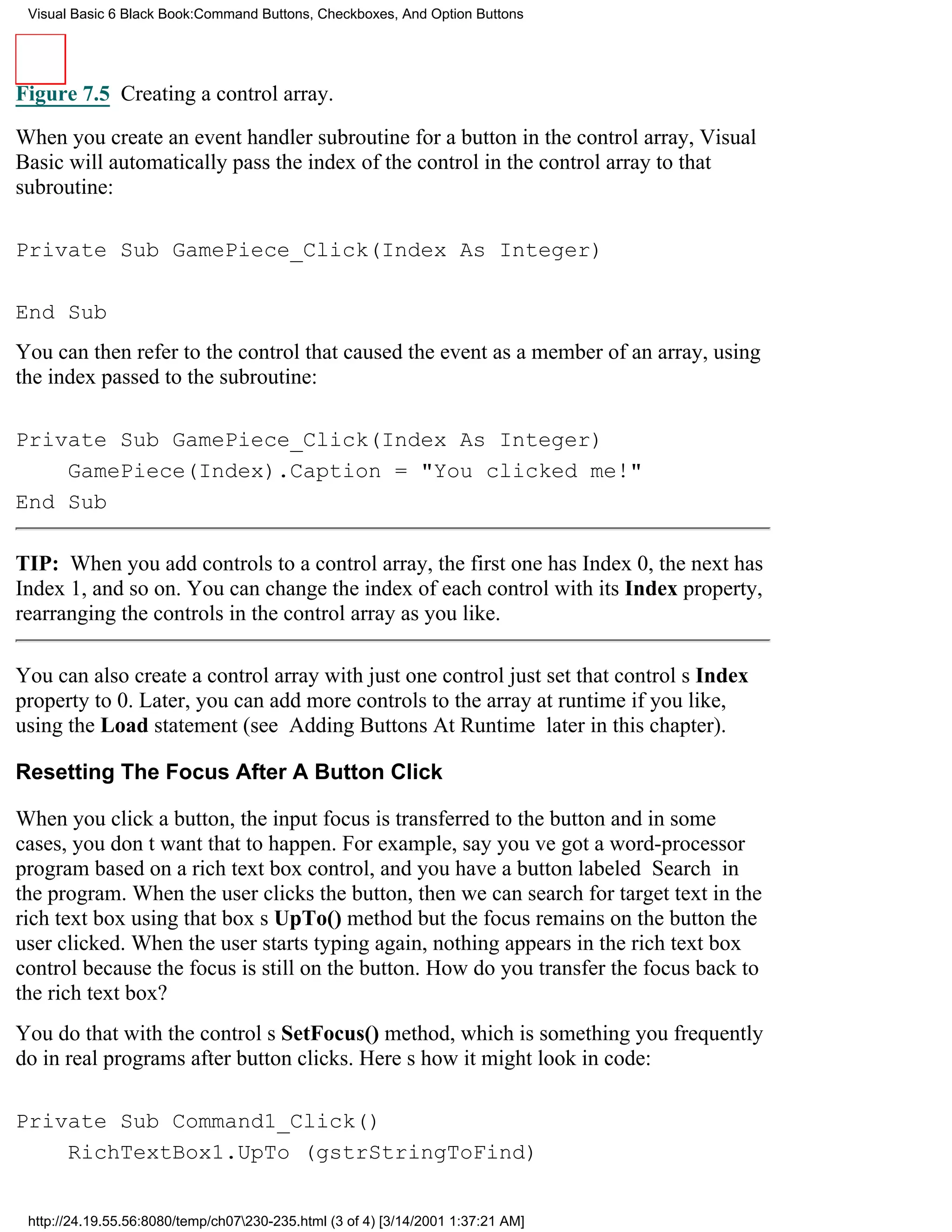 Visual Basic 6 Black Book:Command Buttons, Checkboxes, And Option Buttons




Figure 7.5 Creating a control array.

When you create an event handler subroutine for a button in the control array, Visual
Basic will automatically pass the index of the control in the control array to that
subroutine:

Private Sub GamePiece_Click(Index As Integer)

End Sub
You can then refer to the control that caused the event as a member of an array, using
the index passed to the subroutine:

Private Sub GamePiece_Click(Index As Integer)
    GamePiece(Index).Caption = "You clicked me!"
End Sub

TIP: When you add controls to a control array, the first one has Index 0, the next has
Index 1, and so on. You can change the index of each control with its Index property,
rearranging the controls in the control array as you like.

You can also create a control array with just one controljust set that controls Index
property to 0. Later, you can add more controls to the array at runtime if you like,
using the Load statement (see Adding Buttons At Runtime later in this chapter).

Resetting The Focus After A Button Click

When you click a button, the input focus is transferred to the buttonand in some
cases, you dont want that to happen. For example, say youve got a word-processor
program based on a rich text box control, and you have a button labeled Search in
the program. When the user clicks the button, then we can search for target text in the
rich text box using that boxs UpTo() methodbut the focus remains on the button the
user clicked. When the user starts typing again, nothing appears in the rich text box
control because the focus is still on the button. How do you transfer the focus back to
the rich text box?
You do that with the controls SetFocus() method, which is something you frequently
do in real programs after button clicks. Heres how it might look in code:

Private Sub Command1_Click()
    RichTextBox1.UpTo (gstrStringToFind)


 http://24.19.55.56:8080/temp/ch07230-235.html (3 of 4) [3/14/2001 1:37:21 AM]
 