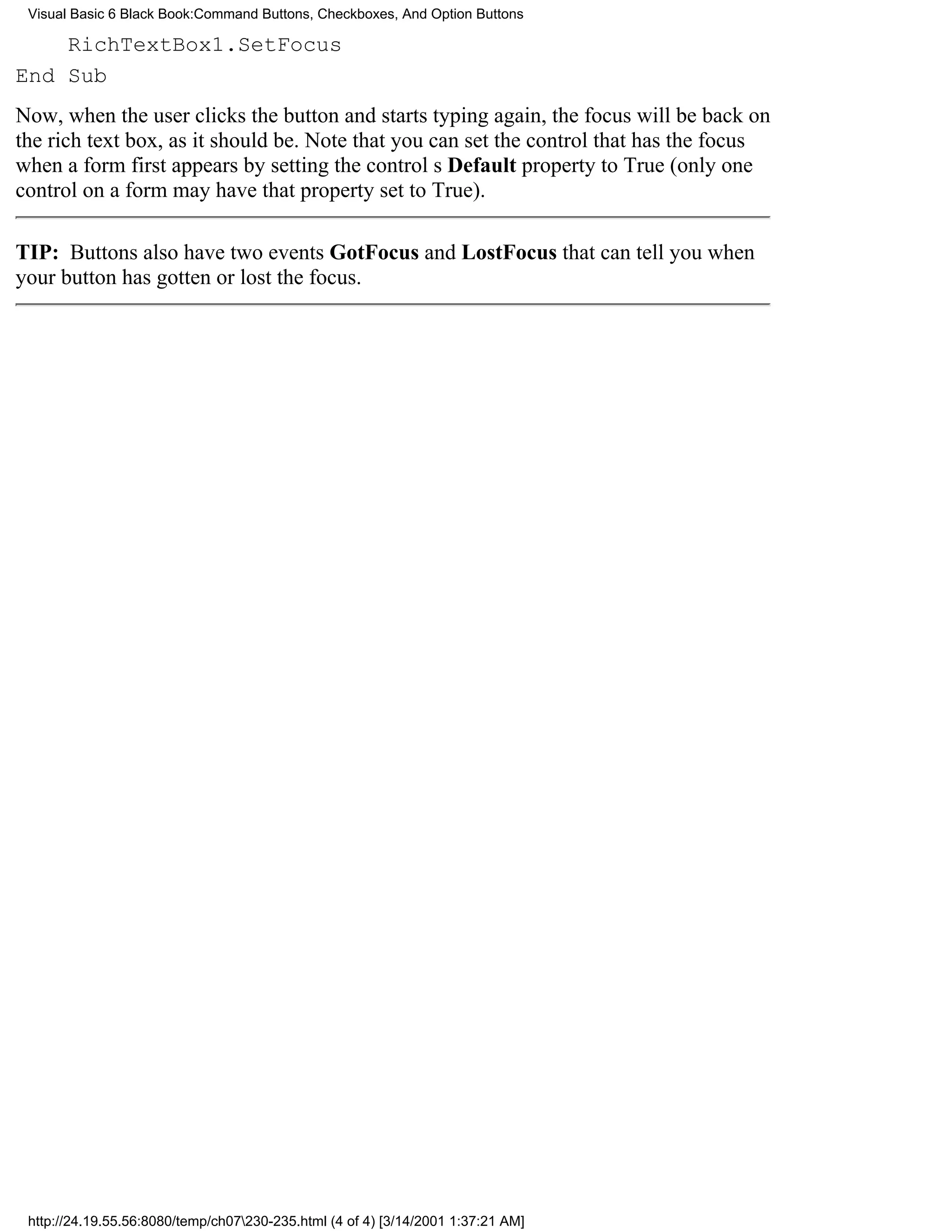 Visual Basic 6 Black Book:Command Buttons, Checkboxes, And Option Buttons

    RichTextBox1.SetFocus
End Sub
Now, when the user clicks the button and starts typing again, the focus will be back on
the rich text box, as it should be. Note that you can set the control that has the focus
when a form first appears by setting the controls Default property to True (only one
control on a form may have that property set to True).

TIP: Buttons also have two events GotFocus and LostFocusthat can tell you when
your button has gotten or lost the focus.




 http://24.19.55.56:8080/temp/ch07230-235.html (4 of 4) [3/14/2001 1:37:21 AM]
 