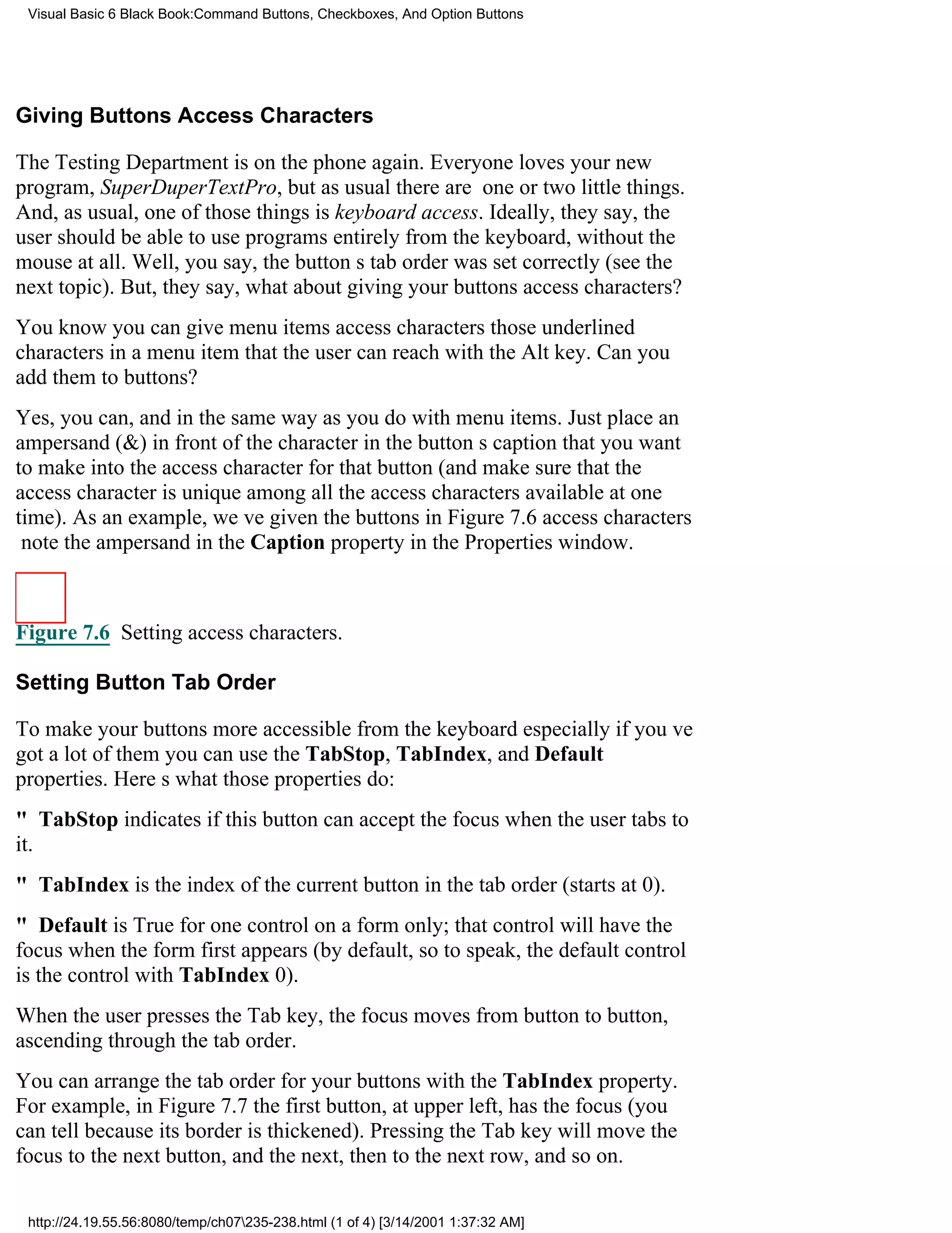 Visual Basic 6 Black Book:Command Buttons, Checkboxes, And Option Buttons




Giving Buttons Access Characters

The Testing Department is on the phone again. Everyone loves your new
program, SuperDuperTextPro, but as usual there are one or two little things.
And, as usual, one of those things is keyboard access. Ideally, they say, the
user should be able to use programs entirely from the keyboard, without the
mouse at all. Well, you say, the buttons tab order was set correctly (see the
next topic). But, they say, what about giving your buttons access characters?
You know you can give menu items access charactersthose underlined
characters in a menu item that the user can reach with the Alt key. Can you
add them to buttons?
Yes, you can, and in the same way as you do with menu items. Just place an
ampersand (&) in front of the character in the buttons caption that you want
to make into the access character for that button (and make sure that the
access character is unique among all the access characters available at one
time). As an example, weve given the buttons in Figure 7.6 access characters
note the ampersand in the Caption property in the Properties window.



Figure 7.6 Setting access characters.

Setting Button Tab Order

To make your buttons more accessible from the keyboardespecially if youve
got a lot of themyou can use the TabStop, TabIndex, and Default
properties. Heres what those properties do:
" TabStop indicates if this button can accept the focus when the user tabs to
it.
" TabIndex is the index of the current button in the tab order (starts at 0).
" Default is True for one control on a form only; that control will have the
focus when the form first appears (by default, so to speak, the default control
is the control with TabIndex 0).
When the user presses the Tab key, the focus moves from button to button,
ascending through the tab order.
You can arrange the tab order for your buttons with the TabIndex property.
For example, in Figure 7.7 the first button, at upper left, has the focus (you
can tell because its border is thickened). Pressing the Tab key will move the
focus to the next button, and the next, then to the next row, and so on.

 http://24.19.55.56:8080/temp/ch07235-238.html (1 of 4) [3/14/2001 1:37:32 AM]
 