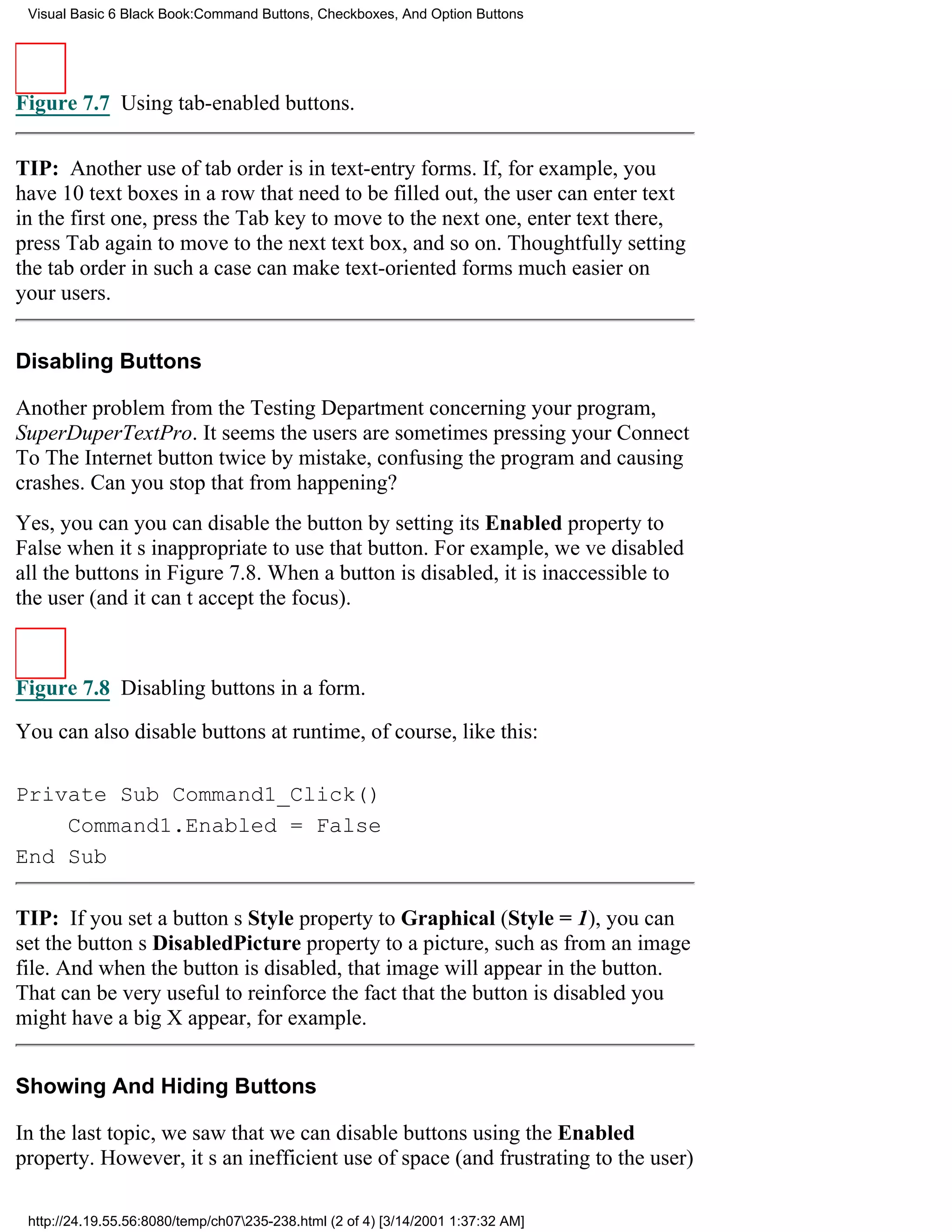 Visual Basic 6 Black Book:Command Buttons, Checkboxes, And Option Buttons




Figure 7.7 Using tab-enabled buttons.


TIP: Another use of tab order is in text-entry forms. If, for example, you
have 10 text boxes in a row that need to be filled out, the user can enter text
in the first one, press the Tab key to move to the next one, enter text there,
press Tab again to move to the next text box, and so on. Thoughtfully setting
the tab order in such a case can make text-oriented forms much easier on
your users.


Disabling Buttons

Another problem from the Testing Department concerning your program,
SuperDuperTextPro. It seems the users are sometimes pressing your Connect
To The Internet button twice by mistake, confusing the program and causing
crashes. Can you stop that from happening?
Yes, you canyou can disable the button by setting its Enabled property to
False when its inappropriate to use that button. For example, weve disabled
all the buttons in Figure 7.8. When a button is disabled, it is inaccessible to
the user (and it cant accept the focus).



Figure 7.8 Disabling buttons in a form.

You can also disable buttons at runtime, of course, like this:

Private Sub Command1_Click()
    Command1.Enabled = False
End Sub

TIP: If you set a buttons Style property to Graphical (Style = 1), you can
set the buttons DisabledPicture property to a picture, such as from an image
file. And when the button is disabled, that image will appear in the button.
That can be very useful to reinforce the fact that the button is disabledyou
might have a big X appear, for example.


Showing And Hiding Buttons

In the last topic, we saw that we can disable buttons using the Enabled
property. However, its an inefficient use of space (and frustrating to the user)

 http://24.19.55.56:8080/temp/ch07235-238.html (2 of 4) [3/14/2001 1:37:32 AM]
 