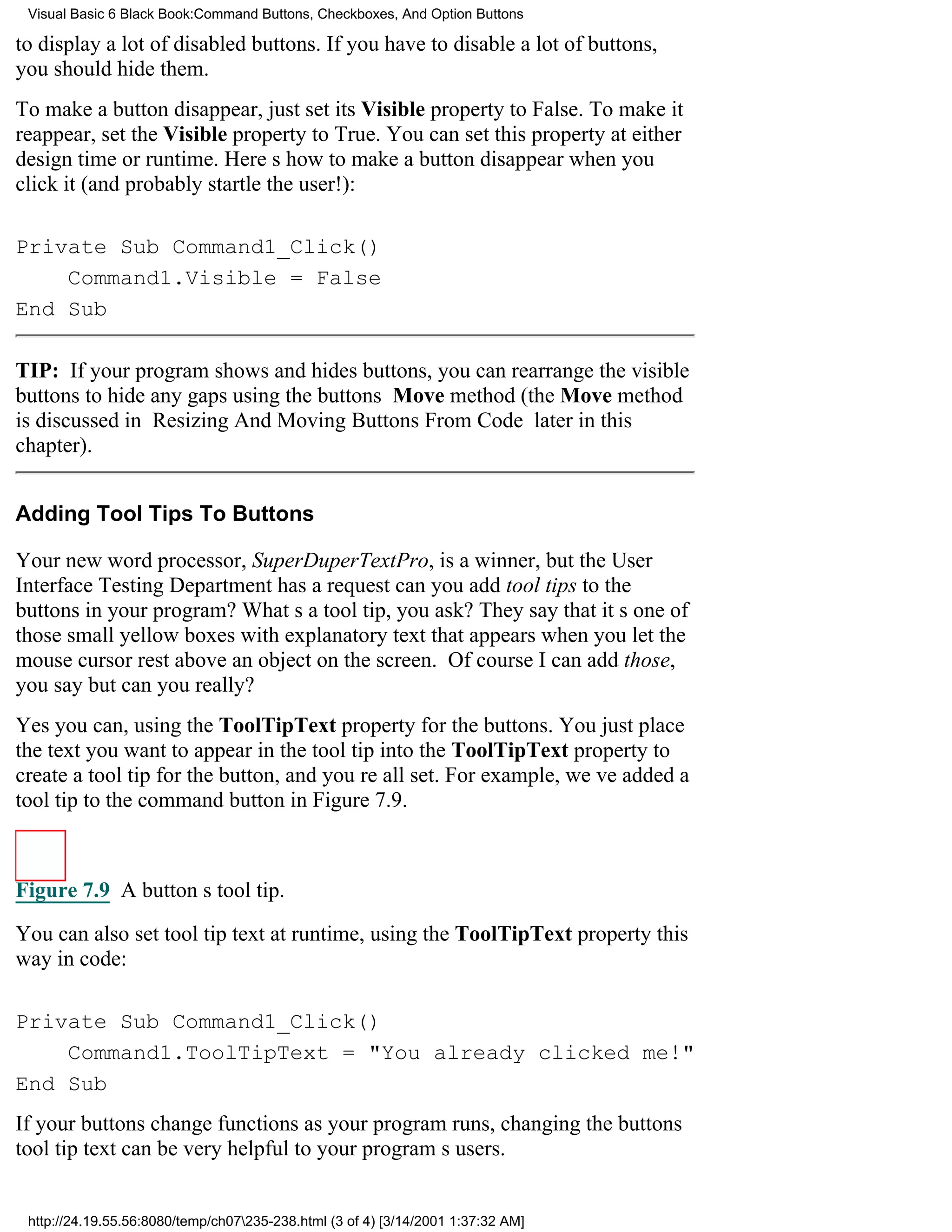 Visual Basic 6 Black Book:Command Buttons, Checkboxes, And Option Buttons

to display a lot of disabled buttons. If you have to disable a lot of buttons,
you should hide them.
To make a button disappear, just set its Visible property to False. To make it
reappear, set the Visible property to True. You can set this property at either
design time or runtime. Heres how to make a button disappear when you
click it (and probably startle the user!):

Private Sub Command1_Click()
    Command1.Visible = False
End Sub

TIP: If your program shows and hides buttons, you can rearrange the visible
buttons to hide any gaps using the buttons Move method (the Move method
is discussed in Resizing And Moving Buttons From Code later in this
chapter).


Adding Tool Tips To Buttons

Your new word processor, SuperDuperTextPro, is a winner, but the User
Interface Testing Department has a requestcan you add tool tips to the
buttons in your program? Whats a tool tip, you ask? They say that its one of
those small yellow boxes with explanatory text that appears when you let the
mouse cursor rest above an object on the screen. Of course I can add those,
you saybut can you really?
Yes you can, using the ToolTipText property for the buttons. You just place
the text you want to appear in the tool tip into the ToolTipText property to
create a tool tip for the button, and youre all set. For example, weve added a
tool tip to the command button in Figure 7.9.



Figure 7.9 A buttons tool tip.

You can also set tool tip text at runtime, using the ToolTipText property this
way in code:

Private Sub Command1_Click()
    Command1.ToolTipText = "You already clicked me!"
End Sub
If your buttons change functions as your program runs, changing the buttons
tool tip text can be very helpful to your programs users.


 http://24.19.55.56:8080/temp/ch07235-238.html (3 of 4) [3/14/2001 1:37:32 AM]
 