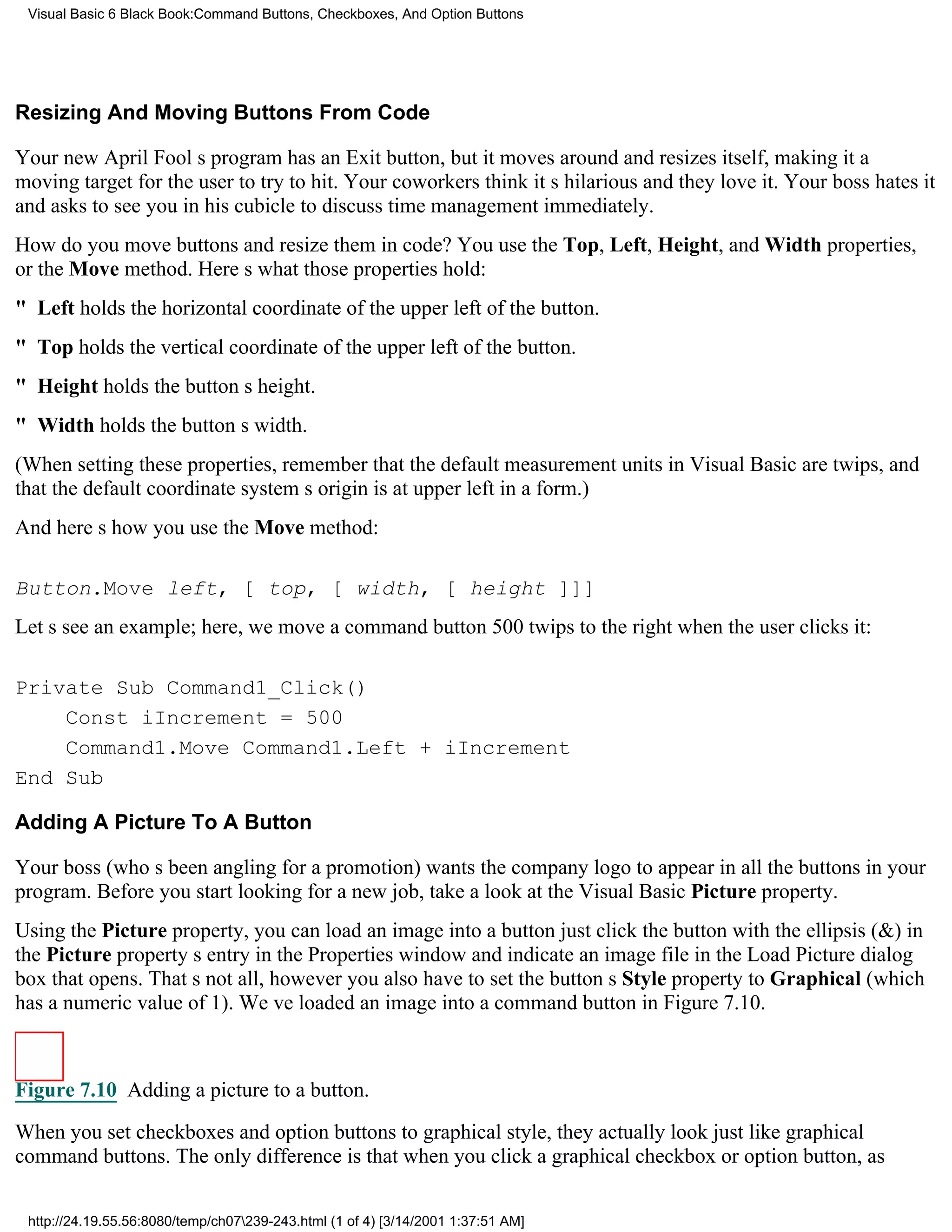 Visual Basic 6 Black Book:Command Buttons, Checkboxes, And Option Buttons




Resizing And Moving Buttons From Code

Your new April Fools program has an Exit button, but it moves around and resizes itself, making it a
moving target for the user to try to hit. Your coworkers think its hilarious and they love it. Your boss hates it
and asks to see you in his cubicle to discuss time managementimmediately.
How do you move buttons and resize them in code? You use the Top, Left, Height, and Width properties,
or the Move method. Heres what those properties hold:
" Left holds the horizontal coordinate of the upper left of the button.
" Top holds the vertical coordinate of the upper left of the button.
" Height holds the buttons height.
" Width holds the buttons width.
(When setting these properties, remember that the default measurement units in Visual Basic are twips, and
that the default coordinate systems origin is at upper left in a form.)
And heres how you use the Move method:

Button.Move left, [ top, [ width, [ height ]]]
Lets see an example; here, we move a command button 500 twips to the right when the user clicks it:

Private Sub Command1_Click()
    Const iIncrement = 500
    Command1.Move Command1.Left + iIncrement
End Sub

Adding A Picture To A Button

Your boss (whos been angling for a promotion) wants the company logo to appear in all the buttons in your
program. Before you start looking for a new job, take a look at the Visual Basic Picture property.
Using the Picture property, you can load an image into a buttonjust click the button with the ellipsis (&) in
the Picture propertys entry in the Properties window and indicate an image file in the Load Picture dialog
box that opens. Thats not all, howeveryou also have to set the buttons Style property to Graphical (which
has a numeric value of 1). Weve loaded an image into a command button in Figure 7.10.



Figure 7.10 Adding a picture to a button.
When you set checkboxes and option buttons to graphical style, they actually look just like graphical
command buttons. The only difference is that when you click a graphical checkbox or option button, as


 http://24.19.55.56:8080/temp/ch07239-243.html (1 of 4) [3/14/2001 1:37:51 AM]
 