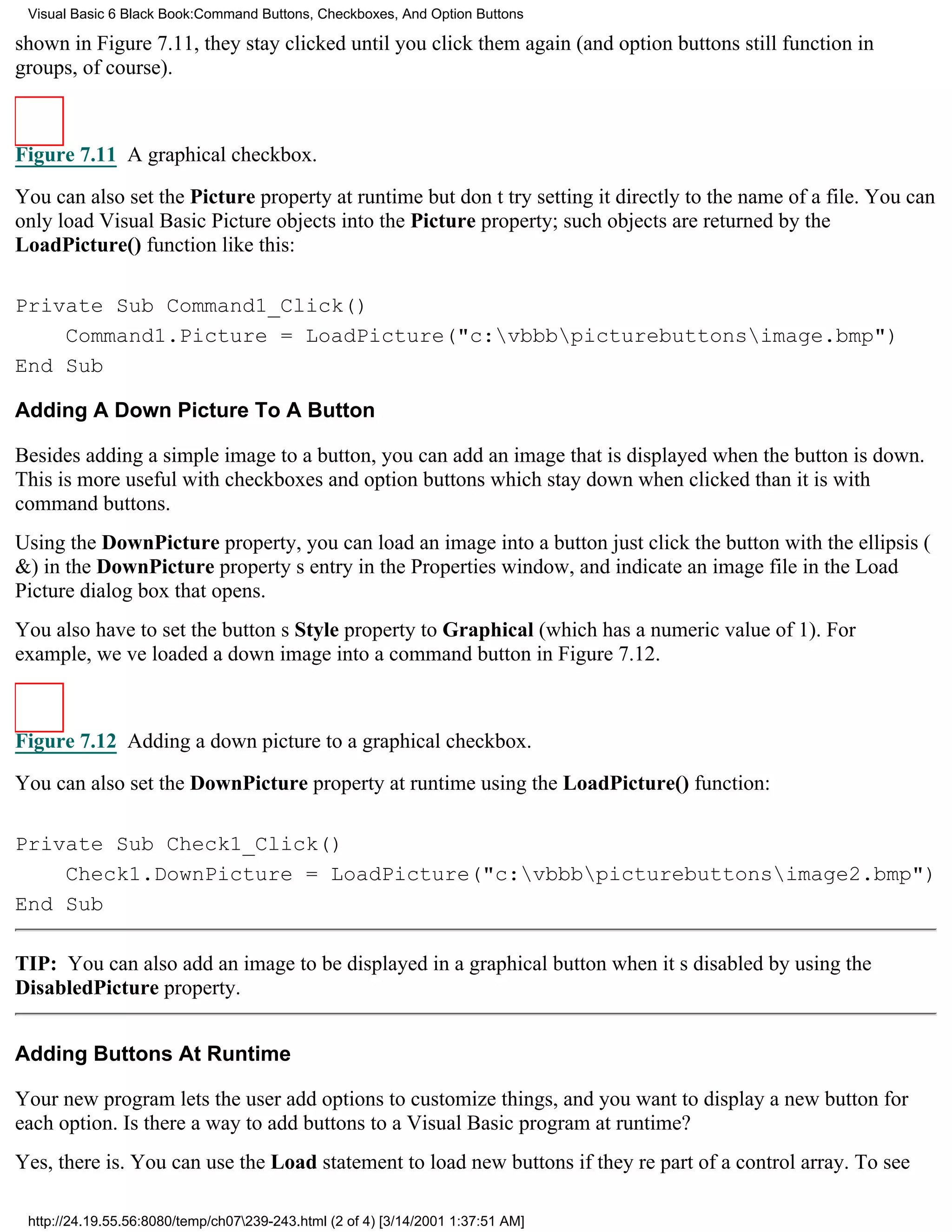 Visual Basic 6 Black Book:Command Buttons, Checkboxes, And Option Buttons

shown in Figure 7.11, they stay clicked until you click them again (and option buttons still function in
groups, of course).



Figure 7.11 A graphical checkbox.

You can also set the Picture property at runtimebut dont try setting it directly to the name of a file. You can
only load Visual Basic Picture objects into the Picture property; such objects are returned by the
LoadPicture() function like this:

Private Sub Command1_Click()
    Command1.Picture = LoadPicture("c:vbbbpicturebuttonsimage.bmp")
End Sub

Adding A Down Picture To A Button

Besides adding a simple image to a button, you can add an image that is displayed when the button is down.
This is more useful with checkboxes and option buttonswhich stay down when clickedthan it is with
command buttons.
Using the DownPicture property, you can load an image into a buttonjust click the button with the ellipsis (
&) in the DownPicture propertys entry in the Properties window, and indicate an image file in the Load
Picture dialog box that opens.
You also have to set the buttons Style property to Graphical (which has a numeric value of 1). For
example, weve loaded a down image into a command button in Figure 7.12.



Figure 7.12 Adding a down picture to a graphical checkbox.
You can also set the DownPicture property at runtime using the LoadPicture() function:

Private Sub Check1_Click()
    Check1.DownPicture = LoadPicture("c:vbbbpicturebuttonsimage2.bmp")
End Sub

TIP: You can also add an image to be displayed in a graphical button when its disabled by using the
DisabledPicture property.


Adding Buttons At Runtime

Your new program lets the user add options to customize things, and you want to display a new button for
each option. Is there a way to add buttons to a Visual Basic program at runtime?
Yes, there is. You can use the Load statement to load new buttons if theyre part of a control array. To see

 http://24.19.55.56:8080/temp/ch07239-243.html (2 of 4) [3/14/2001 1:37:51 AM]
 