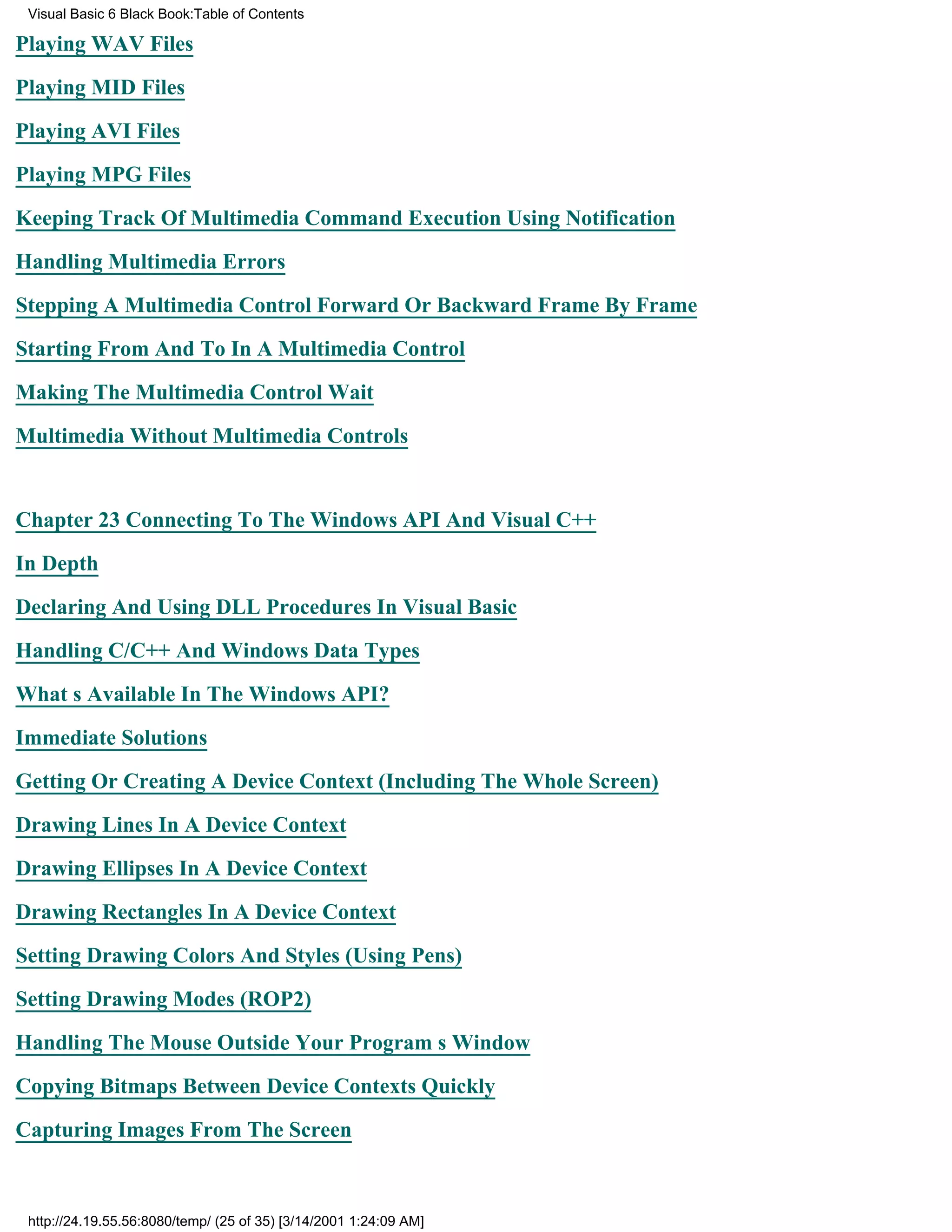 Visual Basic 6 Black Book:Table of Contents

Playing WAV Files

Playing MID Files

Playing AVI Files

Playing MPG Files

Keeping Track Of Multimedia Command Execution Using Notification

Handling Multimedia Errors

Stepping A Multimedia Control Forward Or Backward Frame By Frame

Starting From And To In A Multimedia Control

Making The Multimedia Control Wait

Multimedia Without Multimedia Controls


Chapter 23Connecting To The Windows API And Visual C++

In Depth

Declaring And Using DLL Procedures In Visual Basic

Handling C/C++ And Windows Data Types

Whats Available In The Windows API?

Immediate Solutions

Getting Or Creating A Device Context (Including The Whole Screen)

Drawing Lines In A Device Context
Drawing Ellipses In A Device Context

Drawing Rectangles In A Device Context

Setting Drawing Colors And Styles (Using Pens)

Setting Drawing Modes (ROP2)

Handling The Mouse Outside Your Programs Window

Copying Bitmaps Between Device Contexts Quickly
Capturing Images From The Screen



 http://24.19.55.56:8080/temp/ (25 of 35) [3/14/2001 1:24:09 AM]
 