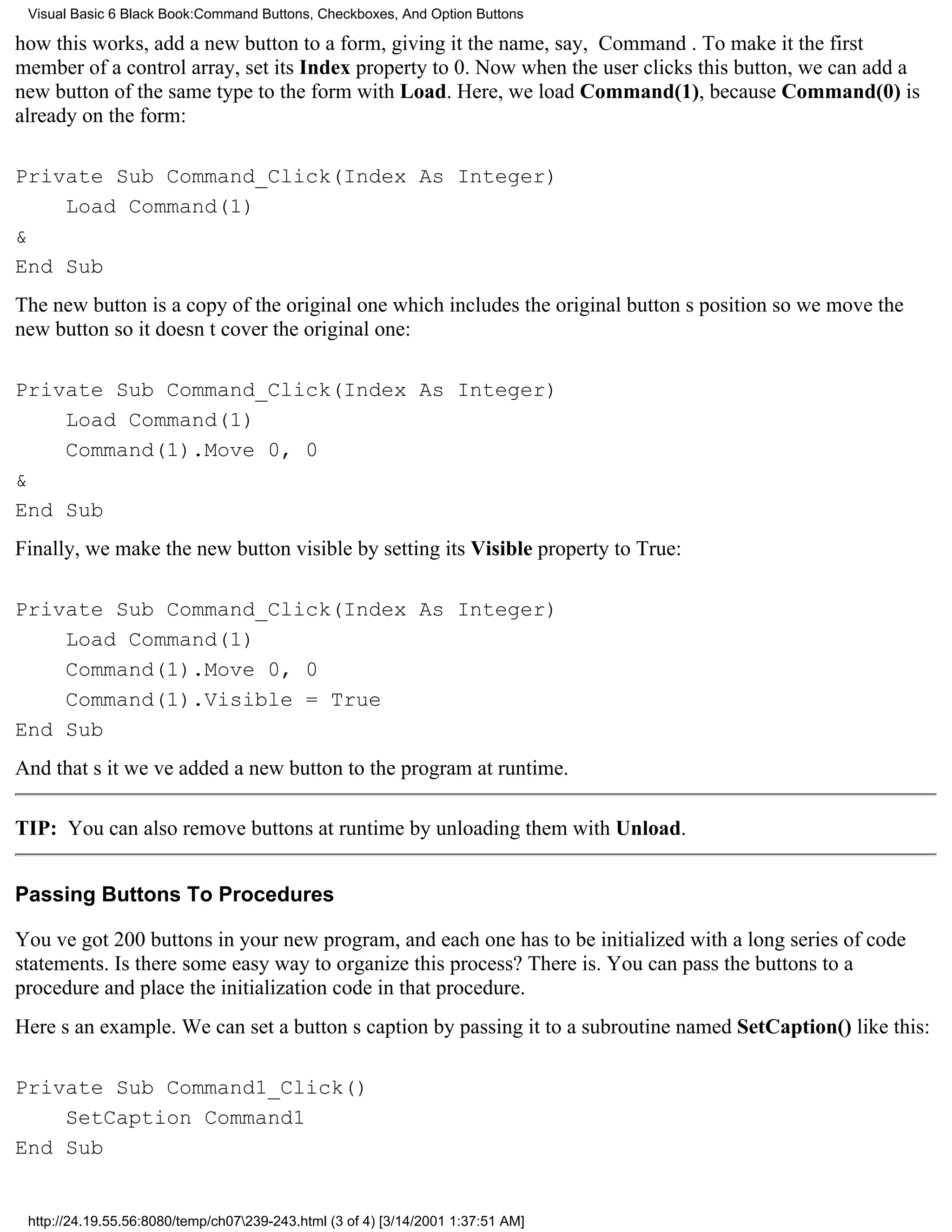 Visual Basic 6 Black Book:Command Buttons, Checkboxes, And Option Buttons

how this works, add a new button to a form, giving it the name, say, Command. To make it the first
member of a control array, set its Index property to 0. Now when the user clicks this button, we can add a
new button of the same type to the form with Load. Here, we load Command(1), because Command(0) is
already on the form:

Private Sub Command_Click(Index As Integer)
    Load Command(1)
&
End Sub
The new button is a copy of the original onewhich includes the original buttons positionso we move the
new button so it doesnt cover the original one:

Private Sub Command_Click(Index As Integer)
    Load Command(1)
    Command(1).Move 0, 0
&
End Sub
Finally, we make the new button visible by setting its Visible property to True:

Private Sub Command_Click(Index As Integer)
    Load Command(1)
    Command(1).Move 0, 0
    Command(1).Visible = True
End Sub
And thats itweve added a new button to the program at runtime.

TIP: You can also remove buttons at runtime by unloading them with Unload.


Passing Buttons To Procedures

Youve got 200 buttons in your new program, and each one has to be initialized with a long series of code
statements. Is there some easy way to organize this process? There is. You can pass the buttons to a
procedure and place the initialization code in that procedure.
Heres an example. We can set a buttons caption by passing it to a subroutine named SetCaption() like this:

Private Sub Command1_Click()
    SetCaption Command1
End Sub


 http://24.19.55.56:8080/temp/ch07239-243.html (3 of 4) [3/14/2001 1:37:51 AM]
 