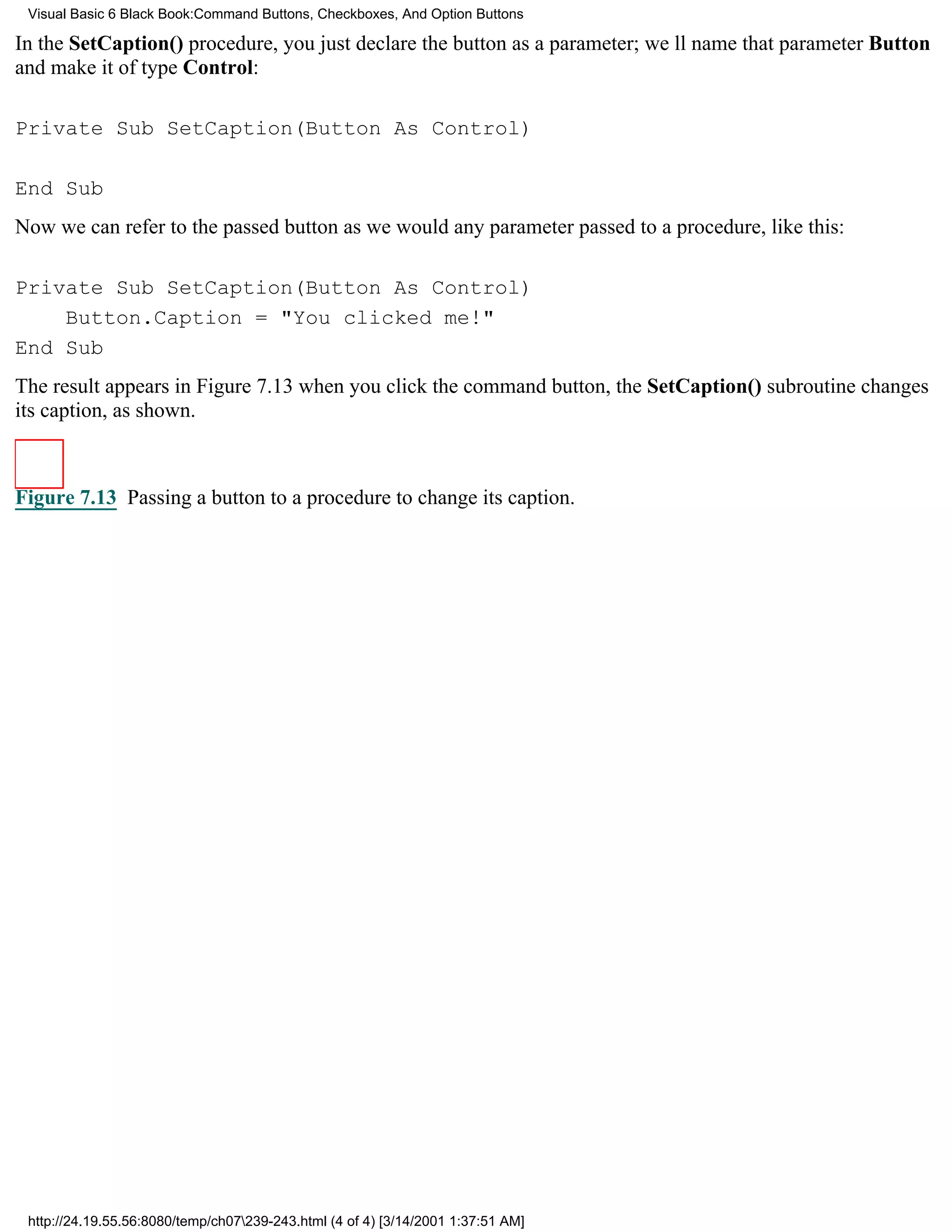 Visual Basic 6 Black Book:Command Buttons, Checkboxes, And Option Buttons

In the SetCaption() procedure, you just declare the button as a parameter; well name that parameter Button
and make it of type Control:

Private Sub SetCaption(Button As Control)

End Sub
Now we can refer to the passed button as we would any parameter passed to a procedure, like this:

Private Sub SetCaption(Button As Control)
    Button.Caption = "You clicked me!"
End Sub
The result appears in Figure 7.13when you click the command button, the SetCaption() subroutine changes
its caption, as shown.



Figure 7.13 Passing a button to a procedure to change its caption.




 http://24.19.55.56:8080/temp/ch07239-243.html (4 of 4) [3/14/2001 1:37:51 AM]
 