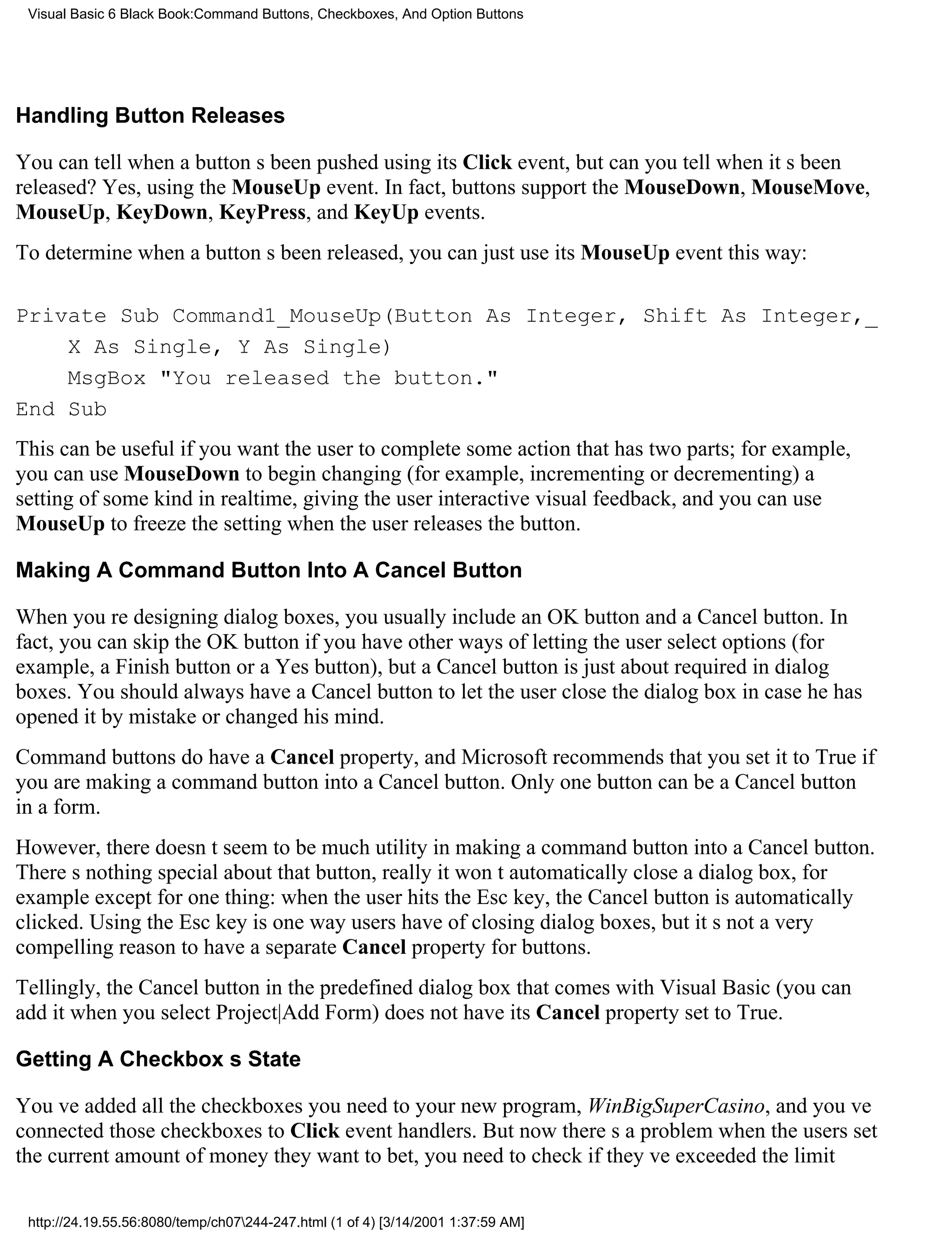 Visual Basic 6 Black Book:Command Buttons, Checkboxes, And Option Buttons




Handling Button Releases

You can tell when a buttons been pushed using its Click event, but can you tell when its been
released? Yes, using the MouseUp event. In fact, buttons support the MouseDown, MouseMove,
MouseUp, KeyDown, KeyPress, and KeyUp events.
To determine when a buttons been released, you can just use its MouseUp event this way:

Private Sub Command1_MouseUp(Button As Integer, Shift As Integer,_
    X As Single, Y As Single)
    MsgBox "You released the button."
End Sub
This can be useful if you want the user to complete some action that has two parts; for example,
you can use MouseDown to begin changing (for example, incrementing or decrementing) a
setting of some kind in realtime, giving the user interactive visual feedback, and you can use
MouseUp to freeze the setting when the user releases the button.

Making A Command Button Into A Cancel Button

When youre designing dialog boxes, you usually include an OK button and a Cancel button. In
fact, you can skip the OK button if you have other ways of letting the user select options (for
example, a Finish button or a Yes button), but a Cancel button is just about required in dialog
boxes. You should always have a Cancel button to let the user close the dialog box in case he has
opened it by mistake or changed his mind.
Command buttons do have a Cancel property, and Microsoft recommends that you set it to True if
you are making a command button into a Cancel button. Only one button can be a Cancel button
in a form.
However, there doesnt seem to be much utility in making a command button into a Cancel button.
Theres nothing special about that button, reallyit wont automatically close a dialog box, for
exampleexcept for one thing: when the user hits the Esc key, the Cancel button is automatically
clicked. Using the Esc key is one way users have of closing dialog boxes, but its not a very
compelling reason to have a separate Cancel property for buttons.
Tellingly, the Cancel button in the predefined dialog box that comes with Visual Basic (you can
add it when you select Project|Add Form) does not have its Cancel property set to True.

Getting A Checkboxs State

Youve added all the checkboxes you need to your new program, WinBigSuperCasino, and youve
connected those checkboxes to Click event handlers. But now theres a problemwhen the users set
the current amount of money they want to bet, you need to check if theyve exceeded the limit

 http://24.19.55.56:8080/temp/ch07244-247.html (1 of 4) [3/14/2001 1:37:59 AM]
 