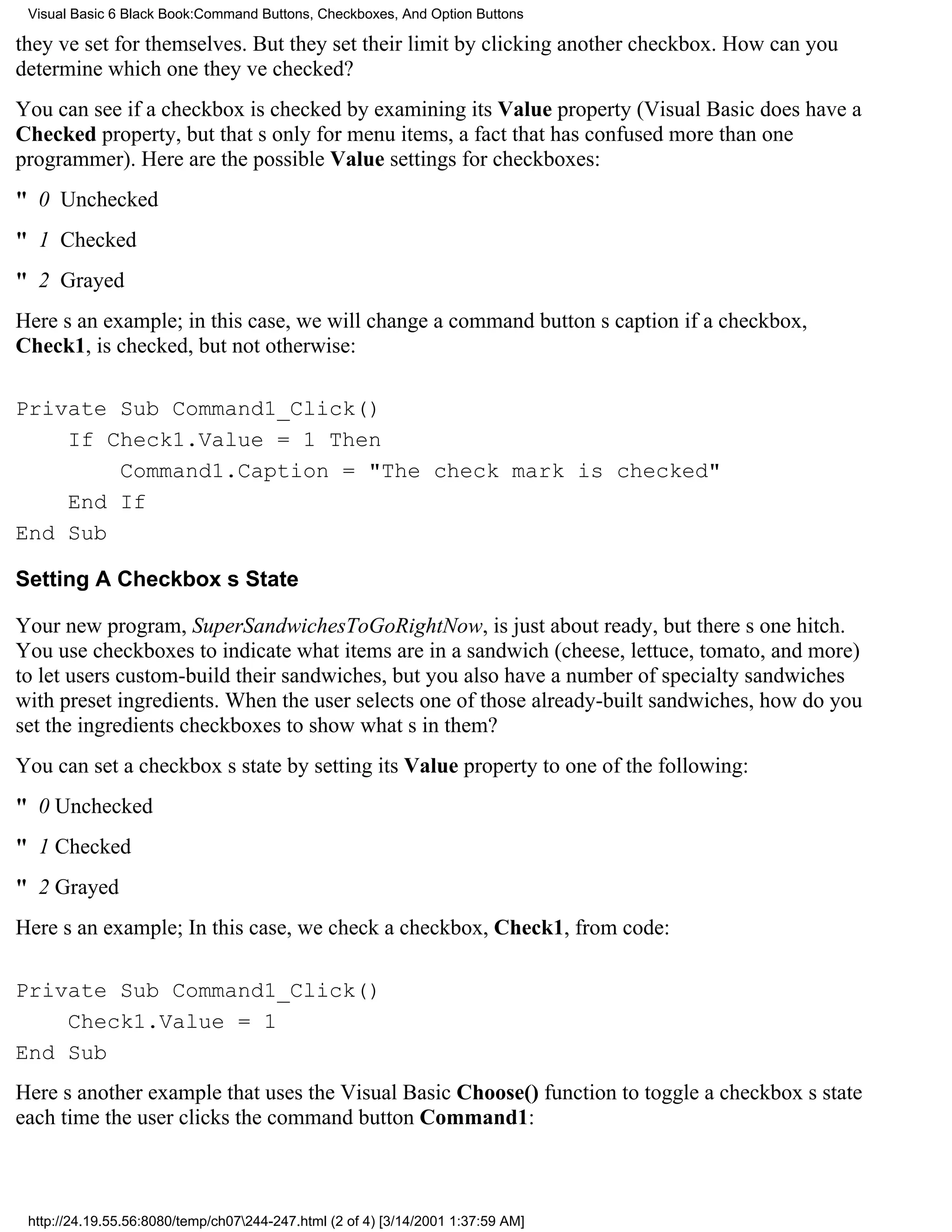 Visual Basic 6 Black Book:Command Buttons, Checkboxes, And Option Buttons

theyve set for themselves. But they set their limit by clicking another checkbox. How can you
determine which one theyve checked?
You can see if a checkbox is checked by examining its Value property (Visual Basic does have a
Checked property, but thats only for menu items, a fact that has confused more than one
programmer). Here are the possible Value settings for checkboxes:
" 0 Unchecked
" 1 Checked
" 2 Grayed
Heres an example; in this case, we will change a command buttons caption if a checkbox,
Check1, is checked, but not otherwise:

Private Sub Command1_Click()
    If Check1.Value = 1 Then
        Command1.Caption = "The check mark is checked"
    End If
End Sub

Setting A Checkboxs State

Your new program, SuperSandwichesToGoRightNow, is just about ready, but theres one hitch.
You use checkboxes to indicate what items are in a sandwich (cheese, lettuce, tomato, and more)
to let users custom-build their sandwiches, but you also have a number of specialty sandwiches
with preset ingredients. When the user selects one of those already-built sandwiches, how do you
set the ingredients checkboxes to show whats in them?
You can set a checkboxs state by setting its Value property to one of the following:
" 0Unchecked
" 1Checked
" 2Grayed
Heres an example; In this case, we check a checkbox, Check1, from code:

Private Sub Command1_Click()
    Check1.Value = 1
End Sub
Heres another example that uses the Visual Basic Choose() function to toggle a checkboxs state
each time the user clicks the command button Command1:



 http://24.19.55.56:8080/temp/ch07244-247.html (2 of 4) [3/14/2001 1:37:59 AM]
 