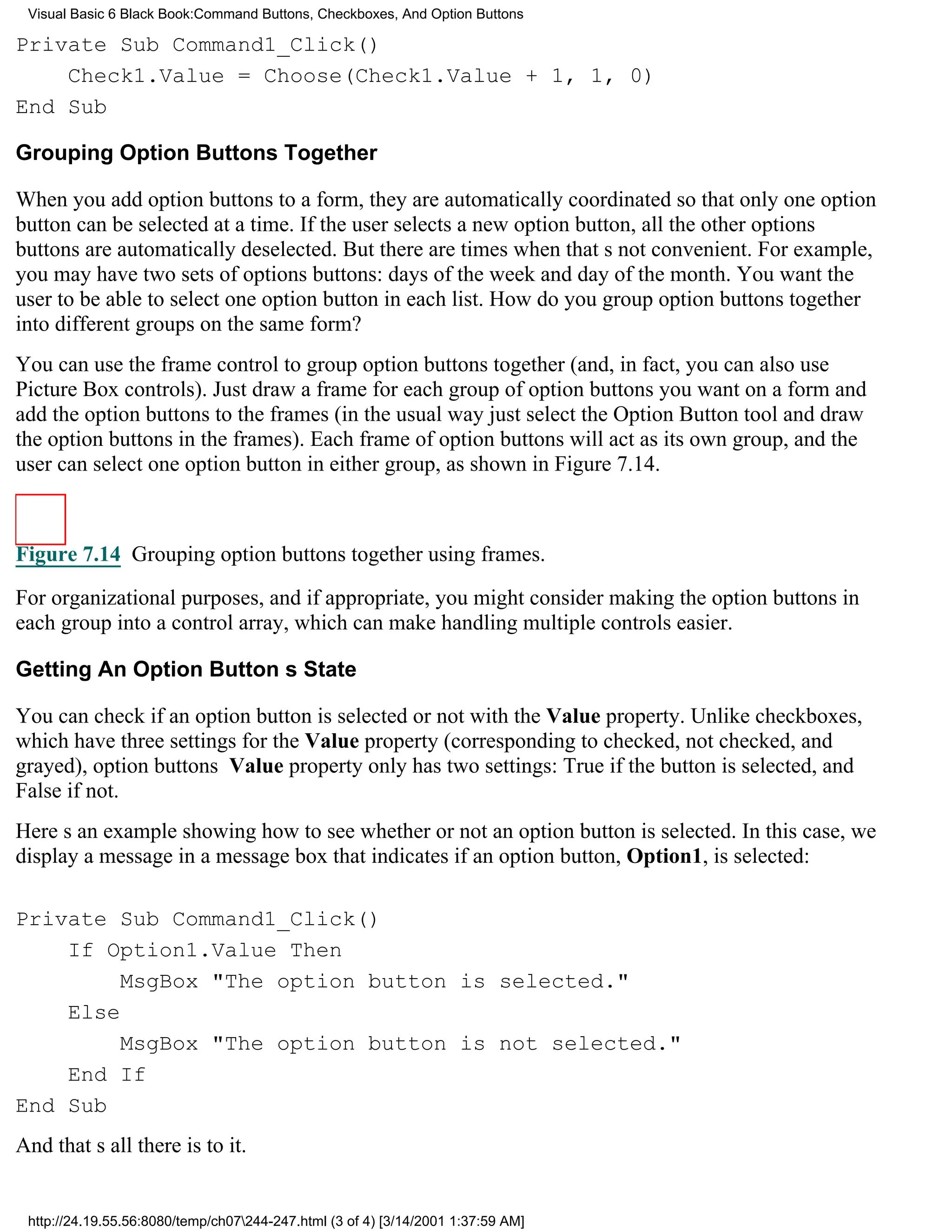 Visual Basic 6 Black Book:Command Buttons, Checkboxes, And Option Buttons

Private Sub Command1_Click()
    Check1.Value = Choose(Check1.Value + 1, 1, 0)
End Sub

Grouping Option Buttons Together

When you add option buttons to a form, they are automatically coordinated so that only one option
button can be selected at a time. If the user selects a new option button, all the other options
buttons are automatically deselected. But there are times when thats not convenient. For example,
you may have two sets of options buttons: days of the week and day of the month. You want the
user to be able to select one option button in each list. How do you group option buttons together
into different groups on the same form?
You can use the frame control to group option buttons together (and, in fact, you can also use
Picture Box controls). Just draw a frame for each group of option buttons you want on a form and
add the option buttons to the frames (in the usual wayjust select the Option Button tool and draw
the option buttons in the frames). Each frame of option buttons will act as its own group, and the
user can select one option button in either group, as shown in Figure 7.14.



Figure 7.14 Grouping option buttons together using frames.

For organizational purposes, and if appropriate, you might consider making the option buttons in
each group into a control array, which can make handling multiple controls easier.

Getting An Option Buttons State

You can check if an option button is selected or not with the Value property. Unlike checkboxes,
which have three settings for the Value property (corresponding to checked, not checked, and
grayed), option buttons Value property only has two settings: True if the button is selected, and
False if not.
Heres an example showing how to see whether or not an option button is selected. In this case, we
display a message in a message box that indicates if an option button, Option1, is selected:

Private Sub Command1_Click()
    If Option1.Value Then
         MsgBox "The option button is selected."
    Else
         MsgBox "The option button is not selected."
    End If
End Sub
And thats all there is to it.


 http://24.19.55.56:8080/temp/ch07244-247.html (3 of 4) [3/14/2001 1:37:59 AM]
 