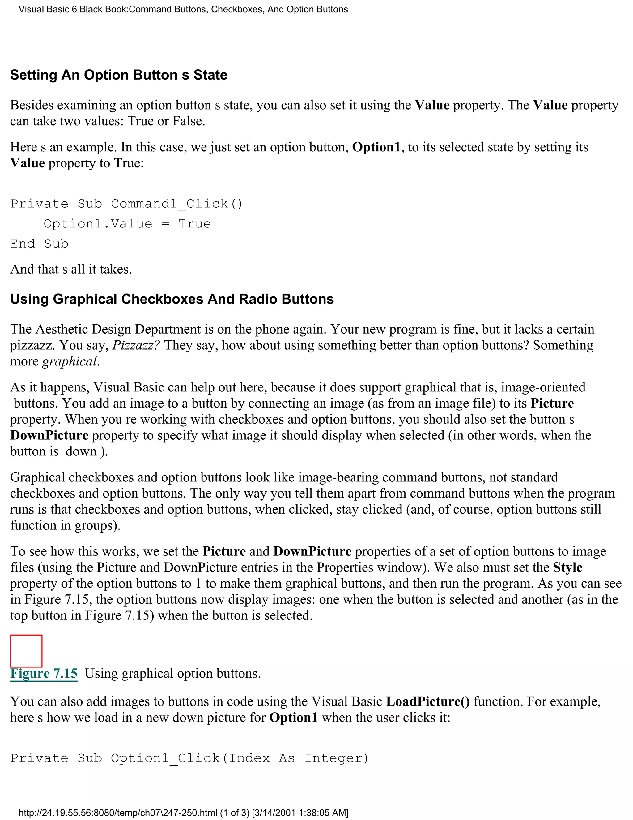 Visual Basic 6 Black Book:Command Buttons, Checkboxes, And Option Buttons




Setting An Option Buttons State

Besides examining an option buttons state, you can also set it using the Value property. The Value property
can take two values: True or False.
Heres an example. In this case, we just set an option button, Option1, to its selected state by setting its
Value property to True:

Private Sub Command1_Click()
    Option1.Value = True
End Sub
And thats all it takes.

Using Graphical Checkboxes And Radio Buttons

The Aesthetic Design Department is on the phone again. Your new program is fine, but it lacks a certain
pizzazz. You say, Pizzazz? They say, how about using something better than option buttons? Something
more graphical.
As it happens, Visual Basic can help out here, because it does support graphicalthat is, image-oriented
buttons. You add an image to a button by connecting an image (as from an image file) to its Picture
property. When youre working with checkboxes and option buttons, you should also set the buttons
DownPicture property to specify what image it should display when selected (in other words, when the
button is down).
Graphical checkboxes and option buttons look like image-bearing command buttons, not standard
checkboxes and option buttons. The only way you tell them apart from command buttons when the program
runs is that checkboxes and option buttons, when clicked, stay clicked (and, of course, option buttons still
function in groups).
To see how this works, we set the Picture and DownPicture properties of a set of option buttons to image
files (using the Picture and DownPicture entries in the Properties window). We also must set the Style
property of the option buttons to 1 to make them graphical buttons, and then run the program. As you can see
in Figure 7.15, the option buttons now display images: one when the button is selected and another (as in the
top button in Figure 7.15) when the button is selected.



Figure 7.15 Using graphical option buttons.

You can also add images to buttons in code using the Visual Basic LoadPicture() function. For example,
heres how we load in a new down picture for Option1 when the user clicks it:

Private Sub Option1_Click(Index As Integer)


 http://24.19.55.56:8080/temp/ch07247-250.html (1 of 3) [3/14/2001 1:38:05 AM]
 