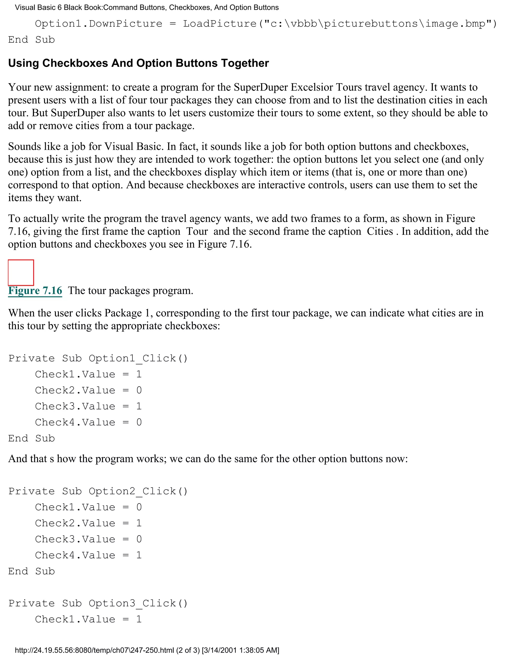 Visual Basic 6 Black Book:Command Buttons, Checkboxes, And Option Buttons

    Option1.DownPicture = LoadPicture("c:vbbbpicturebuttonsimage.bmp")
End Sub

Using Checkboxes And Option Buttons Together

Your new assignment: to create a program for the SuperDuper Excelsior Tours travel agency. It wants to
present users with a list of four tour packages they can choose from and to list the destination cities in each
tour. But SuperDuper also wants to let users customize their tours to some extent, so they should be able to
add or remove cities from a tour package.
Sounds like a job for Visual Basic. In fact, it sounds like a job for both option buttons and checkboxes,
because this is just how they are intended to work together: the option buttons let you select one (and only
one) option from a list, and the checkboxes display which item or items (that is, one or more than one)
correspond to that option. And because checkboxes are interactive controls, users can use them to set the
items they want.
To actually write the program the travel agency wants, we add two frames to a form, as shown in Figure
7.16, giving the first frame the caption Tour and the second frame the caption Cities. In addition, add the
option buttons and checkboxes you see in Figure 7.16.



Figure 7.16 The tour packages program.

When the user clicks Package 1, corresponding to the first tour package, we can indicate what cities are in
this tour by setting the appropriate checkboxes:

Private Sub Option1_Click()
    Check1.Value = 1
    Check2.Value = 0
    Check3.Value = 1
    Check4.Value = 0
End Sub
And thats how the program works; we can do the same for the other option buttons now:

Private Sub Option2_Click()
    Check1.Value = 0
    Check2.Value = 1
    Check3.Value = 0
    Check4.Value = 1
End Sub

Private Sub Option3_Click()
    Check1.Value = 1

 http://24.19.55.56:8080/temp/ch07247-250.html (2 of 3) [3/14/2001 1:38:05 AM]
 