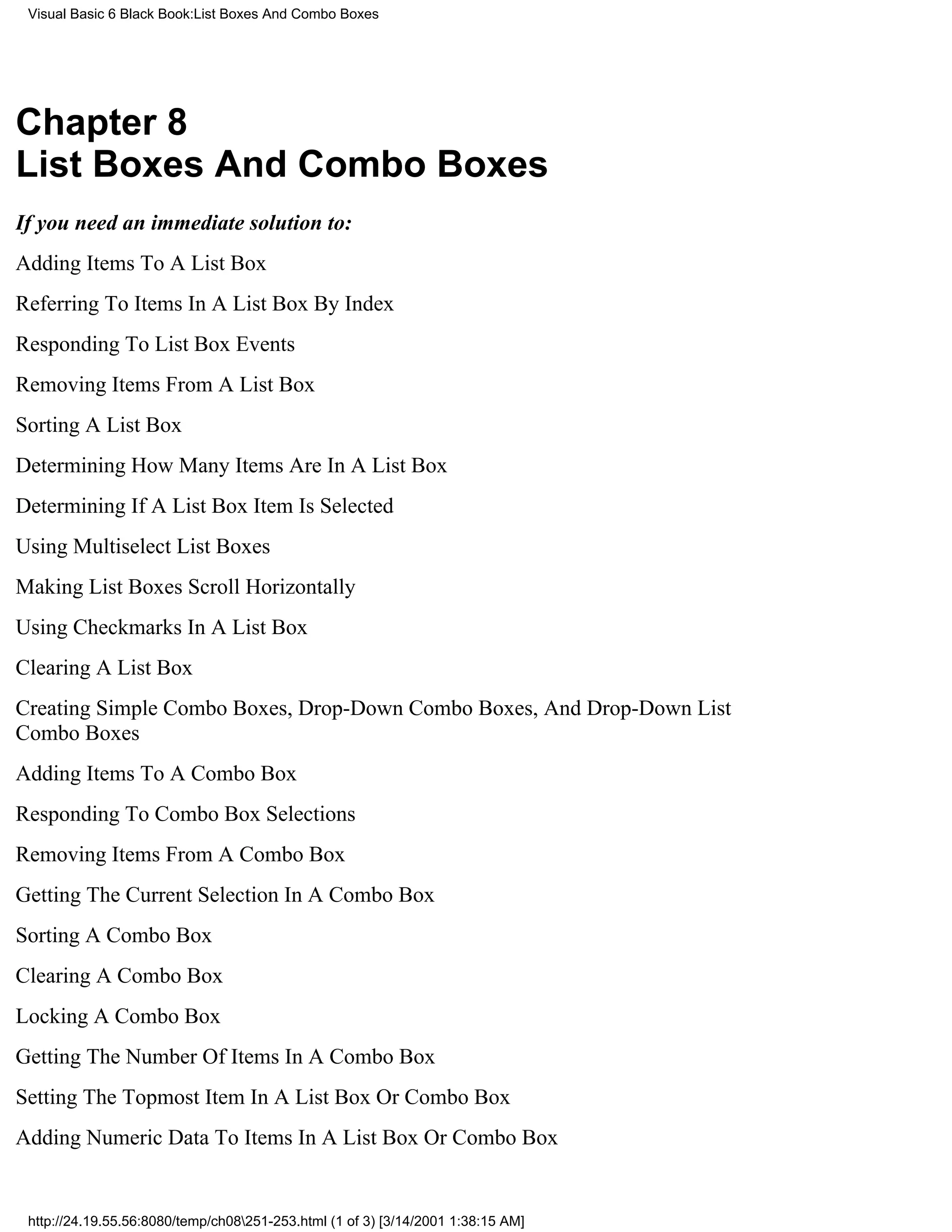 Visual Basic 6 Black Book:List Boxes And Combo Boxes




Chapter 8
List Boxes And Combo Boxes
If you need an immediate solution to:
Adding Items To A List Box
Referring To Items In A List Box By Index
Responding To List Box Events
Removing Items From A List Box
Sorting A List Box
Determining How Many Items Are In A List Box
Determining If A List Box Item Is Selected
Using Multiselect List Boxes
Making List Boxes Scroll Horizontally
Using Checkmarks In A List Box
Clearing A List Box
Creating Simple Combo Boxes, Drop-Down Combo Boxes, And Drop-Down List
Combo Boxes
Adding Items To A Combo Box
Responding To Combo Box Selections
Removing Items From A Combo Box
Getting The Current Selection In A Combo Box
Sorting A Combo Box
Clearing A Combo Box
Locking A Combo Box
Getting The Number Of Items In A Combo Box
Setting The Topmost Item In A List Box Or Combo Box
Adding Numeric Data To Items In A List Box Or Combo Box


 http://24.19.55.56:8080/temp/ch08251-253.html (1 of 3) [3/14/2001 1:38:15 AM]
 