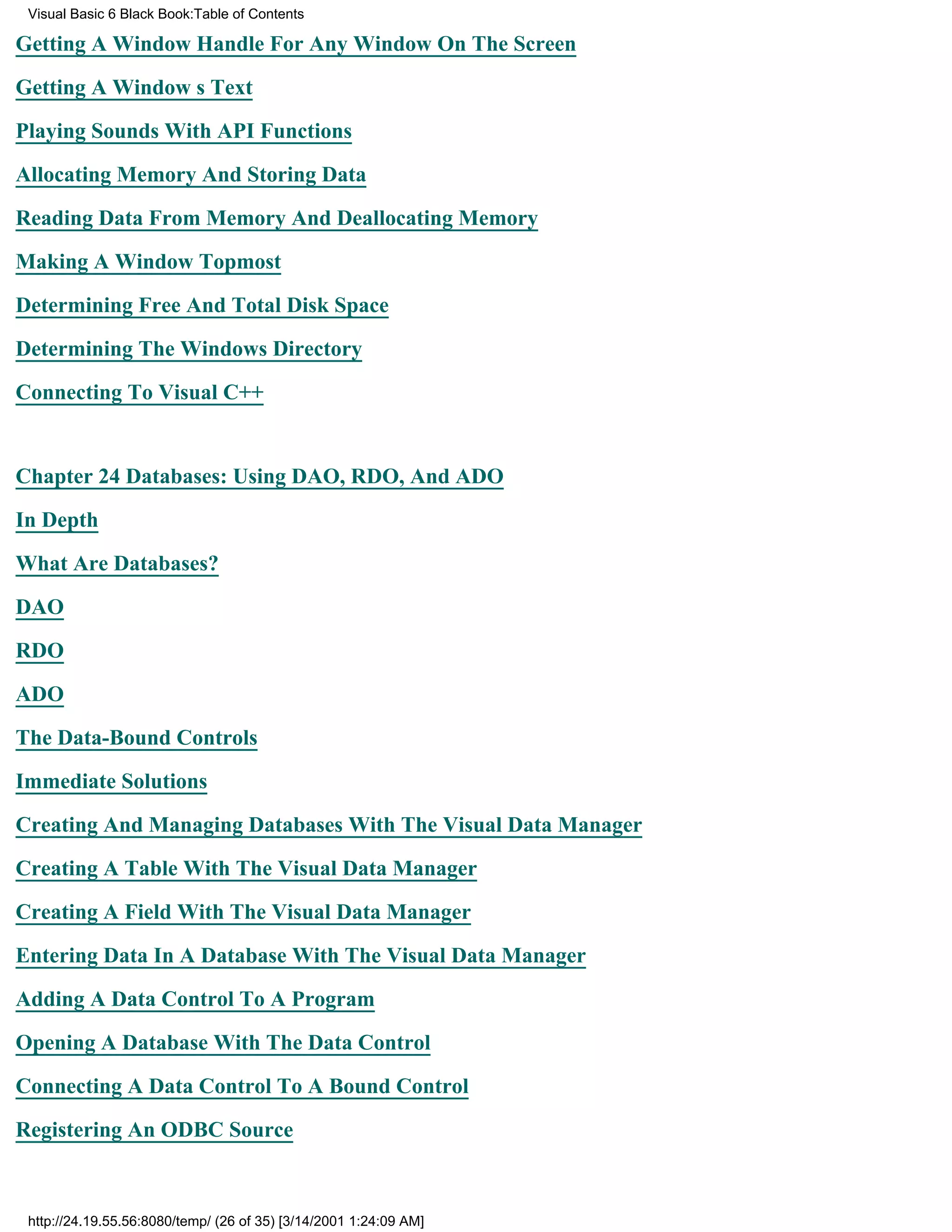 Visual Basic 6 Black Book:Table of Contents

Getting A Window Handle For Any Window On The Screen

Getting A Windows Text

Playing Sounds With API Functions

Allocating Memory And Storing Data

Reading Data From Memory And Deallocating Memory

Making A Window Topmost

Determining Free And Total Disk Space

Determining The Windows Directory

Connecting To Visual C++


Chapter 24Databases: Using DAO, RDO, And ADO

In Depth

What Are Databases?

DAO

RDO

ADO

The Data-Bound Controls

Immediate Solutions

Creating And Managing Databases With The Visual Data Manager
Creating A Table With The Visual Data Manager

Creating A Field With The Visual Data Manager

Entering Data In A Database With The Visual Data Manager

Adding A Data Control To A Program

Opening A Database With The Data Control

Connecting A Data Control To A Bound Control
Registering An ODBC Source



 http://24.19.55.56:8080/temp/ (26 of 35) [3/14/2001 1:24:09 AM]
 