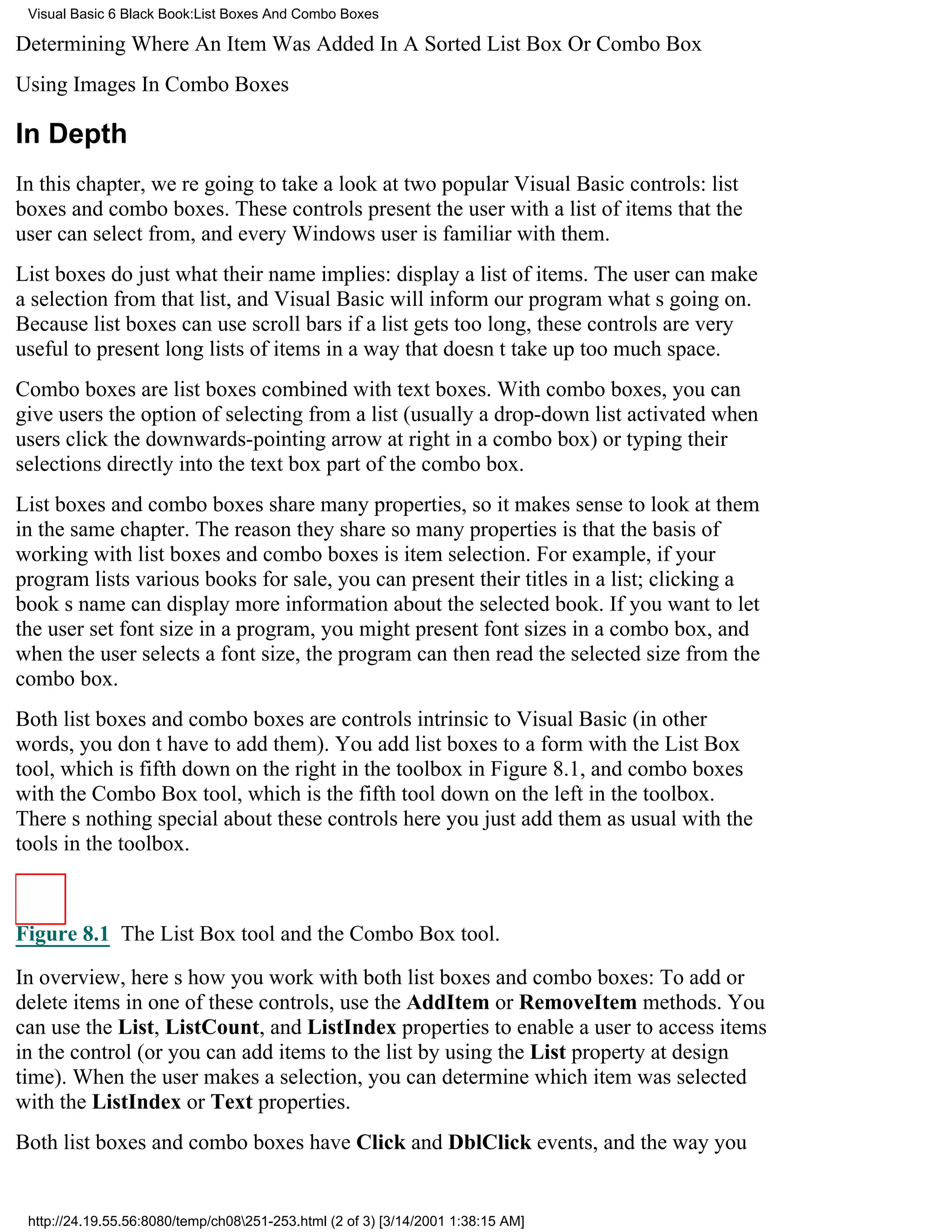 Visual Basic 6 Black Book:List Boxes And Combo Boxes

Determining Where An Item Was Added In A Sorted List Box Or Combo Box
Using Images In Combo Boxes

In Depth
In this chapter, were going to take a look at two popular Visual Basic controls: list
boxes and combo boxes. These controls present the user with a list of items that the
user can select from, and every Windows user is familiar with them.
List boxes do just what their name implies: display a list of items. The user can make
a selection from that list, and Visual Basic will inform our program whats going on.
Because list boxes can use scroll bars if a list gets too long, these controls are very
useful to present long lists of items in a way that doesnt take up too much space.
Combo boxes are list boxes combined with text boxes. With combo boxes, you can
give users the option of selecting from a list (usually a drop-down list activated when
users click the downwards-pointing arrow at right in a combo box) or typing their
selections directly into the text box part of the combo box.
List boxes and combo boxes share many properties, so it makes sense to look at them
in the same chapter. The reason they share so many properties is that the basis of
working with list boxes and combo boxes is item selection. For example, if your
program lists various books for sale, you can present their titles in a list; clicking a
books name can display more information about the selected book. If you want to let
the user set font size in a program, you might present font sizes in a combo box, and
when the user selects a font size, the program can then read the selected size from the
combo box.
Both list boxes and combo boxes are controls intrinsic to Visual Basic (in other
words, you dont have to add them). You add list boxes to a form with the List Box
tool, which is fifth down on the right in the toolbox in Figure 8.1, and combo boxes
with the Combo Box tool, which is the fifth tool down on the left in the toolbox.
Theres nothing special about these controls hereyou just add them as usual with the
tools in the toolbox.



Figure 8.1 The List Box tool and the Combo Box tool.

In overview, heres how you work with both list boxes and combo boxes: To add or
delete items in one of these controls, use the AddItem or RemoveItem methods. You
can use the List, ListCount, and ListIndex properties to enable a user to access items
in the control (or you can add items to the list by using the List property at design
time). When the user makes a selection, you can determine which item was selected
with the ListIndex or Text properties.
Both list boxes and combo boxes have Click and DblClick events, and the way you


 http://24.19.55.56:8080/temp/ch08251-253.html (2 of 3) [3/14/2001 1:38:15 AM]
 