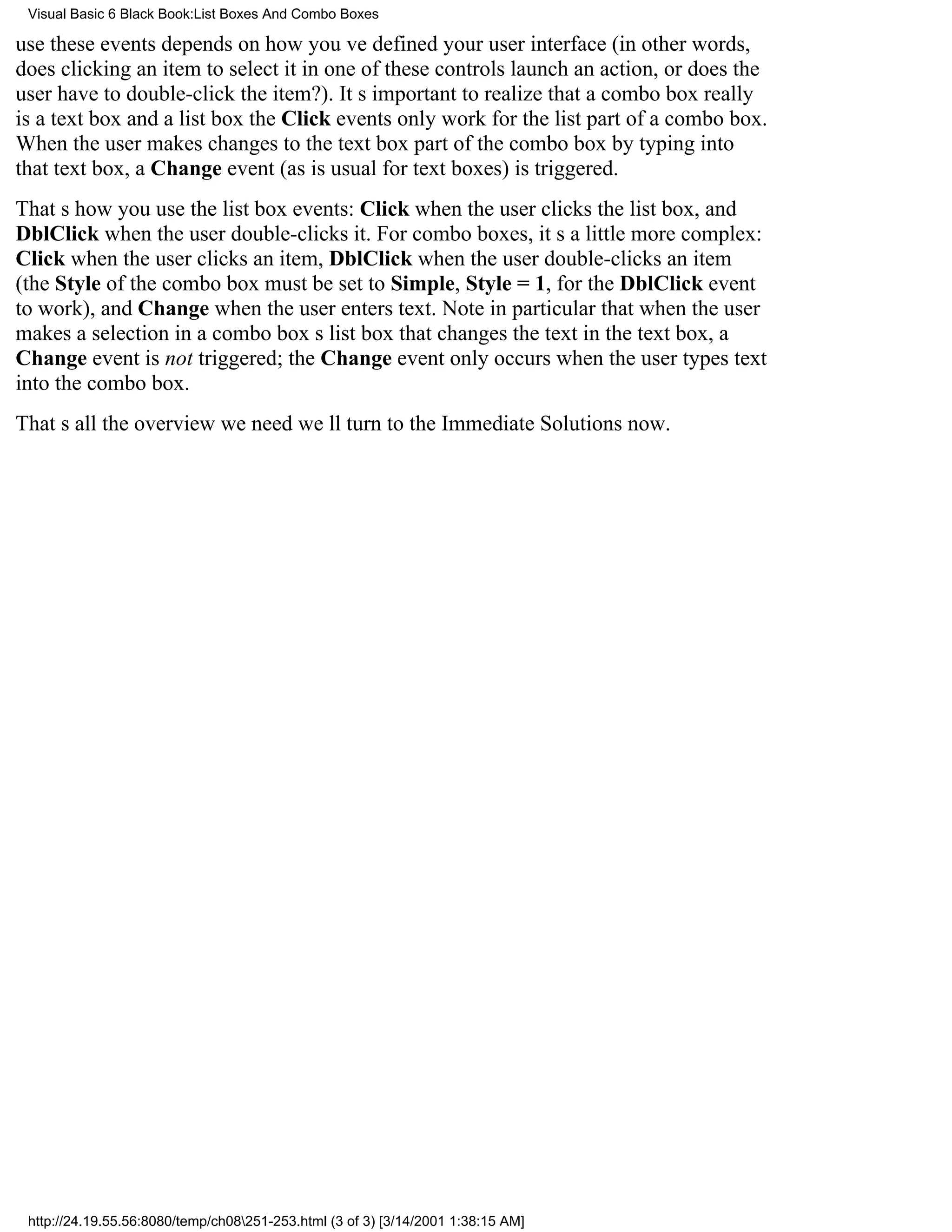 Visual Basic 6 Black Book:List Boxes And Combo Boxes

use these events depends on how youve defined your user interface (in other words,
does clicking an item to select it in one of these controls launch an action, or does the
user have to double-click the item?). Its important to realize that a combo box really
is a text box and a list boxthe Click events only work for the list part of a combo box.
When the user makes changes to the text box part of the combo box by typing into
that text box, a Change event (as is usual for text boxes) is triggered.
Thats how you use the list box events: Click when the user clicks the list box, and
DblClick when the user double-clicks it. For combo boxes, its a little more complex:
Click when the user clicks an item, DblClick when the user double-clicks an item
(the Style of the combo box must be set to Simple, Style = 1, for the DblClick event
to work), and Change when the user enters text. Note in particular that when the user
makes a selection in a combo boxs list box that changes the text in the text box, a
Change event is not triggered; the Change event only occurs when the user types text
into the combo box.
Thats all the overview we needwell turn to the Immediate Solutions now.




 http://24.19.55.56:8080/temp/ch08251-253.html (3 of 3) [3/14/2001 1:38:15 AM]
 