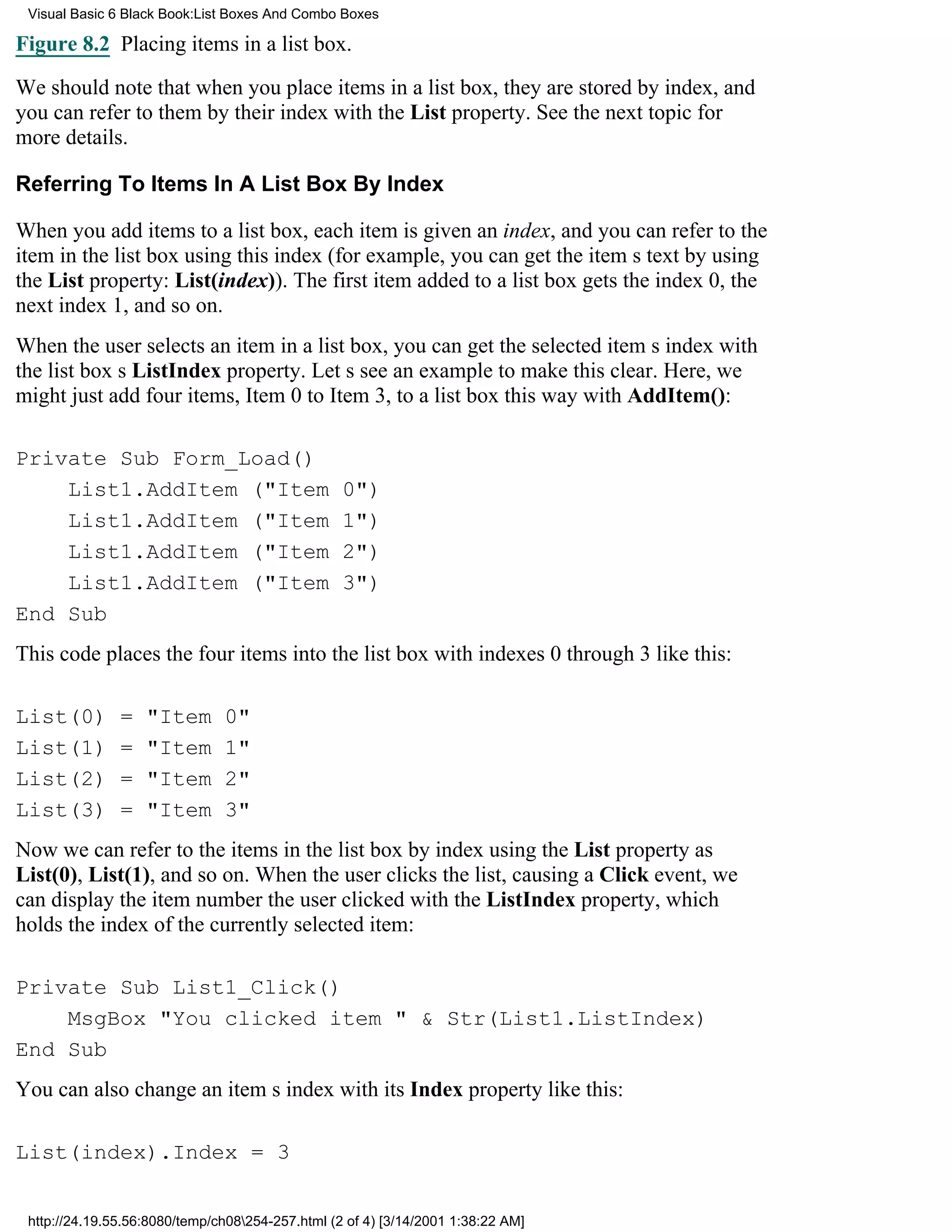 Visual Basic 6 Black Book:List Boxes And Combo Boxes

Figure 8.2 Placing items in a list box.

We should note that when you place items in a list box, they are stored by index, and
you can refer to them by their index with the List property. See the next topic for
more details.

Referring To Items In A List Box By Index

When you add items to a list box, each item is given an index, and you can refer to the
item in the list box using this index (for example, you can get the items text by using
the List property: List(index)). The first item added to a list box gets the index 0, the
next index 1, and so on.
When the user selects an item in a list box, you can get the selected items index with
the list boxs ListIndex property. Lets see an example to make this clear. Here, we
might just add four items, Item 0 to Item 3, to a list box this way with AddItem():

Private Sub Form_Load()
    List1.AddItem ("Item                          0")
    List1.AddItem ("Item                          1")
    List1.AddItem ("Item                          2")
    List1.AddItem ("Item                          3")
End Sub
This code places the four items into the list box with indexes 0 through 3 like this:

List(0)        =   "Item       0"
List(1)        =   "Item       1"
List(2)        =   "Item       2"
List(3)        =   "Item       3"
Now we can refer to the items in the list box by index using the List property as
List(0), List(1), and so on. When the user clicks the list, causing a Click event, we
can display the item number the user clicked with the ListIndex property, which
holds the index of the currently selected item:

Private Sub List1_Click()
    MsgBox "You clicked item " & Str(List1.ListIndex)
End Sub
You can also change an items index with its Index property like this:

List(index).Index = 3


 http://24.19.55.56:8080/temp/ch08254-257.html (2 of 4) [3/14/2001 1:38:22 AM]
 