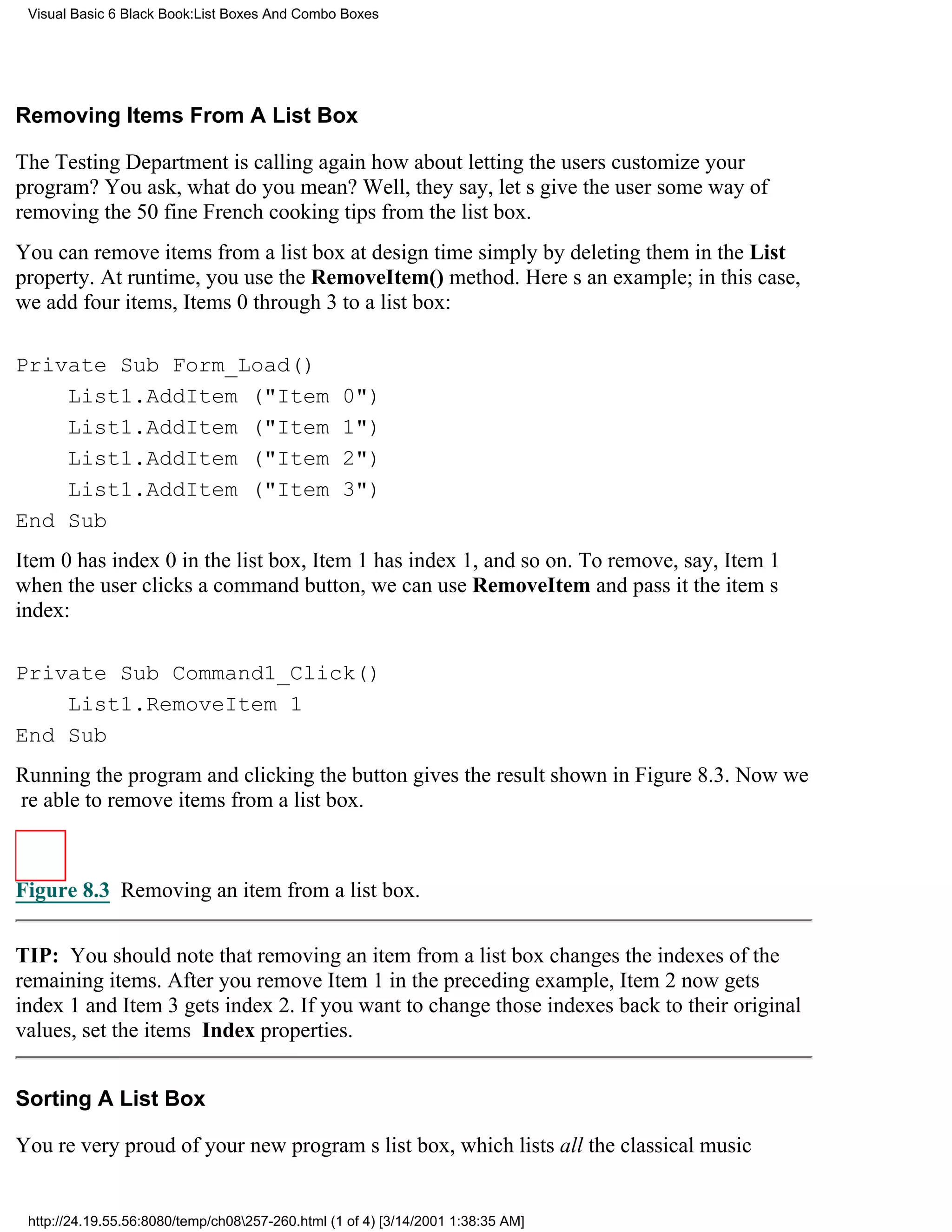 Visual Basic 6 Black Book:List Boxes And Combo Boxes




Removing Items From A List Box

The Testing Department is calling againhow about letting the users customize your
program? You ask, what do you mean? Well, they say, lets give the user some way of
removing the 50 fine French cooking tips from the list box.
You can remove items from a list box at design time simply by deleting them in the List
property. At runtime, you use the RemoveItem() method. Heres an example; in this case,
we add four items, Items 0 through 3 to a list box:

Private Sub Form_Load()
    List1.AddItem ("Item                          0")
    List1.AddItem ("Item                          1")
    List1.AddItem ("Item                          2")
    List1.AddItem ("Item                          3")
End Sub
Item 0 has index 0 in the list box, Item 1 has index 1, and so on. To remove, say, Item 1
when the user clicks a command button, we can use RemoveItem and pass it the items
index:

Private Sub Command1_Click()
    List1.RemoveItem 1
End Sub
Running the program and clicking the button gives the result shown in Figure 8.3. Now we
re able to remove items from a list box.



Figure 8.3 Removing an item from a list box.


TIP: You should note that removing an item from a list box changes the indexes of the
remaining items. After you remove Item 1 in the preceding example, Item 2 now gets
index 1 and Item 3 gets index 2. If you want to change those indexes back to their original
values, set the items Index properties.


Sorting A List Box

Youre very proud of your new programs list box, which lists all the classical music


 http://24.19.55.56:8080/temp/ch08257-260.html (1 of 4) [3/14/2001 1:38:35 AM]
 