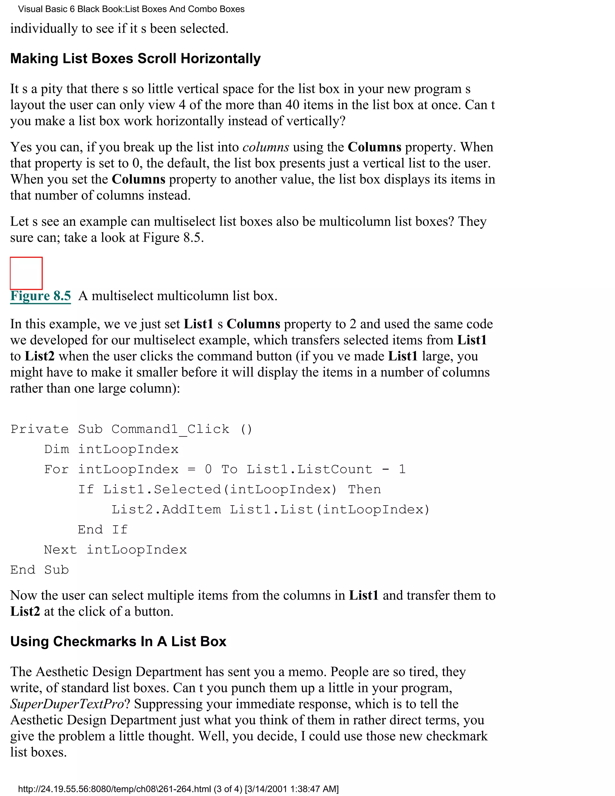 Visual Basic 6 Black Book:List Boxes And Combo Boxes

individually to see if its been selected.

Making List Boxes Scroll Horizontally

Its a pity that theres so little vertical space for the list box in your new programs
layoutthe user can only view 4 of the more than 40 items in the list box at once. Cant
you make a list box work horizontally instead of vertically?
Yes you can, if you break up the list into columns using the Columns property. When
that property is set to 0, the default, the list box presents just a vertical list to the user.
When you set the Columns property to another value, the list box displays its items in
that number of columns instead.
Lets see an examplecan multiselect list boxes also be multicolumn list boxes? They
sure can; take a look at Figure 8.5.



Figure 8.5 A multiselect multicolumn list box.

In this example, weve just set List1s Columns property to 2 and used the same code
we developed for our multiselect example, which transfers selected items from List1
to List2 when the user clicks the command button (if youve made List1 large, you
might have to make it smaller before it will display the items in a number of columns
rather than one large column):

Private Sub Command1_Click ()
    Dim intLoopIndex
    For intLoopIndex = 0 To List1.ListCount - 1
        If List1.Selected(intLoopIndex) Then
            List2.AddItem List1.List(intLoopIndex)
        End If
    Next intLoopIndex
End Sub
Now the user can select multiple items from the columns in List1 and transfer them to
List2 at the click of a button.

Using Checkmarks In A List Box

The Aesthetic Design Department has sent you a memo. People are so tired, they
write, of standard list boxes. Cant you punch them up a little in your program,
SuperDuperTextPro? Suppressing your immediate response, which is to tell the
Aesthetic Design Department just what you think of them in rather direct terms, you
give the problem a little thought. Well, you decide, I could use those new checkmark
list boxes.

 http://24.19.55.56:8080/temp/ch08261-264.html (3 of 4) [3/14/2001 1:38:47 AM]
 
