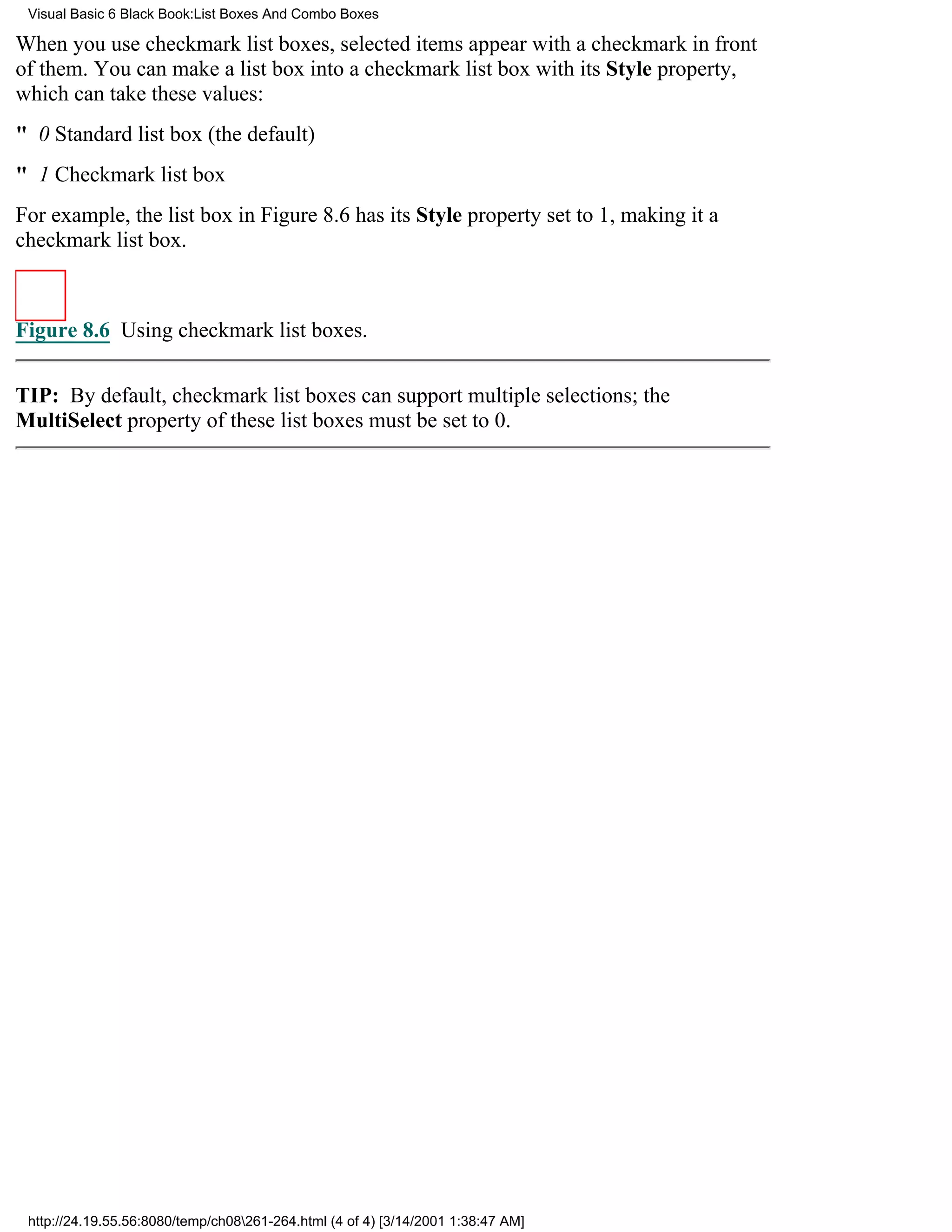 Visual Basic 6 Black Book:List Boxes And Combo Boxes

When you use checkmark list boxes, selected items appear with a checkmark in front
of them. You can make a list box into a checkmark list box with its Style property,
which can take these values:
" 0Standard list box (the default)
" 1Checkmark list box
For example, the list box in Figure 8.6 has its Style property set to 1, making it a
checkmark list box.



Figure 8.6 Using checkmark list boxes.


TIP: By default, checkmark list boxes can support multiple selections; the
MultiSelect property of these list boxes must be set to 0.




 http://24.19.55.56:8080/temp/ch08261-264.html (4 of 4) [3/14/2001 1:38:47 AM]
 