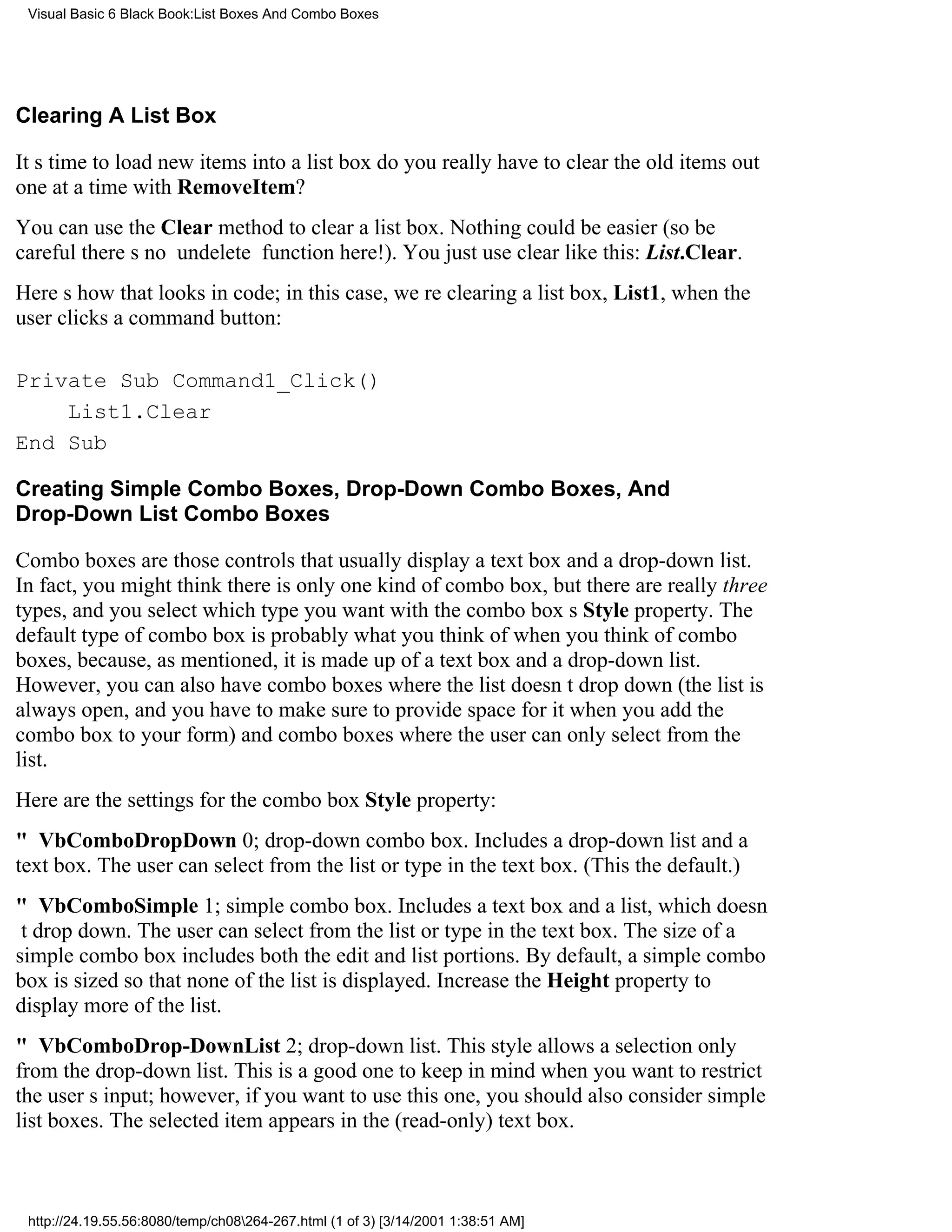 Visual Basic 6 Black Book:List Boxes And Combo Boxes




Clearing A List Box

Its time to load new items into a list boxdo you really have to clear the old items out
one at a time with RemoveItem?
You can use the Clear method to clear a list box. Nothing could be easier (so be
carefultheres no undelete function here!). You just use clear like this: List.Clear.
Heres how that looks in code; in this case, were clearing a list box, List1, when the
user clicks a command button:

Private Sub Command1_Click()
    List1.Clear
End Sub

Creating Simple Combo Boxes, Drop-Down Combo Boxes, And
Drop-Down List Combo Boxes

Combo boxes are those controls that usually display a text box and a drop-down list.
In fact, you might think there is only one kind of combo box, but there are really three
types, and you select which type you want with the combo boxs Style property. The
default type of combo box is probably what you think of when you think of combo
boxes, because, as mentioned, it is made up of a text box and a drop-down list.
However, you can also have combo boxes where the list doesnt drop down (the list is
always open, and you have to make sure to provide space for it when you add the
combo box to your form) and combo boxes where the user can only select from the
list.
Here are the settings for the combo box Style property:
" VbComboDropDown0; drop-down combo box. Includes a drop-down list and a
text box. The user can select from the list or type in the text box. (This the default.)
" VbComboSimple1; simple combo box. Includes a text box and a list, which doesn
t drop down. The user can select from the list or type in the text box. The size of a
simple combo box includes both the edit and list portions. By default, a simple combo
box is sized so that none of the list is displayed. Increase the Height property to
display more of the list.
" VbComboDrop-DownList2; drop-down list. This style allows a selection only
from the drop-down list. This is a good one to keep in mind when you want to restrict
the users input; however, if you want to use this one, you should also consider simple
list boxes. The selected item appears in the (read-only) text box.



 http://24.19.55.56:8080/temp/ch08264-267.html (1 of 3) [3/14/2001 1:38:51 AM]
 